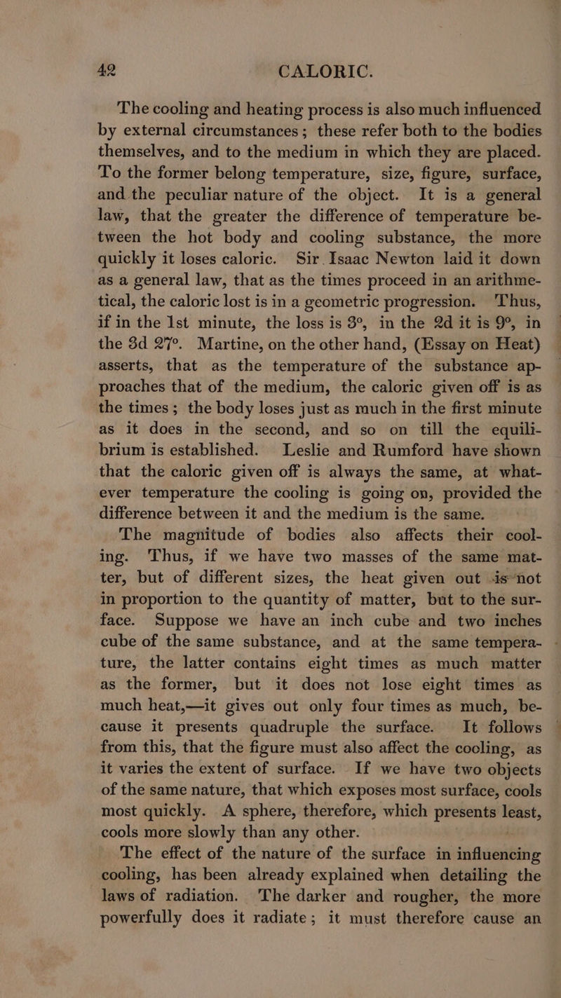 The cooling and heating process is also much influenced by external circumstances; these refer both to the bodies themselves, and to the medium in which they are placed. To the former belong temperature, size, figure, surface, and the peculiar nature of the object. It is a general law, that the greater the difference of temperature be- tween the hot body and cooling substance, the more quickly it loses caloric. Sir. Isaac Newton laid it down as a general law, that as the times proceed in an arithme- tical, the caloric lost is in a geometric progression. Thus, if in the Ist minute, the loss is 3°, in the 2d it is 9°, in the 3d 27°. Martine, on the other hand, (Essay on Heat) asserts, that as the temperature of the substance ap- proaches that of the medium, the caloric given off is as the times ; the body loses just as much in the first minute as it does in the second, and so on till the equili- brium is established. Leslie and Rumford have shown that the caloric given off is always the same, at what- ever temperature the cooling is going on, provided the difference between it and the medium is the same. The magnitude of bodies also affects their cool- ing. Thus, if we have two masses of the same mat- ter, but of different sizes, the heat given out -isnot in proportion to the quantity of matter, but to the sur- face. Suppose we have an inch cube and two inches cube of the same substance, and at the same tempera- - ture, the latter contains eight times as much matter as the former, but it does not lose eight times as much heat,—it gives out only four times as much, be- cause it presents quadruple the surface. It follows from this, that the figure must also affect the cooling, as it varies the extent of surface. If we have two objects of the same nature, that which exposes most surface, cools most quickly. A sphere, therefore, which presents least, cools more slowly than any other. The effect of the nature of the surface in ‘aslo cooling, has been already explained when detailing the laws of radiation. ‘The darker and rougher, the more powerfully does it radiate; it must therefore cause an