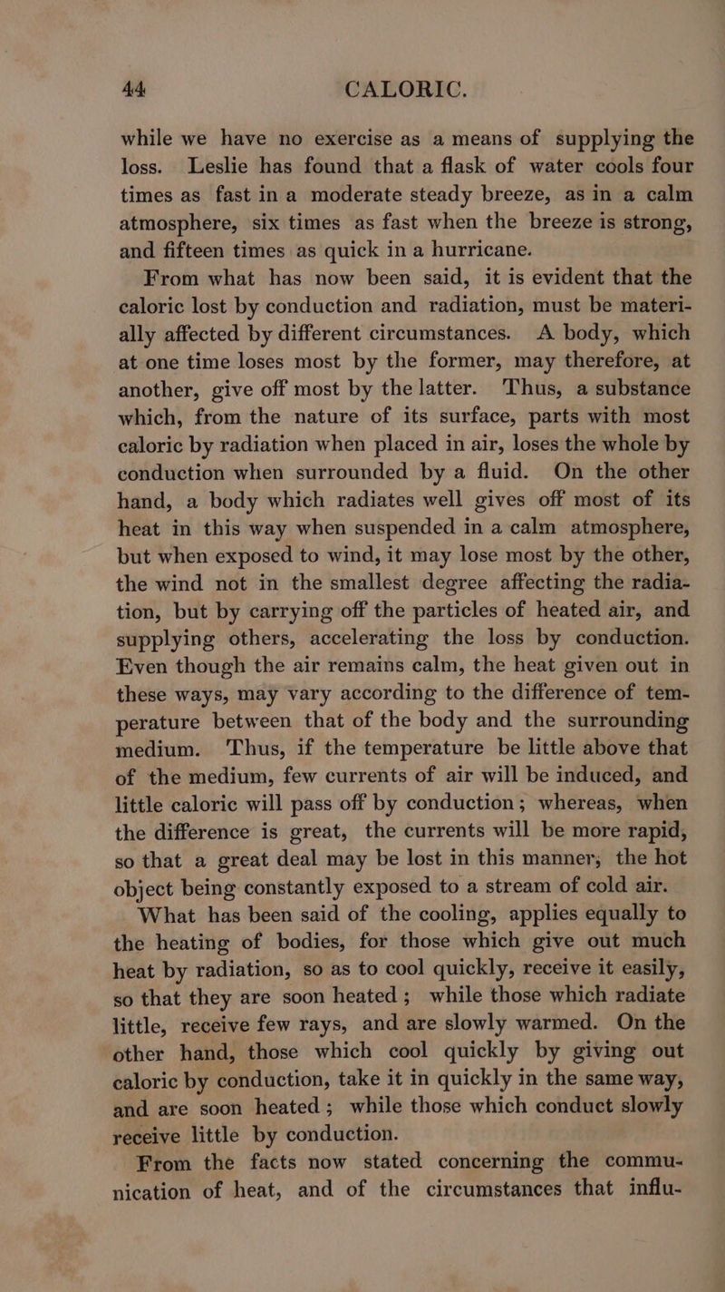 while we have no exercise as a means of supplying the loss. Leslie has found that a flask of water cools four times as fast ina moderate steady breeze, as in a calm atmosphere, six times as fast when the breeze is strong, and fifteen times as quick in a hurricane. From what has now been said, it is evident that the caloric lost by conduction and radiation, must be materi- ally affected by different circumstances. A body, which at one time loses most by the former, may therefore, at another, give off most by the latter. Thus, a substance which, from the nature of its surface, parts with most caloric by radiation when placed in air, loses the whole by conduction when surrounded by a fluid. On the other hand, a body which radiates well gives off most of its heat in this way when suspended in a calm atmosphere, but when exposed to wind, it may lose most by the other, the wind not in the smallest degree affecting the radia- tion, but by carrying off the particles of heated air, and supplying others, accelerating the loss by conduction. Even though the air remains calm, the heat given out in these ways, may vary according to the difference of tem- perature between that of the body and the surrounding medium. Thus, if the temperature be little above that of the medium, few currents of air will be induced, and little caloric will pass off by conduction; whereas, when the difference is great, the currents will be more rapid, so that a great deal may be lost in this manner; the hot object being constantly exposed to a stream of cold air. What has been said of the cooling, applies equally to the heating of bodies, for those which give out much heat by radiation, so as to cool quickly, receive it easily, so that they are soon heated ; while those which radiate little, receive few rays, and are slowly warmed. On the other hand, those which cool quickly by giving out caloric by conduction, take it in quickly in the same way, and are soon heated; while those which conduct slowly receive little by conduction. From the facts now stated concerning the commu- nication of heat, and of the circumstances that influ-