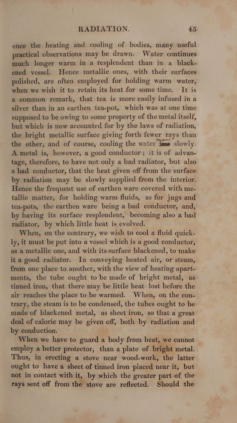 ence the heating and cooling of bodies, many useful practical observations may be drawn. Water continues much longer warm in a resplendent than in. a_black- ened vessel. Hence metallic ones, with their surfaces polished, are often employed for holding warm water, when we wish it to retain its heat for some time. It is a common remark, that tea is more easily infused in a silyer than in an earthen tea-pot, which was at one time supposed to be owing to some property of the metal itself, but which is now accounted for by the laws of radiation, the bright metallic surface giving forth fewer rays than the other, and of course, cooling the water ‘hems slowly. A metal is, however, a good conductor ; it is of advan- tage, therefore, to have not only a bad radiator, but also a bad conductor, that the heat given off from the surface by radiation may be slowly supplied from the interior. Hence the frequent use of earthen ware covered with me- tallic matter, for holding warm fluids, as for jugs and tea-pots, the earthen ware being a bad conductor, and, by having its surface resplendent, becoming also a bad radiator, by which little heat is evolved. When, on the contrary, we wish to cool a fluid quick- ly, it must be put into a vessel which is a good conductor, as a metallic one, and with its surface blackened, to make it a good radiator. In conveying heated air, or steam, from one place to another, with the view of heating apart- ments, the tube ought to be made of bright metal, as tinned iron, that there may be little heat lost before the air reaches the place to be warmed. When, on the con- trary, the steam is to be condensed, the tubes ought to be made of blackened metal, as sheet iron, so that a great deal of caloric may be given off, both by radiation and by conduction. | When we have to guard a body from heat, we cannot employ a better protector, than a plate of bright metal. Thus, in erecting a stove near wood-work, the latter ought to have a sheet of tinned iron placed near it, but not in contact with it, by which the greater part of the rays sent off from the stove are reflected. Should the