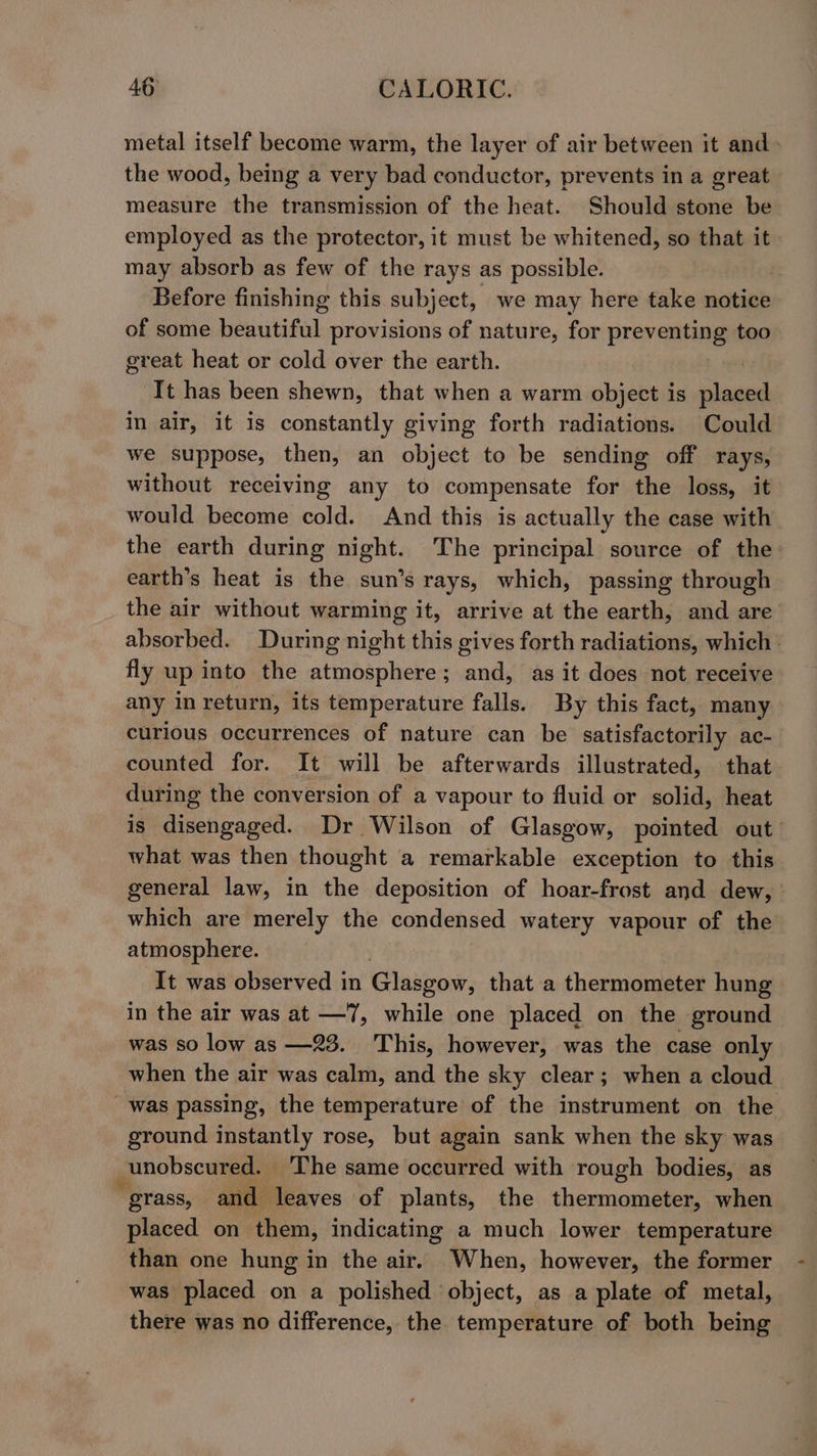 metal itself become warm, the layer of air between it and- the wood, being a very bad conductor, prevents in a great measure the transmission of the heat. Should stone be employed as the protector, it must be whitened, so that it may absorb as few of the rays as possible. Before finishing this subject, we may here take notice of some beautiful provisions of nature, for preventing too great heat or cold over the earth. | It has been shewn, that when a warm object is placed in air, it is constantly giving forth radiations. Could we suppose, then, an object to be sending off rays, without receiving any to compensate for the loss, it would become cold. And this is actually the case with the earth during night. The principal source of the earth’s heat is the sun’s rays, which, passing through the air without warming it, arrive at the earth, and are absorbed. During night this gives forth radiations, which fly up into the atmosphere; and, as it does not receive any in return, its temperature falls. By this fact, many curious occurrences of nature can be satisfactorily ac- counted for. It will be afterwards illustrated, that during the conversion of a vapour to fluid or solid, heat is disengaged. Dr Wilson of Glasgow, pointed out what was then thought a remarkable exception to this general law, in the deposition of hoar-frost and dew, which are merely the condensed watery vapour of the atmosphere. It was observed in Glasgow, that a thermometer hung in the air was at —7, while one placed on the ground was so low as —23. This, however, was the case only when the air was calm, and the sky clear; when a cloud was passing, the temperature of the instrument on the ground instantly rose, but again sank when the sky was unobscured. ‘The same occurred with rough bodies, as “ grass, and leaves of plants, the thermometer, when placed on them, indicating a much lower temperature than one hung in the air. When, however, the former was placed on a polished object, as a plate of metal, there was no difference, the temperature of both being