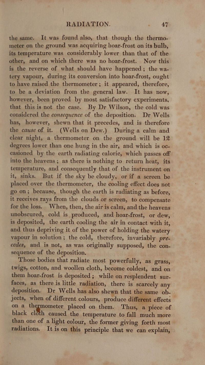 the same. It was found also, that though the thermo- meter on the ground was acquiring hoar-frost on its bulb, its temperature was considerably lower than that of the other, and on which there was no hoar-frost. Now this is the reverse of what should have happened; the wa- tery vapour, during its conversion into hoar-frost, ought to have raised the thermometer ; it appeared, therefore, to be a deviation from the general law. It has now, however, been proved by most satisfactory experiments, that this is not the case. By Dr Wilson, the cold was considered the consequence of the deposition. Dr Wells has, however, shewn that it precedes, and is therefore the cause of it. (Wells on Dew.) During a calm and clear night, a thermometer on the ground will be 12 degrees lower than one hung in the air, and which is oc- casioned by the earth radiating caloric, which passes off into the heavens ; as there is nothing to return heat, its temperature, and consequently that of the instrument on it, sinks. But if the sky be cloudy, or if a screen be placed over the thermometer, the cooling effect does not go on; because, though the earth is radiating as before, it receives rays from the clouds or screen, to compensate for the loss. When, then, the air is calm, and the heavens unobscured, cold is produced, and hoar-frost, or dew, is deposited, the earth cooling the air in contact with it, and thus depriving it of the power of holding the watery vapour in solution; the cold, therefore, invariably pre- cedes, and is not, as was originally supposed, the con- sequence of the deposition. Those bodies that radiate most powerfully, as grass, twigs, cotton, and woollen cloth, become coldest, and on them hoar-frost is deposited ; while on resplendent sur- faces, as there is little radiation, there is scarcely any deposition. Dr Wells has also shewn that the same ob- jects, when of different colours, produce different effects on a aaguemeter placed on them. Thus, a piece of black cloth caused the temperature to fall much more than one of a light colour, the former giving forth most — radiations. It is on this principle that we can explain,