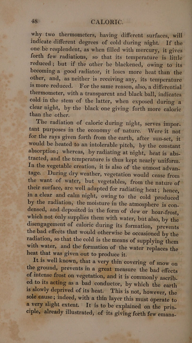 why two thermometers, having different surfaces, will indicate different degrees of cold during night. If the one be resplendent, as when filled with mercury, it gives forth few radiations, so that its temperature is little reduced ; but if the other be blackened, owing to’ its becoming a good radiator, it loses more heat than the other, and, as neither is receiving any, its temperature ismore reduced. For the same reason, also, a differential thermometer, with a transparent and black ball, indicates cold in the stem of the latter, when exposed during a clear night, by the black one giving forth more caloric than the other. The radiation of caloric during night, serves impor- tant purposes in the economy of nature. Were it not for the rays given forth from the earth, after sun-set, it would be heated to an intolerable pitch, by the constant tracted, and the temperature is thus kept nearly uniform. In the vegetable creation, it is also of the utmost advan- their surface, are well adapted for radiating heat; hence, ina clear and calm night, owing to the cold produced by the radiation, the moisture in the atmosphere is con- densed, and deposited in the form of dew or hoar-frost, which not only supplies them with water, but also, by the disengagement of caloric during its formation, prevents the bad effects that would otherwise be occasioned by the radiation, so that the cold is the means of supplying them heat that was given out to produce it. It.is well known, that a very thin covering of snow on the ground, prevents in a great measure the bad effects of intense frost on vegetation, and it is commonly ascrib- ed to its acting is slowly deprived of its heat.’ This is not, however, the sole cause ; indeed, with a thin layer this must operate to a very slight extent. It’ is to be explained on the prin- ciple, already illustrated, of its giving forth few emana- ><
