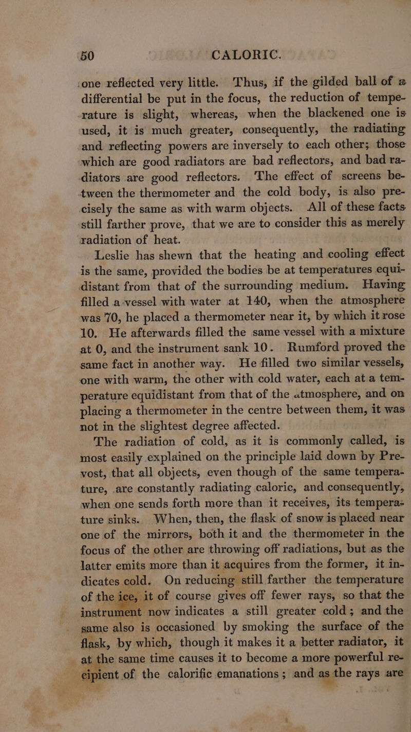 cone reflected very little. Thus, if the gilded ball of @ differential be put in the focus, the reduction of tempe- rature is slight, whereas, when the blackened one is used, it is much greater, consequently, the radiating and reflecting powers are inversely to each other; those which are good radiators are bad reflectors, and bad ra- diators are good reflectors. The effect of screens be- tween the thermometer and the cold body, is also pre- cisely the same as with warm objects. All of these facts. still farther prove, that we are to consider this as merely radiation of heat. Leslie has shewn that the heating and. codtixig effect is the same, provided the bodies be at temperatures equi- distant from that of the surrounding medium. Having filled a-vessel with water at 140, when the atmosphere was 70, he placed a thermometer near it, by which it rose 10. He afterwards filled the same vessel with a mixture at 0, and the instrument sank 10. Rumford proved the same fact in another way. He filled two similar vessels, one with warm, the other with cold water, each at a tem- perature equidistant from that of the atmosphere, and on placing a thermometer in the centre between them, it was not in the slightest degree affected. The radiation of cold, as it is commonly called, is most easily explained on the principle laid down by Pre- vost, that all objects, even though of the same tempera- ture, are constantly radiating caloric, and consequently, when one sends forth more than it receives, its tempera- ture sinks. When, then, the flask of snow is placed near one of the mirrors, both it and the thermometer in the focus of the other are throwing off radiations, but as the latter emits more than it acquires from the former, it in- dicates cold. On reducing still farther the temperature e ice, it of course gives off fewer rays, so that the instrument now indicates a still greater cold; and the same also is occasioned by smoking the surface of the flask, by which, though it makes it a better radiator, it at the same time causes it to become a more powerful re- cipient of the calorific emanations ; and as the rays are