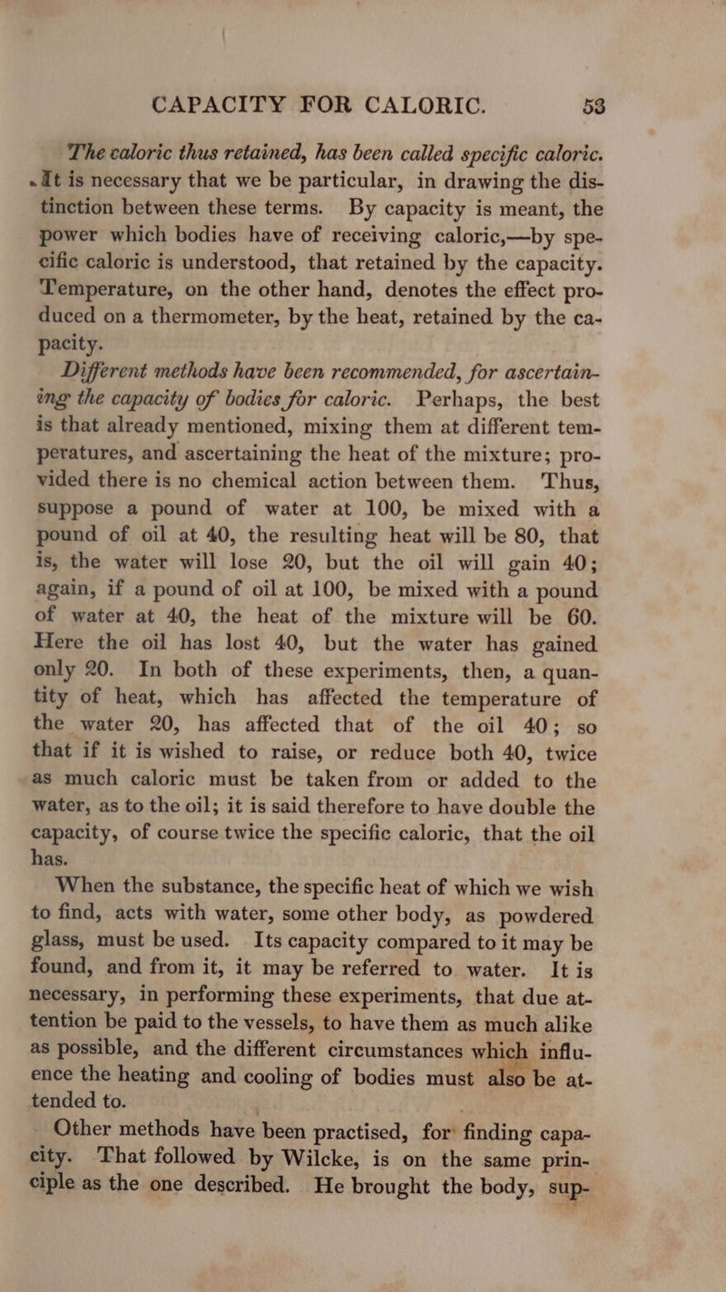 The caloric thus retained, has been called specific caloric. . It is necessary that we be particular, in drawing the dis- tinction between these terms. By capacity is meant, the power which bodies have of receiving caloric,—by spe- cific caloric is understood, that retained by the capacity. Temperature, on the other hand, denotes the effect pro- duced on a thermometer, by the heat, retained by the ca- pacity. Different methods have been recommended, for ascertain- ing the capacity of bodies for caloric. Perhaps, the best is that already mentioned, mixing them at different tem- peratures, and ascertaining the heat of the mixture; pro- vided there is no chemical action between them. Thus, Suppose a pound of water at 100, be mixed with a pound of oil at 40, the resulting heat will be 80, that is, the water will lose 20, but the oil will gain 40; again, if a pound of oil at 100, be mixed with a pound of water at 40, the heat of the mixture will be 60. Here the oil has lost 40, but the water has gained only 20. In both of these experiments, then, a quan- tity of heat, which has affected the temperature of the water 20, has affected that of the oil 40; so that if it is wished to raise, or reduce both 40, twice as much caloric must be taken from or added to the water, as to the oil; it is said therefore to have double the capacity, of course twice the specific caloric, that the oil has. When the substance, the specific heat of which we wish to find, acts with water, some other body, as powdered glass, must be used. Its capacity compared to it may be found, and from it, it may be referred to water. It is necessary, in performing these experiments, that due at- tention be paid to the vessels, to have them as much alike as possible, and the different circumstances which influ- ence the heating and cooling of bodies must also be at- tended to. , Other methods have been practised, for’ finding capa- city. ‘That followed by Wilcke, is on the same prin- ciple as the one described. He brought the body, sup-