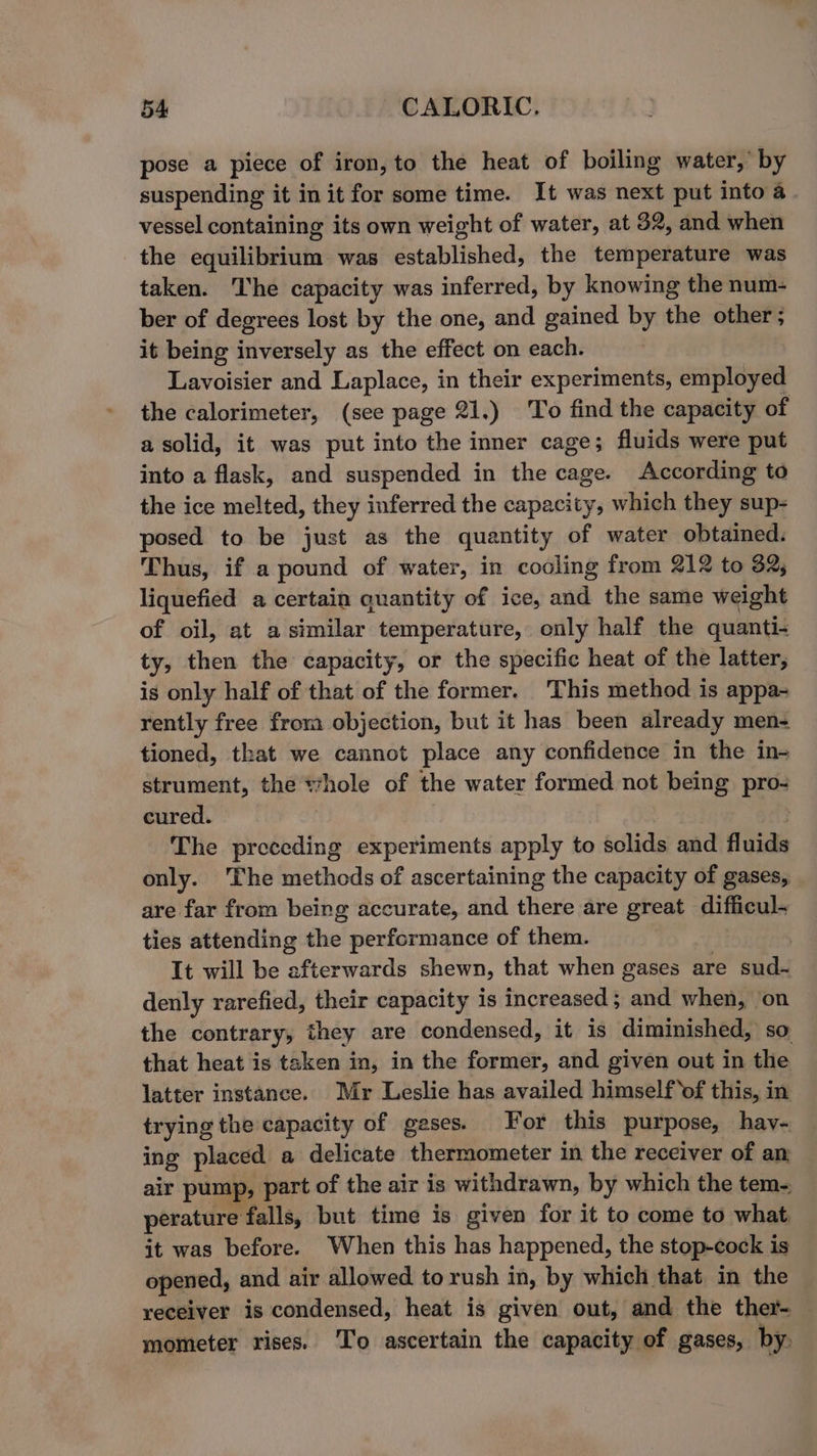 pose a piece of iron, to the heat of boiling water,’ by suspending it in it for some time. It was next put into a vessel containing its own weight of water, at 32, and when the equilibrium was established, the temperature was taken. The capacity was inferred, by knowing the num- ber of degrees lost by the one, and gained by the other; it being inversely as the effect on each. Lavoisier and Laplace, in their experiments, employed the calorimeter, (see page 21.) To find the capacity of a solid, it was put into the inner cage; fluids were put into a flask, and suspended in the cage. According to the ice melted, they inferred the capacity, which they sup- posed to be just as the quantity of water obtained. Thus, if a pound of water, in cooling from 212 to 32, liquefied a certain quantity of ice, and the same weight of oil, at asimilar temperature, only half the quanti- ty, then the capacity, or the specific heat of the latter, is only half of that of the former. This method is appa- rently free from objection, but it has been already men- tioned, that we cannot place any confidence in the in- strument, the t*hole of the water formed not being pro- cured. sch3 The preceding experiments apply to solids and fluids only. The methods of ascertaining the capacity of gases, are far from being accurate, and there are great difficul- ties attending the performance of them. | It will be afterwards shewn, that when gases are sud- denly rarefied, their capacity is increased; and when, on the contrary, they are condensed, it is diminished, so that heat is taken in, in the former, and given out in the latter instance. Mr Leslie has availed himself ‘of this, in trying the capacity of geses. For this purpose, hav- ing placed a delicate thermometer in the receiver of am air pump, part of the air is withdrawn, by which the tem- perature falls, but time is given for it to come to what, it was before. When this has happened, the stop-cock is opened, and air allowed torush in, by which that in the receiver is condensed, heat is given out, and the ther- mometer rises. ‘To ascertain the capacity of gases, by,
