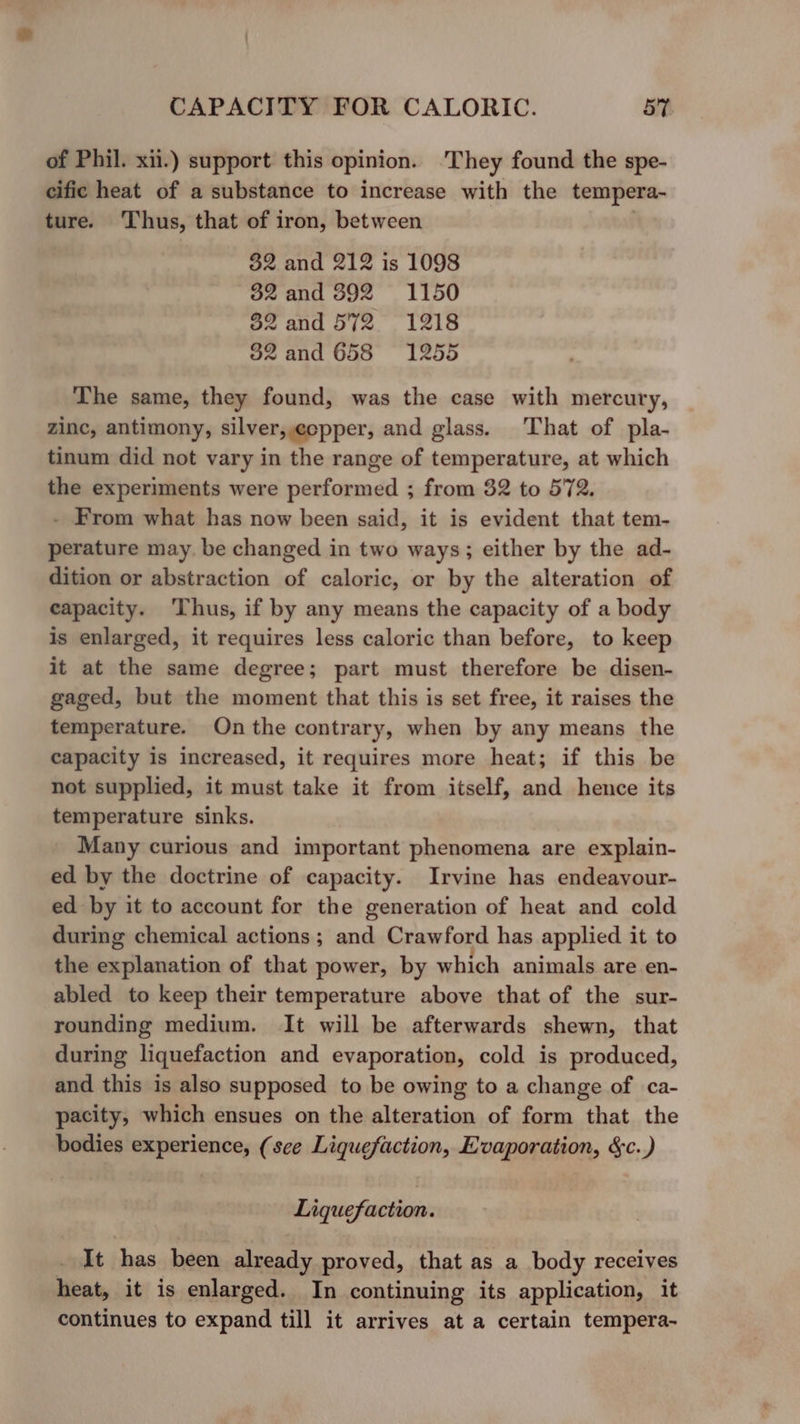 of Phil. xii.) support this opinion. They found the spe- cific heat of a substance to increase with the tempera- ture. Thus, that of iron, between 82 and 212 is 1098 32 and 392 1150 32 and 572 = 1218 32 and 658 1255 The same, they found, was the case with mercury, zinc, antimony, silver,copper, and glass. That of pla- tinum did not vary in the range of temperature, at which the experiments were performed ; from 82 to 572. - From what has now been said, it is evident that tem- perature may. be changed in two ways; either by the ad- dition or abstraction of caloric, or by the alteration of capacity. Thus, if by any means the capacity of a body is enlarged, it requires less caloric than before, to keep it at the same degree; part must therefore be disen- gaged, but the moment that this is set free, it raises the temperature. On the contrary, when by any means the capacity is increased, it requires more heat; if this be not supplied, it must take it from itself, and hence its temperature sinks. Many curious and important phenomena are explain- ed by the doctrine of capacity. Irvine has endeavour- ed by it to account for the generation of heat and cold during chemical actions; and Crawford has applied it to the explanation of that power, by which animals are en- abled to keep their temperature above that of the sur- rounding medium. It will be afterwards shewn, that during liquefaction and evaporation, cold is produced, and this is also supposed to be owing to a change of ca- pacity, which ensues on the alteration of form that the bodies experience, (sce Liquefaction, Evaporation, &amp;c.) Liquefaction. It {ye been already proved, that as a body receives heat, it is enlarged. In continuing its application, it continues to expand till it arrives at a certain tempera-