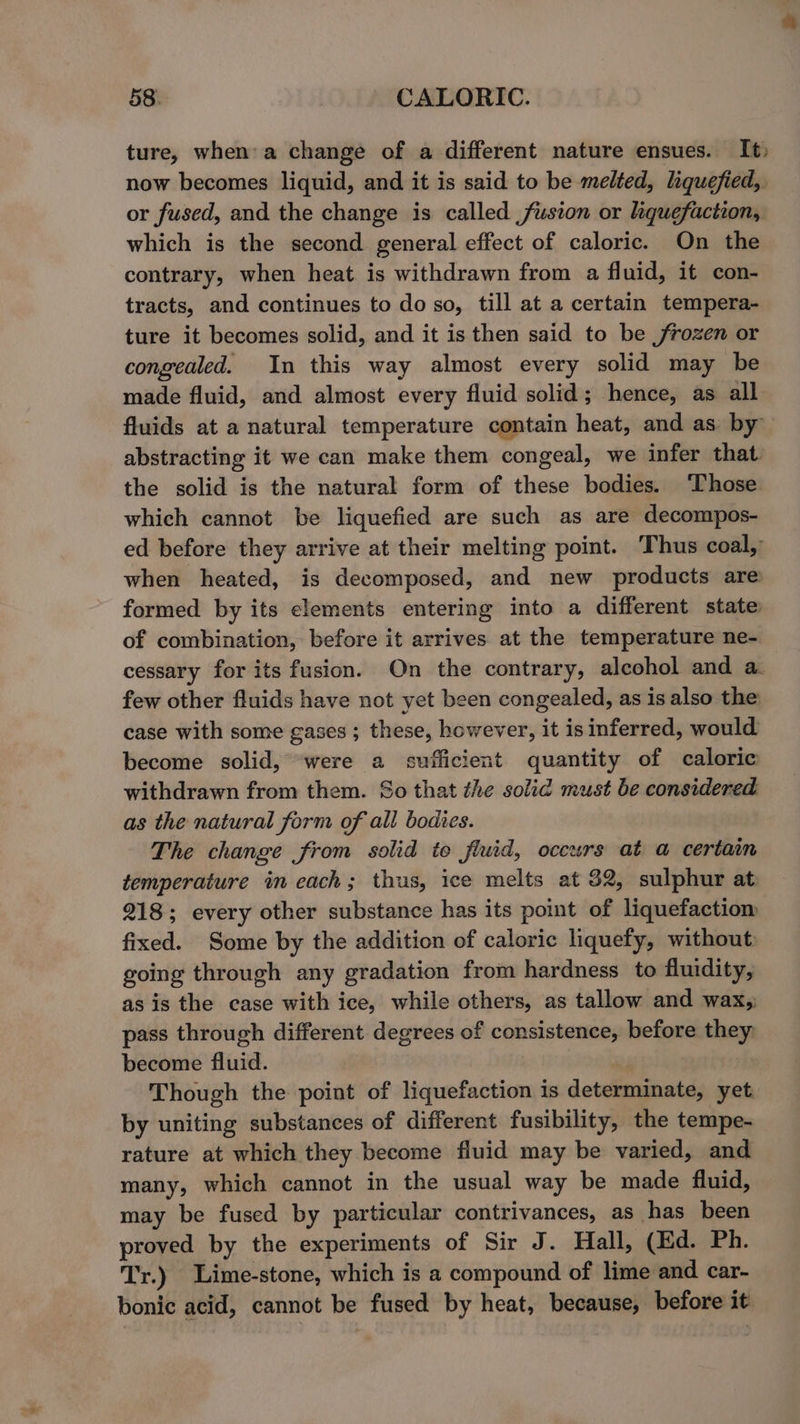 ture, when:'a change of a different nature ensues. It; now becomes liquid, and it is said to be melted, liquefied, or fused, and the change is called fusion or liquefaction, which is the second general effect of caloric. On the contrary, when heat is withdrawn from a fluid, it con- tracts, and continues to do so, till at a certain tempera- ture it becomes solid, and it is then said to be frozen or congealed. In this way almost every solid may be made fluid, and almost every fluid solid; hence, as all fluids at a natural temperature contain heat, and as by abstracting it we can make them congeal, we infer that the solid is the natural form of these bodies. ‘Those which cannot be liquefied are such as are decompos- ed before they arrive at their melting point. Thus coal,’ when heated, is decomposed, and new products are formed by its elements entering into a different state of combination, before it arrives at the temperature ne- cessary for its fusion. On the contrary, alcohol and a. few other fluids have not yet been congealed, as is also the case with some gases ; these, however, it is inferred, would become solid, were a sufficient quantity of caloric withdrawn from them. So that the solid must be considered as the natural form of all bodies. The change from solid to fluid, occurs at a certain temperature in cach; thus, ice melts at 32, sulphur at 218; every other substance has its point of liquefactiom fixed. Some by the addition of caloric liquefy, without: going through any gradation from hardness to fluidity, as is the case with ice, while others, as tallow and wax, pass through different degrees of consistence, before they become fluid. | Though the point of liquefaction is determinate, yet by uniting substances of different fusibility, the tempe- rature at which they become fluid may be varied, and many, which cannot in the usual way be made fluid, may be fused by particular contrivances, as has been proved by the experiments of Sir J. Hall, (Ed. Ph. Tr.) Lime-stone, which is a compound of lime and car- bonic acid, cannot be fused by heat, because, before it