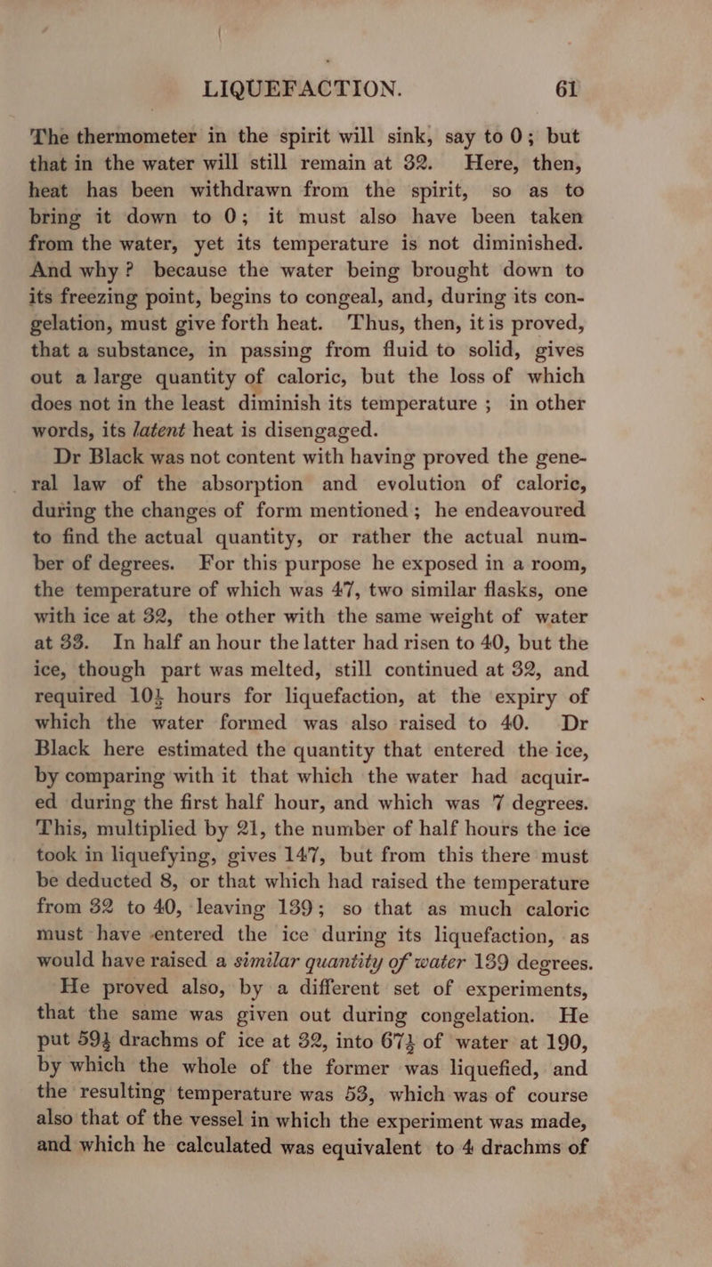 / LIQUEFACTION. 61 The thermometer in the spirit will sink, say to0; but that in the water will still remain at 32. Here, then, heat has been withdrawn from the spirit, so as to bring it down to 0; it must also have been taken from the water, yet its temperature is not diminished. And why? because the water being brought down to its freezing point, begins to congeal, and, during its con- gelation, must give forth heat. Thus, then, itis proved, that a substance, in passing from fluid to solid, gives out a large quantity of caloric, but the loss of which does not in the least diminish its temperature ; in other words, its /atent heat is disengaged. Dr Black was not content with having proved the gene- _Yal law of the absorption and evolution of caloric, during the changes of form mentioned ; he endeavoured to find the actual quantity, or rather the actual num- ber of degrees. For this purpose he exposed in a room, the temperature of which was 47, two similar flasks, one with ice at 32, the other with the same weight of water at 33. In half an hour the latter had risen to 40, but the ice, though part was melted, still continued at 32, and required 10} hours for liquefaction, at the expiry of which the water formed was also raised to 40. Dr Black here estimated the quantity that entered the ice, by comparing with it that which the water had acquir- ed during the first half hour, and which was 7 degrees. This, multiplied by 21, the number of half hours the ice took in liquefying, gives 147, but from this there must be deducted 8, or that which had raised the temperature from 32 to 40, leaving 139; so that as much caloric must have entered the ice during its liquefaction, as would have raised a similar quantity of water 189 degrees. He proved also, by a different set of experiments, that the same was given out during congelation. He put 593 drachms of ice at 32, into 673 of water at 190, by which the whole of the former was liquefied, and the resulting temperature was 53, which was of course also that of the vessel in which the experiment was made, and which he calculated was equivalent to 4 drachms of