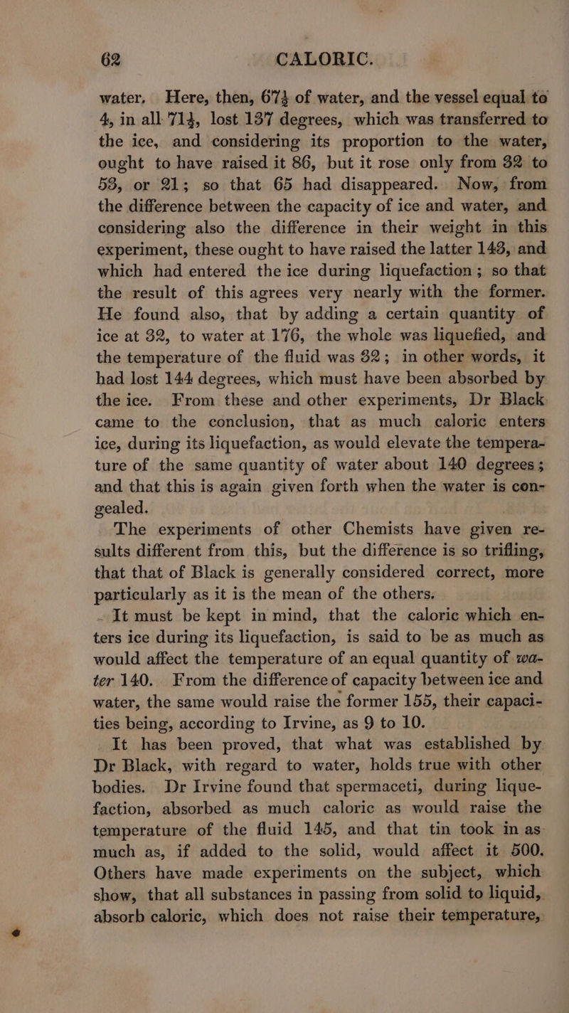 water, Here, then, 6'73 of water, and the vessel equal to 4, in all 714, lost 13'7 degrees, which was transferred to the ice, and considering its proportion to the water, ought to have raised it 86, but it rose only from 32 to 58, or 21; so that 65 had disappeared. Now, from the difference between the capacity of ice and water, and considering also the difference in their weight in this experiment, these ought to have raised the latter 143, and which had entered the ice during liquefaction ; so that the result of this agrees very nearly with the former. He found also, that by adding a certain quantity of ice at 32, to water at 176, the whole was liquefied, and the temperature of the fluid was 32; in other words, it had lost 144 degrees, which must have been absorbed by the ice. From these and other experiments, Dr Black. came to the conclusion, that as much caloric enters ice, during its liquefaction, as would elevate the tempera- ture of the same quantity of water about 140 degrees ; and that this is again given forth when the water is con- gealed. The experiments of other Chemists have given re- sults different from this, but the difference is so trifling, that that of Black is generally considered correct, more particularly as it is the mean of the others. . It must be kept in mind, that the caloric which en- ters ice during its liquefaction, is said to be as much as would affect the temperature of an equal quantity of wa- ter 140. From the difference of capacity between ice and water, the same would raise the former 155, their capaci- ties being, according to Irvine, as 9 to 10. It has been proved, that what was established by. Dr Black, with regard to water, holds true with other bodies. Dr Irvine found that spermaceti, during lique- faction, absorbed as much caloric as would raise the temperature of the fluid 145, and that tin took in as much as, if added to the solid, would affect it 500. Others have made experiments on the subject, which show, that all substances in passing from solid to liquid, absorb caloric, which does not raise their temperature,
