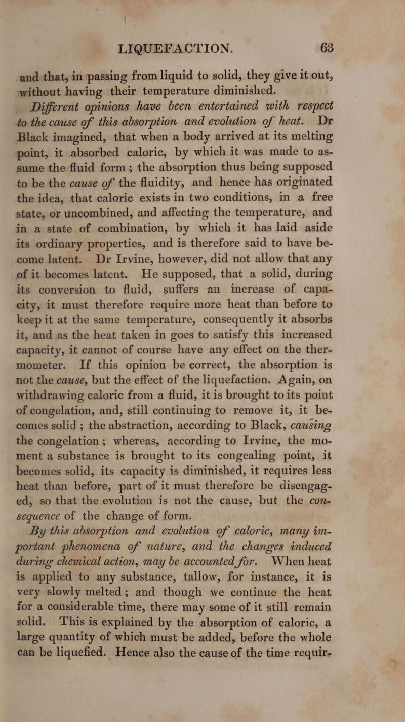 -and that, in passing from liquid to solid, they give it out, without having their temperature diminished. Different opinions have been entertained with respect to the cause of this absorption and evolution of heat. Dr Black imagined, that when a body arrived at its melting point, it absorbed caloric, by which it was made to as- sume the fluid form ; the absorption thus being supposed to be the cause of the fluidity, and hence has originated the idea, that caloric exists in two conditions, in a free state, or uncombined, and affecting the temperature, and in a state of combination, by which it has laid aside its ordinary properties, and is therefore said to have be- come latent. Dr Irvine, however, did not allow that any of it becomes latent. He supposed, that a solid, during its conversion to fluid, suffers an increase of capa- city, it must therefore require more heat than before to keep it at the same temperature, consequently it absorbs it, and as the heat taken in goes to satisfy this increased capacity, it cannot of course have any effect on the ther- mometer. If this opinion be correct, the absorption is not the cause, but the effect of the liquefaction. Again, on withdrawing caloric from a fluid, it is brought to its point of congelation, and, still continuing to remove it, it be- comes solid ; the abstraction, according to Black, causing the congelation; whereas, according to Irvine, the mo- ment a substance is brought to its congealing point, it becomes solid, its capacity is diminished, it requires less heat than before, part of it must therefore be disengag- ed, so that the evolution is not the cause, but the con- sequence of the change of form. By this absorption and evolution of caloric, many im- portant phenomena of nature, and the changes induced during chemical action, may be accounted for. When heat is applied to any substance, tallow, for instance, it is very slowly melted; and though we continue the heat for a considerable time, there may some of it still remain solid. This is explained by the absorption of caloric, a large quantity of which must be added, before the whole can be liquefied. Hence also the cause of the time requir-