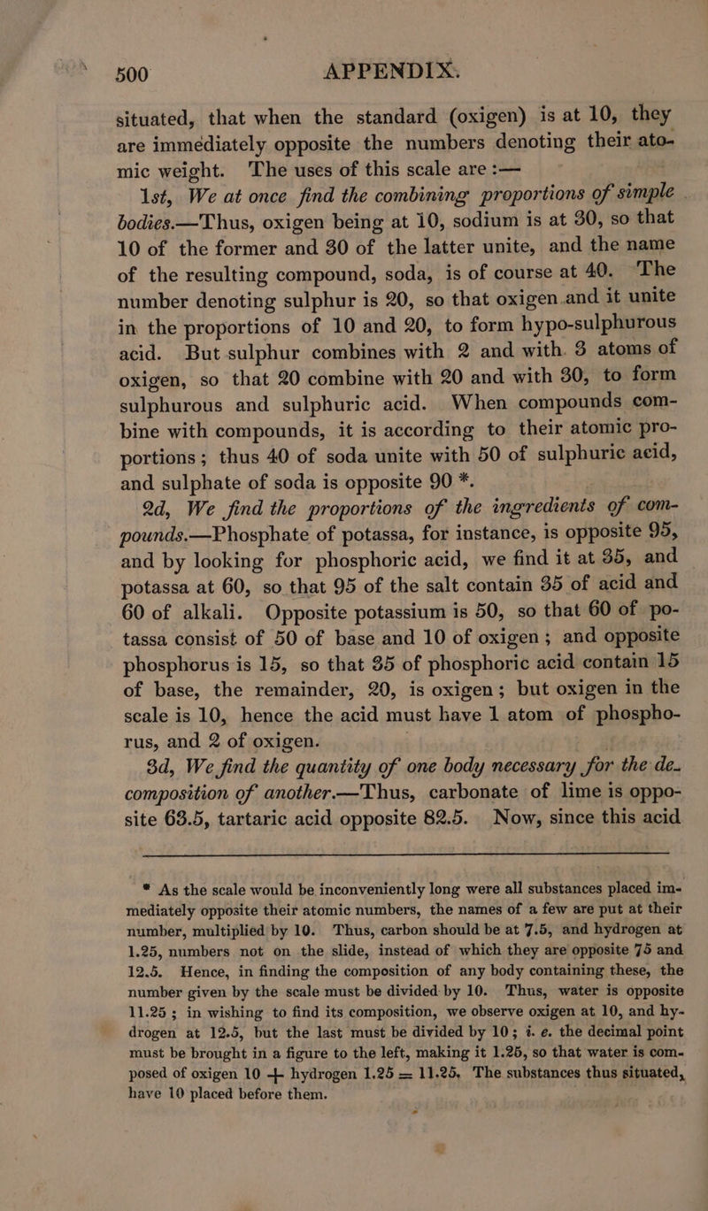 situated, that when the standard (oxigen) is at 10, they are immediately opposite the numbers denoting their ato- mic weight. The uses of this scale are :— ! 1st, We at once find the combining proportions of simple . bodies.—Thus, oxigen being at 10, sodium is at 30, so that 10 of the former and 30 of the latter unite, and the name of the resulting compound, soda, is of course at 40. ‘The number denoting sulphur is 20, so that oxigen.and it unite in the proportions of 10 and 20, to form hypo-sulphurous acid. But sulphur combines with 2 and with. 3 atoms of oxigen, so that 20 combine with 20 and with 30, to form sulphurous and sulphuric acid. When compounds com- bine with compounds, it is according to their atomic pro- portions; thus 40 of soda unite with 50 of sulphuric aeid, and sulphate of soda is opposite 90 *. 2d, We find the proportions of the ingredients of com- - pounds.—Phosphate of potassa, for instance, is opposite 95, and by looking for phosphoric acid, we find it at 35, and potassa at 60, so that 95 of the salt contain 35 of acid and 60 of alkali. Opposite potassium is 50, so that 60 of po- tassa consist of 50 of base and 10 of oxigen; and opposite phosphorus is 15, so that 85 of phosphoric acid contain 15 of base, the remainder, 20, is oxigen; but oxigen in the scale is 10, hence the acid must have 1 atom of phospho- rus, and 2 of oxigen. : ei eo 3d, We find the quantity of one body necessary for the de. composition of another.—Thus, carbonate of lime is oppo- site 63.5, tartaric acid opposite 82.5. Now, since this acid * As the scale would be inconveniently long were all substances placed im- mediately opposite their atomic numbers, the names of a few are put at their number, multiplied by 10. Thus, carbon should be at 7.5, and hydrogen at 1.25, numbers not on the slide, instead of which they are opposite 75 and 12.5. Hence, in finding the composition of any body containing these, the number given by the scale must be divided: by 10. Thus, water is opposite 11.25 ; in wishing to find its composition, we observe oxigen at 10, and hy- drogen at 12.5, but the last must be divided by 10; %. e. the decimal point must be brought in a figure to the left, making it 1.25, so that water is com- posed of oxigen 10 + hydrogen 1,25 = 11.25, The substances thus situated, have 10 placed before them. . s