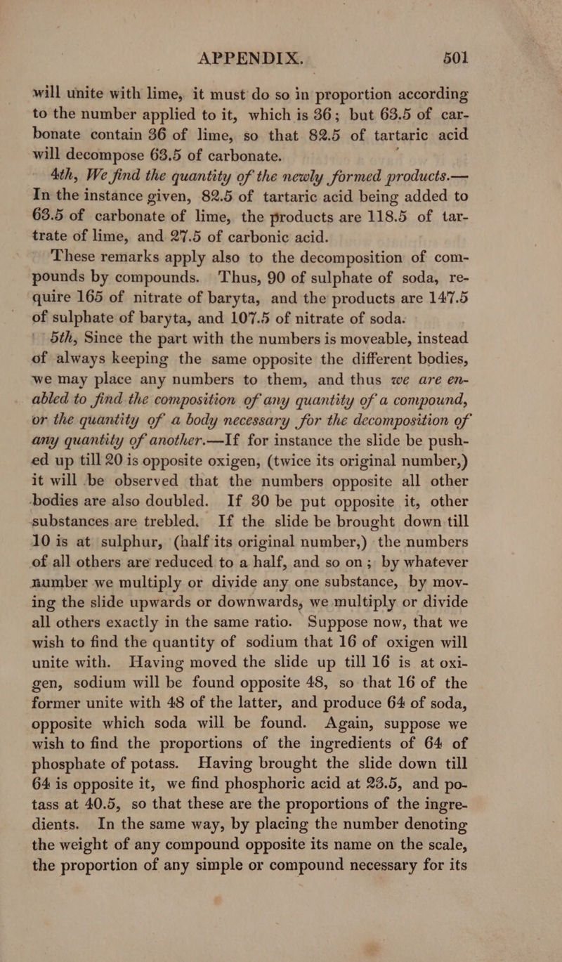 will unite with lime, it must do so in proportion according to the number applied to it, which is 86; but 63.5 of car- bonate contain 36 of lime, so that 82.5 of tartaric acid will decompose 63.5 of carbonate. 4th, We find the quantity of the newly formed products.— In the instance given, 82.5 of tartaric acid being added to 63.5 of carbonate of lime, the products are 118.5 of tar- trate of lime, and 27.5 of carbonic acid. These remarks apply also to the decomposition of com- pounds by compounds. Thus, 90 of sulphate of soda, re- quire 165 of nitrate of baryta, and the products are 147.5 of sulphate of baryta, and 107.5 of nitrate of soda. 5th, Since the part with the numbers is moveable, instead of always keeping the same opposite the different bodies, we may place any numbers to them, and thus we are en- abled to find the composition of any quantity of a compound, or the quantity of a body necessary for the decomposition of any quantity of another.—If for instance the slide be push- ed up till 20 is opposite oxigen, (twice its original number,) it will be observed that the numbers opposite all other ‘bodies are also doubled. If 30 be put opposite it, other substances are trebled. If the slide be brought down till 10 is at sulphur, (half its original number,) the numbers of all others are reduced to a half, and so on; by whatever number we multiply or divide any one substance, by moy- ing the slide upwards or downwards, we multiply or divide all others exactly in the same ratio. Suppose now, that we wish to find the quantity of sodium that 16 of oxigen will unite with. Having moved the slide up till 16 is at oxi- gen, sodium will be found opposite 48, so that 16 of the former unite with 48 of the latter, and produce 64 of soda, opposite which soda will be found. Again, suppose we wish to find the proportions of the ingredients of 64 of phosphate of potass. Having brought the slide down till 64 is opposite it, we find phosphoric acid at 23.5, and po- tass at 40.5, so that these are the proportions of the ingre- dients. In the same way, by placing the number denoting the weight of any compound opposite its name on the scale, the proportion of any simple or compound necessary for its