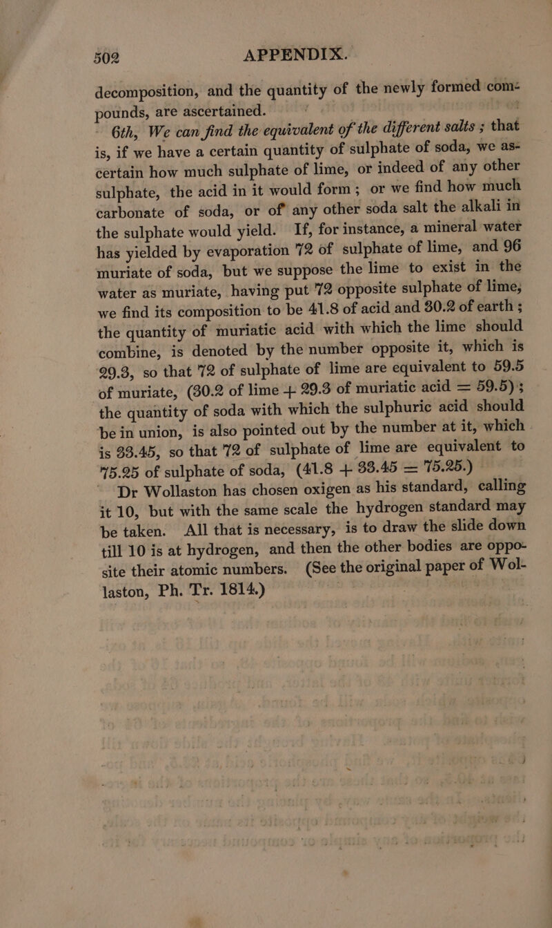 decomposition, and the quantity of the newly formed com: pounds, are ascertained. ore) on - 6th, We can find the equivalent of the different salts ; that is, if we have a certain quantity of sulphate of soda, we as- certain how much sulphate of lime, or indeed of any other sulphate, the acid in it would form; or we find how much carbonate of soda, or of any other soda salt the alkali in the sulphate would yield. If, for instance, a mineral water has yielded by evaporation 72 of sulphate of lime, and 96 muriate of soda, but we suppose the lime to exist in the water as muriate, having put '72 opposite sulphate of lime, we find its composition to be 41.8 of acid and 30.2 of earth ; the quantity of muriatic acid with which the lime should combine, is denoted by the number opposite it, which is 29.3, so that '72 of sulphate of lime are equivalent to 59.5 of muriate, (30.2 of lime + 29.3 of muriatic acid = 59.5) 3 the quantity of soda with which the sulphuric acid should be in union, is also pointed out by the number at it, which is 33.45, so that '72 of sulphate of lime are equivalent to 45.25 of sulphate of soda, (41.8 + 33.45 = 15.25.) © ~ Dr Wollaston has chosen oxigen as his standard, calling it 10, but with the same scale the hydrogen standard may be taken. All that is necessary, is to draw the slide down till 10 is at hydrogen, and then the other bodies are oppo- site their atomic numbers. (See the original paper of Wol- laston, Ph. Tr. 1814.) HY