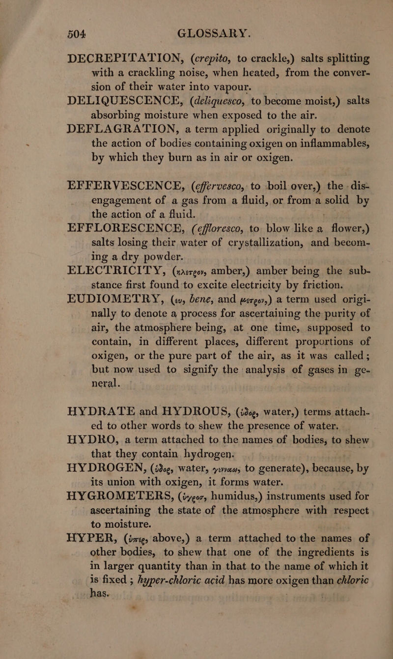 DECREPITATION, (crepito, to crackle,) salts splitting with a crackling noise, when heated, from the conver- sion of their water into vapour. DELIQUESCENCE, (deliquesco, to become moist,) salts absorbing moisture when exposed to the air. DEFLAGRATION, a term applied originally to denote the action of bodies containing oxigen on inflammables, by which they burn as in air or oxigen. EFFERVESCENCE, (effervesco, to -boil over,) the -dis- engagement of a gas from a fluid, or froma solid by the action of a fluid. EFFLORESCENCE, (effloresco, to blow like a eee salts losing their water of crystallization, and becom- ing a dry dee ELECTRICITY, (nasreov, amber,) amber being the sub- | stance first found to excite electricity by friction. EUDIOMETRY, (i, bene, and wergor,) a term used origi- nally to denote a process for ascertaining the purity of air, the atmosphere being, at one time, supposed to contain, in different places, different proportions of oxigen, or the pure part of the air, as it was called; but now used to signify the analysis of gases in ge- neral. HYDRATE and HYDROUS, (ide, water,) terms attach- ed to other words to shew the presence of water. HYDRO, a term attached to the names of bodies, to shew that they contain hydrogen. HYDROGEN, (idcg, water, yaa, to generate), peg by its union with oxigen, it forms water. HYGROMETERS, (iyeoc, humidus,) instruments used for ascertaining the state of the atmosphere with Ferns to moisture. HYPER, (ize, above,) a term attached to the names of other bodies, to shew that one of the ingredients is in larger quantity than in that to the name of which it is fixed ; hyper-chloric acid has more oxiene than chloric has.