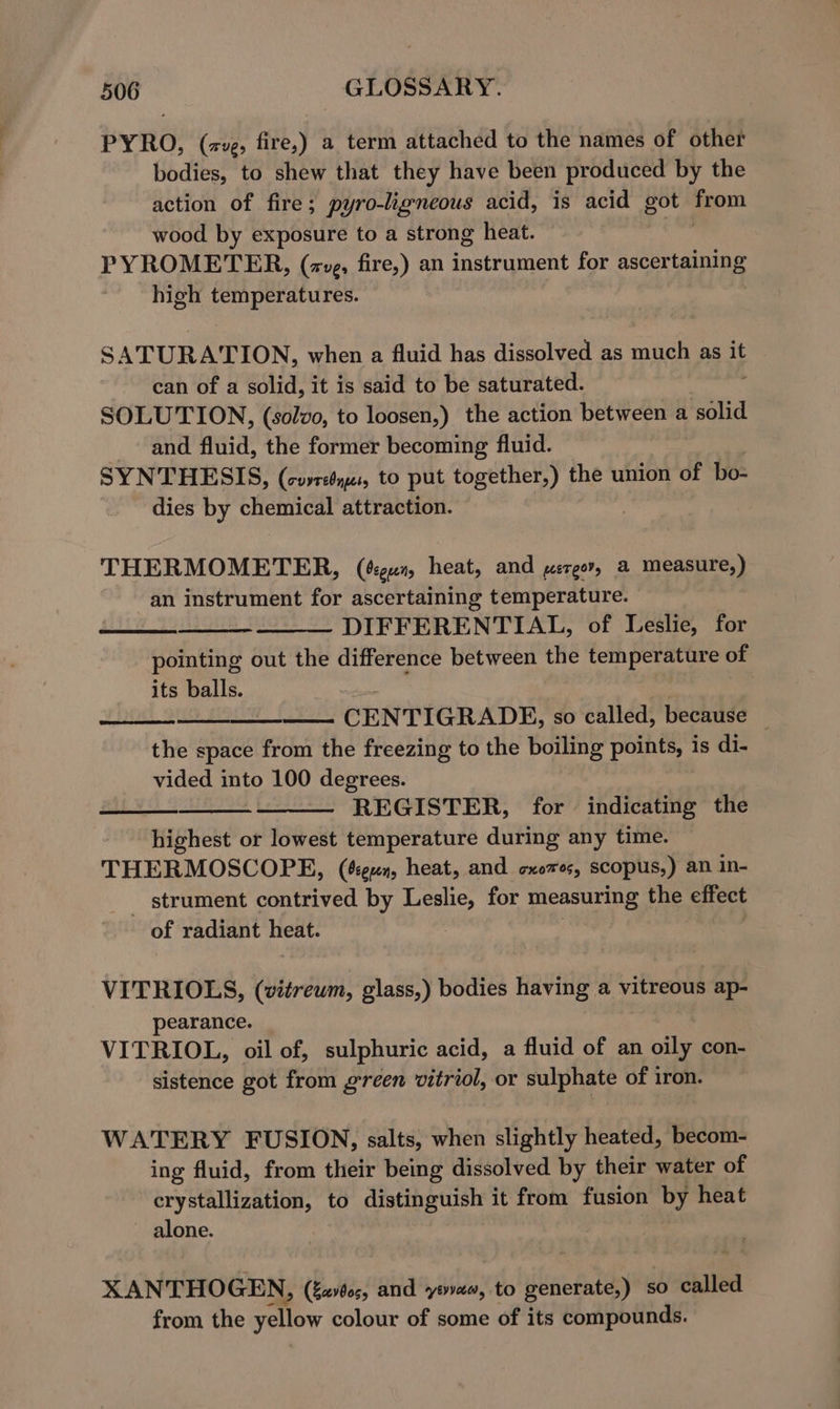 PYRO, (ave, fire,) a term attached to the names of other bodies, to shew that they have been produced by the action of fire; pyro-ligneous acid, is acid got ae wood by exposure to a strong heat. PYROMETER, (avg, fire,) an instrument for ascer tas high temperatures. S ATURATION, when a fluid has dissolved as Sel as it can of a solid, it is said to be saturated. SOLUTION, (solvo, to loosen,) the action between a solid and. fluid, the former becoming fluid. SYNTHESIS, (covreyes, to put together,) fhe union of bo- dies by Te attraction. THERMOMETER, (égun, heat, and pergor, a measure,) an instrument for ascertaining temperature. DIFFERENTIAL, of Leslie, for pointing out the difference between the temperature of its balls. CENTIGRADE, so called, because _ the space from the freezing to the boiling points, is di- vided into 100 degrees. REGISTER, for indicating the highest or lowest temperature during any time. THERMOSCOPE, (cen, heat, and cxozes, scopus;) an in- _ strument contrived by Leslie, for measuring the effect of radiant teats 7 VITRIOLS, (vitreum, glass,) bodies having a vitreous ap- pearance. VITRIOL, oil of, sulphuric acid, a fluid of an oe con- sistence got from green vitriol, or sulphate of iron. WATERY FUSION, salts, when slightly heated, becom- ing fluid, from their being dissolved by their water of crystallization, to distinguish it from fusion by heat alone. XANTHOGEN, (Za60;, and yovae, to generate,) so called from the yellow colour of some of its compounds.