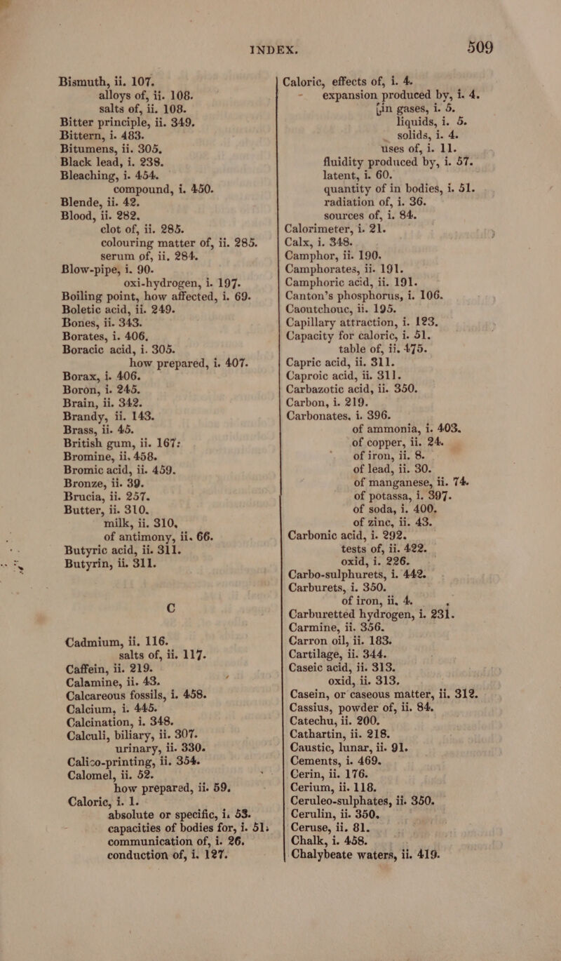 alloys of, ii. 108. salts of, ii. 108. Bitter principle, ii. 349. Bittern, i. 483. Bitumens, ii. 305, Black lead, i. 238. Bleaching, i. 454. compound, i. 450. Blende, ii. 42. Blood, ii. 282. clot of, ii. 285. colouring matter of, ii. 285. serum of, ii, 284. Blow-pipe, i. 90. oxi-hydrogen, i. 197. Boiling point, how affected, i. 69. Boletic acid, ii. 249. Bones, ii. 343. Borates, i. 406, Boracic acid, i. 305. how prepared, i. 407. Borax, i. 406. Boron, i. 245. Brain, ii. 342. Brandy, ii. 143. Brass, ii. 45. British gum, ii. 167: Bromine, ii. 458. Bromic acid, ii. 459. Bronze, ii. 39. Brucia, ii. 257. Butter, ii. 310. milk, ii. 310, of antimony, ii. 66. Butyric acid, ii. 311. Butyrin, ii. 311. C Cadmium, ii. 116. salts of, ii, 117. Caffein, ii. 219. Calamine, ii. 43. Calcareous fossils, i. 458. Calcium, i. 445. Calcination, i. 348. Calculi, biliary, ii. 307. urinary, ii. 330. Calico-printing, ii. 354. Calomel, ii. 52. how prepared, ii. 59. Caloric, i. 1. absolute or specific, i. 53. capacities of bodies for, i. 51; communication of, i. 26. conduction of, i, 127. 509 - expansion produced by, i. 4. (in gases, i. 5. liquids, i. 5. _ solids, i. 4. uses of, i. 11. fluidity produced by, i. 57. latent, i. 60. quantity of in bodies, i. 51. radiation of, i. 36. sources of, i. 84. Calorimeter, i. 21. Calx, i. 348. Camphorates, ii. 191. Camphoric acid, ii. 191. Canton’s phosphorus, i. 106. Caoutchouc, li. 195. Capillary attraction, i. 123. Capacity for caloric, i. 51. table of, ii. 475. Capric acid, ii. 311. Caproic acid, ii. 311. Carbazotic acid, ii. 350. Carbon, i. 219. Carbonates, i. 396. of ammonia, i. 403. of copper, ii. 24. of iron, ii. 8. of lead, ii. 30. of manganese, ii. 74. of potassa, i. 397. of soda, 1. 400. of zinc, ii. 43. Carbonic acid, i. 292. tests of, ii. 422. oxid, i. 226. . Carbo-sulphurets, i. 442. Carburets, i. 350. of iron, ii, 4. : Carburetted hydrogen, i. 231. Carmine, ii. 356. Carron oil, ii. 183. Cartilage, ii. 344. Caseic acid, ii. 313. oxid, ii. 313. Casein, or caseous matter, ii. 312. Cassius, powder of, ii. 84. Catechu, ii. 200. Cathartin, ii. 218. Caustic, lunar, ii. 91. Cements, i. 469. Cerin, ii. 176. Cerium, ii. 118. Cerulin, ii. 350. __ Chalk, i. 458. Chalybeate waters, ii. 419.
