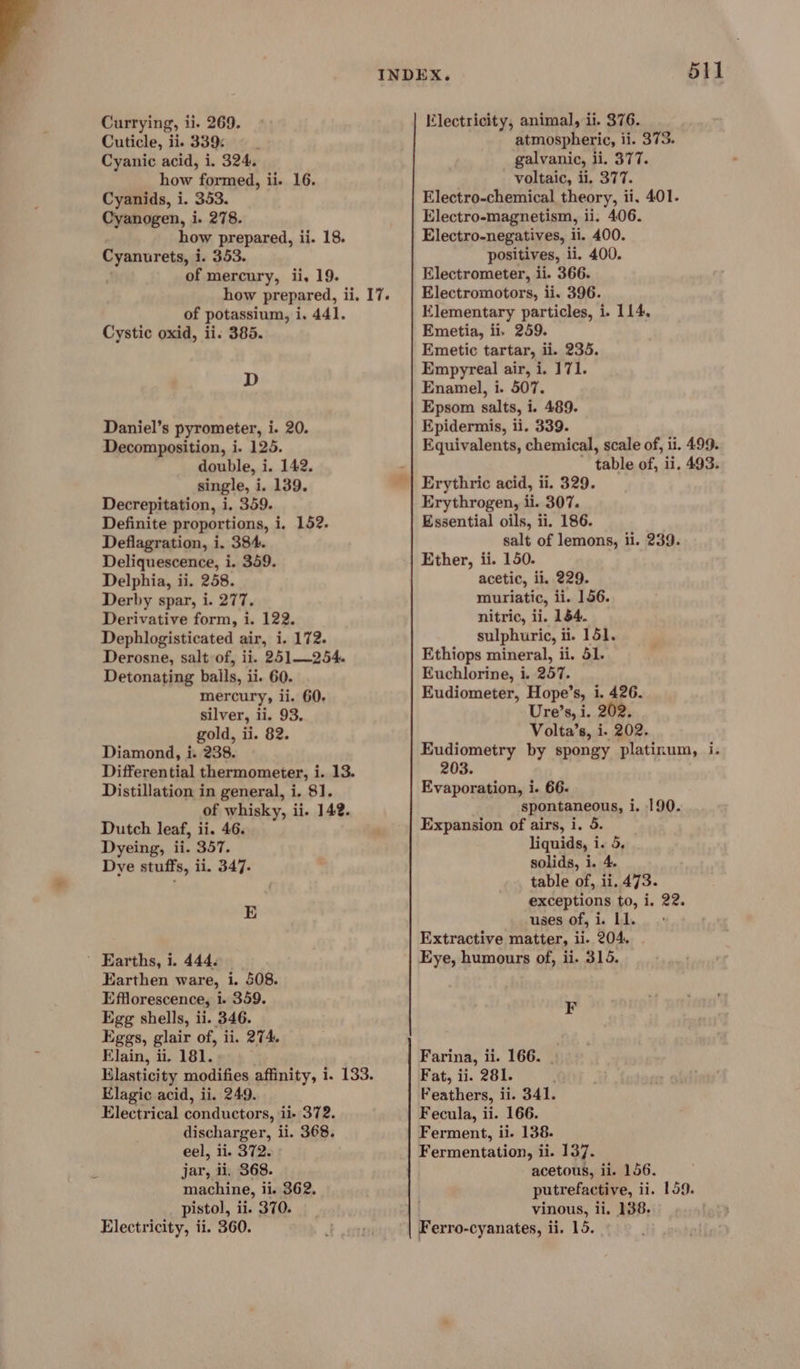 Currying, i i. 269. Cuticle, ii. 339: Cyanic acid, i. 324, how formed, ii. 16. Cyanids, i. 353. Cyanogen, i. 278. how prepared, ii. 18. Cyanurets, i i. 353. of mercury, ii. 19. how prepared, ii. 17. of potassium, i, 441. Cystic oxid, ii. 385. D Daniel’s pyrometer, i. 20. Decomposition, i. 125. double, i. 142. single, i. 139. Decrepitation, i. 359. Definite proportions, i. 152. Deflagration, i. 384. Deliquescence, i. 359. Delphia, ii. 258. Derby spar, i. 277. Derivative form, i. 122. Dephlogisticated air, i. 172. Derosne, salt of, ii. 251—254. Detonating balls, ii. 60. mercury, ii. 60. silver, ii. 93, gold, ii. 82. Diamond, i. 238. Differential thermometer, i. 13. Distillation in general, i. 81. of whisky, ii. 142. Dutch leaf, ii. 46. Dyeing, ii. 357. Dye stuffs, ii. 347. E ’ Earths, i. 444. Earthen ware, i. 508. Efflorescence, i. 359. Egg shells, ii. 346. Eggs, glair of, ii. 274. Elain, ii. 181. Elasticity modifies affinity, i. 133. Elagic acid, ii. 249. Electrical conductors, ii- 372. discharger, ii. 368. eel, ii. 372. jar, ii, 368. machine, i ii. 362. pistol, ii. 370. Electricity, ii. 360. 511 Klectricity, animal, ii. 376. atmospheric, ii. 373. galvanic, li. 377. voltaic, ii, 377. Electro-chemical theory, ii. 401. Electro-magnetism, ii. 406. Electro-negatives, ii. 400. positives, ii. 400. Electrometer, ii. 366. Electromotors, ii. 396. Elementary particles, i. 114, Emetia, ii, 259. Emetic tartar, ii. 235. Empyreal air, i. 171. Enamel, i. 507. Epsom salts, i. 489. Epidermis, ii. 339. Equivalents, chemical, scale of, ii. 499. table of, ii. 493. Erythrogen, ii. 307. Essential oils, ii. 186. salt of lemons, ii. 239. Ether, ii. 150. acetic, ii. 229. muriatic, ii. 156. nitric, ii. 154. sulphuric, ii. 151. Ethiops mineral, ii. 51. Euchlorine, i. 257. Eudiometer, Hope’s, i. 426. Ure’s, i. 202. Volta’s, i. 202. Eudiometry by spongy platinum, i. 203. Evaporation, i. 66. spontaneous, i. 190. Expansion of airs, i. 5. liquids, i. 5, solids, i. 4. table of, ii. 473. exceptions to, i. 22. uses of, i. 11. Extractive matter, ii. 204. Eye, humours of, ii. 315. F Farina, i ii. 166. | Fat, ii. 281. Peathers, ii. 341. Fecula, ii. 166. Ferment, ii. 138. Fermentation, ii. 137. acetous, ii. 156. putrefactive, ii. 159. vinous, ii. 138.