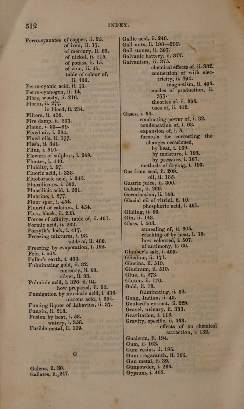 Ferro-cyanates of copper, ii. 25. of iron, ii. 17. of mercury, ii. 60. of nickel, ii. 115. of potass, ii. 15. of zinc, ii. 45. table of colour of, ii. 490. Ferro-cyanic acid, ii. 13. Ferro-cyanogen, ii. 14. Fibre, woody, ii. 216. Fibrin, ii. 277. in blood, ii. 234. Filters, ii. 430. Fire damp, ii. 233. Flame, 1. 83—89. Fixed air, 1. 294. Fixed oils, ii. 177. Flesh, ii. 341. Flint, i. 510. Flowers of sulphur, i. 249. Fluates, i. 440. Fluidity, i. 57. Fluoric acid, i. 338. Fluoboracic acid, i. 340. Fluosilicates, i. 502. Fluosilicic acid, 1. 501. Fluorine, i. 277. Fluor spar, i. 454. Fluorid of ealcium, i. 454. Flux, black, ii. 233. Forces of affinity, table of, ii. 481. Formic acid, ii. 282. Forsyth’s lock, i. 417. Freezing mixtures, i. 98. table of, ii. 480. Freezing by evaporation, i. 195. Frit, i. 504. Fuller’s earth, i. 493. Fulminating gold, ii. 82. mercury, ti. 60. silver, ii. 93. Fulminic acid, i. 326. ii. 94. how prepared, ii. 95. nitrous acid, i. 391. Fuming liquor of Libavius, ii. 37. Fungin, ii. 218. Fusion by heat, i. 58. watery, i. 358. Fusible metal, ii. 109. ‘ Galena, ii. 30. Gallates, ii. 247. Gallic acid, ii. 246. Gall nuts, ii. 198—200. Gall stones, ii. 307. ~ Galvanic battery, ii. 377. Galvanism, il. 375. hk chemical effects of, ii. 382. connection of with elec- tricity, ii. 394. magnetism, ii. 406. modes of production, ii. 377° theories of, ii. 396. uses of, ii. 402. Gases, i. 68. , conducting power of, i. 32. condensation of, i. 68. . expansion of, i. 5. formula for correcting the pi changes occasioned, by heat, i. 169. by moisture, i. 193. by pressure, i. 167. methods of drying, 1. 193. Gas from coal, ii. 209. oil, ii. 185. Gastric juice, ii. 300. Gelatin, ii. 266. Germination, ii. 140. Glacial oil of vitriol, ii. 10. phosphoric acid, i. 461. Gilding, ii: 86. Gin, ii. 143. Glass, i. 503. annealing of, ii. 505. cracking of by heat, i. 10- how coloured, i. 507. of antimony, ii. 66. Glauber’s salt, i. 409. Glucina, ii. 510. Glucinum, ii. 510. Glue, ii. 273. Gluten, ii. 170. Gold, ii. 79. . fulminating, ii. 82. Gong, Indian, ii. 40. Goulard’s extract, ii. 229. Gravel, urinary, li. 333. Gravitation, i. 115. Gravity, specific, ii. 463. effects of on chemical attraction, i- 132.. Guaicum, ii. 194. Gum, ii. 163. Gum resins, ii. 193.. Gum tragacanth, ii. 165. Gun metal, ii. 39. Gunpowder, i. 285. Gypsum, i. 462.