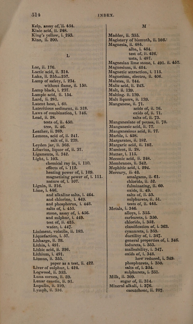 Kelp, assay of, ii. 454. Kinic acid, ii. 248. King’s yellow, i. 253. Kino, ii. 200. Lac, ii. 176. Lactic acid, ii. 314. Lake, ii. 255—257. Lamp of safety, i. 234. without flame, ii. 150. Lamp black, i. 237. — Lampic acid, ii. 154. Lard, ii. 281. Latent heat, i. 60. Lateritious sediment, ii. 318. Laws of combination, i. 146.  Lead, ii. 28. , tests of, ii. 450. tree, ii. 46. Leather, ii. 269. Lemons, acid of, ii. 241. : salt of, ii. 239. Leyden jar, ii. 368. Libavius, liquor of, ii. 37. Ligaments, ii. 342. Light, i. 103. : chemical ray in, i. 110. effects of, i. 112. heating power of, i. 109. nature of, i. 107. Lignin, ii. 216. Lime, i. 446. and alkaline salts, i. 464. and chlorine, i. 449. and phosphorus, i. 448. salts of, 1. 455. stone, assay of, i. 456. and sulphur, i. 449. test of, ii. 425. water, i. 447. Liniment, volatile, ii. 183. Liquefaction, 1. 57. Litharge, ii. 28. Lithia, i. 491. Lithic acid, ii. 226. Lithium, i. 491. Litmus, ii. 355. paper as a test, ii. 422. Liver of sulphur, i, 424. Logwood, ii. 353. Luna cornea, ii. 89. Lunar caustic, ii. 91. Lupulin, ii. 220, Lymph, ii. 3)6. M Madder, ii. 355. Magistery of bismuth, ii. 108/ Magnesia, ii. 484. alba, i. 484. test of, ii. 426. usta, i. 487. Magnesian lime stone, i. 491. ii. 457. Magnesium, ii. 484. Magnetic attraction, i. 115. Magnetism, electro, ii. 406. Malates, ii. 244. Malie acid, ii. 243. Malt, ii. 139. Malting. ii. 139. Malt liquors, ii. 139. Manganese, ii. 71. acids of, ii. 76. . oxids of, ii. 71. salts of, ii. 73. Manganesiate of potass, ii. 78. Manganesic acid, ii. 77. Manganesious acid, ii. ¢7. Marble, 1. 458. Margarates, ii. 182. Margaric acid, ii. 182. fassicot, ii. 28. Matter, i. 115. Meconic acid, ii. 248. Membranes, ii. 342. Mephitic acid, i. 294. Mercury, ii- 48. amalgams, ii. 61. ~ chlorids, ii. 52. fulminating, ii. 60. oxids, ii. 49. salts of, ii. 53. sulphurets, ii. 51. tests of, ii. 448. Metals, i. 346. alloys, i. 355. carburets, i. 350. chlorids, i. 352. classification of, i. 363. cyanurets, i. 353. » ductility of, i. 347. general properties of, i. 346. iodurets, i. 353. | malleability, i. 347. oxids of, i. 348. how reduced, 1. 349. | phosphurets, i. 350. salts of, i. 354. - sulphurets, i. 351. Milk, ii. 309. sugar of, ii. 314. Mineral alkali, i. 376. | caoutchouc, ii. 207.
