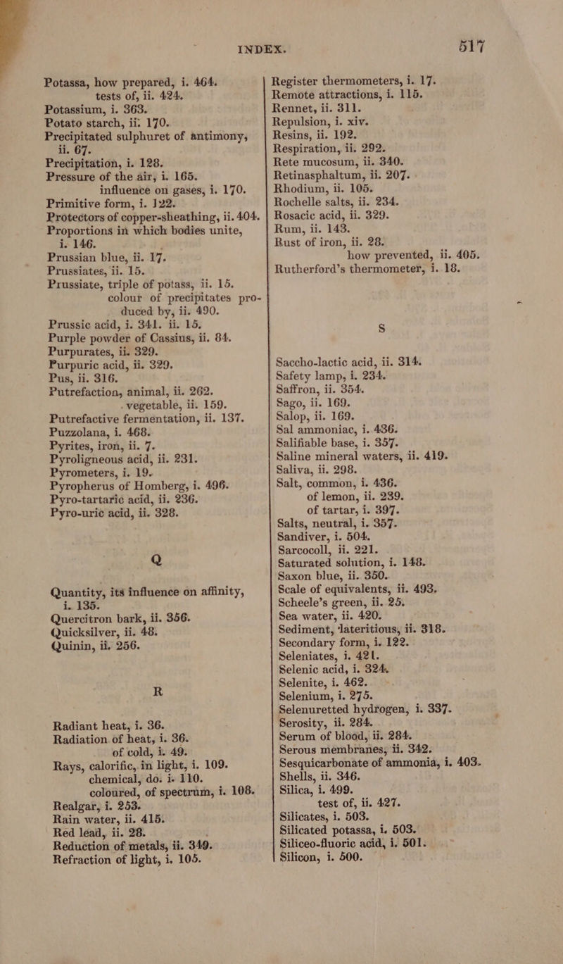 Potassa, how prepared, i. 464. tests of, ii. 424. Potassium, i. 363. Potato starch, ii. 170. Precipitated sulphuret of antimony, ii. 67. Precipitation, i. 128. Pressure of the air, i. 165. influence on gases, i. 170. Primitive form, i. 122. Protectors of copper-sheathing, ii. 404. Proportions in whick bodies unite, i. 146. Prussian blue, i ii. 17. Prussiates, ii. 15. Prussiate, triple of potass, ii. 15. colour of precipitates pro- duced by, ii. 490. Prussic acid, i. 341. ii. 15. Purple powder of Cassius, ii. 84. Purpurates, ii. 329. Purpuric acid, ii. 329. Pus, ii. 316. Putrefaction, animal, ii. 262. vegetable, ii. 159. Putrefactive fermentation, ii. 137. Puzzolana, i. 468. Pyrites, iron, ii. 7. Pyroligneous acid, ii. 231. Pyrometers, i. 19. Pyropherus of Homberg, i. 496. Pyro-tartari¢ acid, ii. 236. Pyro-uric acid, ii. 328. Q Quantity, its influence on affinity, i. 135. Quercitron bark, ii. 356. Quicksilver, ii. 48. Quinin, ii. 256. R Radiant heat, i. 36. Radiation. of heat, i. 36. of cold, i. 49. Rays, calorific, in light, i. 109. chemical, do. i- 110. coloured, of spectrum, i. 108. Realgar, i. 253. Rain water, ii. 415. Red lead, ii. 28. Reduétion of metals, i ii. 349. Refraction of light, i, 105. 517 Register thermometers, i. 17. Remote attractions, i. 115. Rennet, ii. 311. Repulsion, i. xiv. Resins, ii. 192. Respiration, ii. 292. Rete mucosum, ii. 340. Retinasphaltum, ii. 207. Rhodium, ii. 105. Rochelle salts, ii. 234. Rosacic acid, ii. 329. Rum, ii. 143. Rust of iron, ii. 28. how prevented, ii. 405. Rutherford’s thermometer, i. 18. S Saccho-lactic acid, ii. 314. Safety lamp, i. 234. Saffron, ii. 354. Sago, ii. 169. Salop, ii. 169. Sal ammoniac, i. 436. Salifiable base, i. 357. Saline mineral waters, ii. 419. Saliva, ii. 298. Salt, common, i. 436. of lemon, ii. 239. of tartar, i. 397. Salts, neutral, i. 357. Sandiver, i. 504. Sarcocoll, ii. 221. Saturated solution, i. 148. Saxon blue, ii. 350. Scale of equivalents, ii. 493. Scheele’s green, ii. 25. Sea water, ii. 420. Sediment, ‘lateritious, ii. 318. Secondary form, i. 122. Seleniates, i. 421. Selenic acid, i. 324, Selenite, i. 462. Selenium, i. 275. Selenuretted hydrogen, i. 337. Serosity, ii. 284. Serum of blood, ii. 284. Serous membranes, ii. 342. Sesquicarbonate of ammonia, i. 403. Shells, ii. 346. Silica, i. 499. test of, ii. 427. Silicates, i. 503. Silicated potassa, 1. 503. Siliceo-fluoric acid, i. 501. Silicon, i. 500.