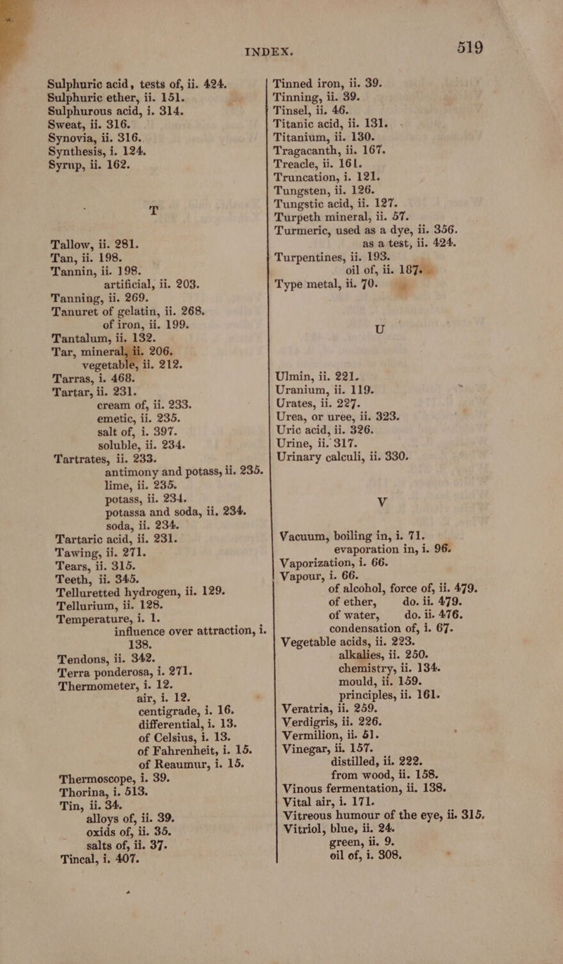 Sulphuric acid, tests of, ii. 424. Sulphuric ether, ii. 151. Sulphurous acid, i. 314. Sweat, ii. 316. Synovia, ii. 316. Synthesis, i. 124. Syrup, ii. 162. Tallow, ii. 281. Tan, ii. 198. Tannin, ii. 198. artificial, ii. 203. Tanning, ii. 269. Tanuret of gelatin, ii. 268. of iron, ii. 199. Tantalum, ii. 132. Tar, miner, 206. vegetable, ii. 212. Tarras, i. 468. Tartar, ii. 231. cream of, ii. 233. emetic, ii. 235. salt of, i. 397. soluble, ii. 234. Tartrates, ii. 233. antimony and potass, li. 235. lime, ii. 235. potass, ii. 234. potassa and soda, ii, 234. soda, ii. 234. Tartaric acid, ii. 231. Tawing, ii. 271. Tears, ii. 315. Teeth, ii. 345. Telluretted hydrogen, ii. 129. Tellurium, ii. 128. Temperature, i. 1. influence over attraction, i. 138. Tendons, ii. 342. Terra ponderosa, i. 271. Thermometer, i. 12. air, i. 12. centigrade, i. 16. differential, i. 13. of Celsius, i. 13. of Fahrenheit, i. 15. of Reaumur, i. 15. Thermoscope, i. 39. Thorina, i. 513. Tin, ii. 34. alloys of, ii. 39. oxids of, ii. 35. salts of, ii. 37. Tincal, i. 407. 519 Tinned iron, ii. 39. Tinning, ii. 39. Tinsel, ii. 46. Titanic acid, ii. 131. Titanium, ii. 130. Tragacanth, ii. 167. Treacle, ii. 161. Truncation, i. 121. Tungsten, ii. 126. Tungstic acid, ii. 127. Turpeth mineral, ii. 57. Turmeric, used as a dye, ii. 356. as a test, ii. 424. Turpentines, ii. 193. oil of, ii. 187. Type metal, ii. 70. U Ulmin, ii. 221- Uraniun, ii. 119. Urates, ii. 227. Urea, or uree, ii. 323. Uric acid, ii. 326. Urine, ii. 317. Urinary calculi, ii. 330. Vv Vacuum, boiling in, i. 71. evaporation in, i. 96. Vaporization, i. 66. Vapour, i. 66. of alcohol, force of, ii. 479. of ether, do. ii. 479. of water, do. il. 476. condensation of, i. 67. Vegetable acids, ii. 223. alkalies, ii. 250. chemistry, ii. 134. mould, ii. 159. principles, ii. 161. Veratria, ii. 259. Verdigris, ii. 226. Vermilion, ii. 51. Vinegar, ii. 157. distilled, ii. 222. from wood, ii. 158. Vinous fermentation, ii. 138. | Vital air, i. 171. Vitreous humour of the eye, ii. 315. Vitriol, blue, ii. 24. green, ii. 9.