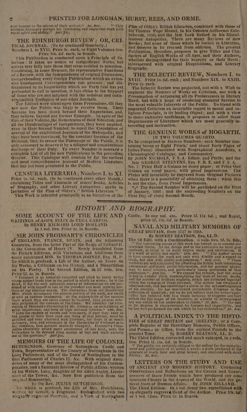 nent honour to the talents of their author.” An, Rev. ees WEG) eminent Antiquary pursues his interesting and important work with equal spiritand ability.” &lt;Amnts Fac. = | THE EDINBURGH REVIEW ; OR, CRI- TICAL JOURNAL. (To be continued Quarterly.) ; Numbers I. to XVIL. Price 5s. each, or Eight Volumes 8vo. Price 10s. 6d. each, in Boards. This Publication is conducted upon a Principle of Se- fection : It takes no notice of insignificant Works, but liters very fully into those that seem entitled to attention. Combining, in some Measure, the representative Functions of a Review, with the Independence of original Discussion; comprehending every foreign Publication which an exten- sive Continental Correspondence can procure; and dis- tinguished by an Impartiality which no Party Zeal has yet pretended to call in question, it lays claim to the Support of those who are not satistied with the indolent and indis- criminating Profusion of our other Journals. ‘Tne Editors were silent upon these Pretensions, till they saw iow the Public was likely to receive them. Their Suecess has been niuch beyond their Expectation, and, they believe, beyond any former Example. In spiteof the ' Size of their Volume,the Remoteness of their Situation, and all the Disadvantages of Inexperience, they were enabled, even in their Second Number, to equal the Circulation of several of the estabJished Journals of the Metropolis; and they have been convinced, by the constant Increase of the Demand, that, to secure the Patronage of the Public, itis only necessary to deserve it by a diligent and conscientious discharge of their Duty. To every Number is annexed a complete List of all the new Publications in the preceding Quarter. This Catalogue will contain by far the earliest and most comprehensive Account of Modern Literature that has yet been presented to the Public. CENSURA LITERARIA; Numbers I. to XI. Price 2s. 4d.-each, (to be continued every other Month,) containing Titles and Abstracts of scarce Books, Articles of Biography, and other Literary Antiquities ; partly in Imitation of the Plan of Oldys’s “ British Librarian.” This Work is intended principally as an Imitation of the : Plan of Oldys's British Librarian, combined with those of Sir Thomas Pope Blount, in his Censura Authorum Cele- briorum, 1690, aud the late Lord Orford in his Miscel- laneous' Antiquities. There are many Reviews of new Books; but none of those which lie buried in Libraries, and deserve to be rescued from oblivion. Publication, therefore, proposes to give Titles and Cha- racters of English Works of all Ages, and their Authors, whether distinguished for their Scarcity or their Merit; interspersed with original Disquisilions, and Literary Biography. THE ECLECTIC REVIEW, Numbers I. to XVIII. Price 1s. 6d. each; and Numbers XIX. to XXIII. Price 2s. each. The Eclectic Review was projected, not with a Wish to\ augment the Number of Works on Criticism, nor with a Presumption of surpassing all its Predecessors in literary Merit, but with a hope of rendering essential Service to the most valuable Interests of the Public. To blend with impartial Criticism an invariable regard to moral and re- ligious Principle, is its leading Object; and with a view to more extensive usefulness, it proposes to select those Depariments of Literature which are most generally in- teresting and instructive. s THE GENUINE WORKS of HOGARTH. ‘ ' IN TWO VOLUMES QUARTO. To be comprised in Sixteen Numbers; each Number con- taining Seyen or Eight Prints,’ and about Forty Pages of Letter-Press) illustrated with Biographical Anecdotes, a Chronological Catalogue, and Commentary. hi ee By JOHN NICHOLS, F.S.A. Edinb. and Perth; and the late GEORGE STEEVENS, Esq. F.R.S. and F.S. A. No. 1. Price Half a Guinea on demy paper; or Price One Guinea on royal paper, with proof impressions. The Plates will invariably be engraved from Original Pictures when there is a possibility of obtaining them: when this is not the case, from Proof Impressions. i *,* The Second Number will be published on the First of Jannary, 1807; and the succeeding Numbers on the First Day of every Second Month, SOME ACCOUNT WRITINGS of LOPE FELIX de VEGA CARPIO, By HENRY RICHARD LORD HOLLAND. In 1 vol, 8vo. Price 9s. in Boards, SIR JOHN FROISSART’S CHRONICLES of ENGLAND, FRANCE, SPAIN, and. the Adjoining Countries, from the latter Part of the Reign of Edward If. fo the Coronation of Henry LV. Newly translated from the French Editions, with Variations and Additions from many celebrated MSS. By THOMAS JOHNES, Esq. M. P. To which is prefixed, a Life of the Author, an Essay on his Works, a Criticism on his History, and.a Dissertation on his Poetry. The Second Edition, in 12 vols. 8vo. Price 72. 4s. in Boards. « ¥yoissart is an historian consulted and cited by every writer whose subject leads him to the period in which he wrote; he is the hief, if not the only authentic source of information we are pos- sessed of with, regard to one of the proudest and most striking por- tions of our national annals. The engravings from old illuminated MSs. which accompany the present portion of the work, are useful a3 well ag curious ornaments. As the authenticity of the sources from which they are taken cannot be doubted, they present valu- able pictures of the costume of the times. We consider the tran- slation of Froissart’s Chronicles by Mr. Johnes as an undertaking of great importance, and even of high national interest.’ Crit. Rev. *¢ Even the readers of novels and romances, if ever they have in the course of their lives read any thing of real history, must be gratified and even Charmed with Froissart, for there is as much gallantry, love, and adventure in the Chronicles of Froissart as in any romance, Don Quixote scarcely excepted. Froissart's Chro- nicles absolutely afford more amusement of this kind, were the {nstruction to be derived from matter of fact and truth entirely gut of the question.” Anti Fac, MEMOIRS OF THE LIFE OF COLONEL HUTCHINSON, Governor of Nottingham Castle and Town, Representative of the County of Nottingham in the Long Parliament, and of the Town of Nottingham in the first Parliament of Charles II. &amp;c. With original Anec- dotes of many of the most distinguished of his Contem- poraries, and a Summary Review of Public Affairs: written by his Widew, Lucy, daughter of Sir Allen Aspley, Lieute- nant of the Tower, é&amp;c. . Now first published from the original Manuscript, : By the Rev. JULIUS HUTCHINSON. Yo which is prefixed, the Life of Mrs. Hutchinson, writen by herself, a Fragment. Embellished with two elegantly engraved Porttaits, aud a View of Nottinghat price 2¢, 12s. 6d. in Boards. NAVAL AND MILITARY MEMOIRS OF GREAT BRITAIN, from 1727 to 1783. By ROBERT BEATSON, Esq. LL.D. ; The 2d Edit. with a Continuation. 6 vols. 8vo. 32. 3s. Bds. . ‘* The interesting nature of this work has forced us to exceed our intended limits. ‘To the design and to the execution we must give applause, as being in no mean degree useful and meritorious. It is awork of utility and merit.” Crit, Rev. **« The Author seems to have executed the work not only with fidelity and a regard to (ruth, but also with ability andjudgment. Brit. Crit. ‘* These memoirs are ay calculated for affording‘the Public both interesting amusement and!much useful information, and the greatest advan— tage to naval officers, and particularly young gentlemen of that profession.”, Anti fac. © * We cannot but remark, that the mind 18 lost in wonder while contemplating the mass of heroic deeds, and the number of brilliant exp oits, which are collected together within the compass of these voltimes. The author has executed a laborious task, and has established a claim to the acknowledgments of his country. He has manifested remarkable diligence in the collection of materials ; yet we do not believe that the writer’s par- within the fair scope of his memoirs, or wilfully to misrepresent any one which he has undertaken to relate.” M. Rev. ‘* ‘The pen of Dr. Beatson is characterized \by fairness and a EAT Y. and he has well performed the task which he has undertaken.” Az. Rev, RIES of GREAT BRITAIN and IRELAND; or a Com. present Time. By ROBERT BEATSON, LL. D. The Third Edition, corrected and much enlarged, in 3 vols, 8vo. Price 12. 11s. 6d. in Boards. , © The public are certainly obliged to the author for the compile- ment and publication of so useful a work: a work produced at the expence of much time and great labour, and executed with strict fidelity. M. Rev. ’ ’ ; LETTERS ON THE STUDY AND USE OF ANCIENT AND MODERN HISTORY. Containing neral State of Human Affairs. By JOHN BIGLAND. The Third Edition. In 1 vol, demy 8vo. embellished with an elegantly engraved Head of the Author, Price 10s.6a@. or 1 vol. 12m. Price Gs, in Boards.