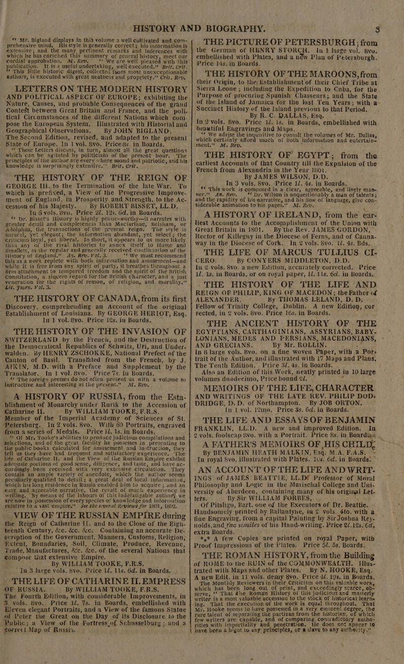 prehensive mind. His style is generally correct; his information is extensive; and the many pertinent remarks and inferences with which le has enriched this summary of general history, meet our cordial approbation. Ad. Rev. ** We are well pleased with this publication. It is a useful undertaking, well executed.” Brit, Crit. * This little historic digest, collected fuom most unexceptionable authors, is executed with great neatness and propriety.” Crit, Rev. LETTERS ON THE MODERN HISTORY AND POLITICAL ASPECE OF EUROPE; exhibiting the Nature, Causes, and probable Consequences of the grand Contest between Great Britain and France, and the poli- tical Circumstances of the different Nations which com. ' pose the European System. Illustrated with Historial and Geographical Observations. By JOHN BIGLAND.. The Second Edition, revised, aid adapted to the present State of Europe. In 1 vol. 8vo. Pricegs. in Boards, — . “ These Letters discuss, in turn, almost all the great questions which can be agitated by politicians of the present hour. The ee of the author are every where sound and patriotic, atid his nowledge is surprisingly €xtensive.’ Brit. Crit, THE HISTORY OF THE REIGN OF GEORGE Ili. to the Termination of the late War. To _which is prefixed, a View of the Progressive Improve- ment of England, in Prosperity. and Strength, to the Ac- cession of his Majesty. By ROBERT BISSET, LL.D, Tn 6 vols. 8vo. Price 22. 12s. 6d. in Boards. «* Dr, Bisset’s History is highly pratse-worthy—it narrates with greater detail and completeness than Mactariane, Belsham, or Adolphus, the transactions of the present reign. The style is natural, yet elegant; the information abundant, yet select; the than any of the rival histories to annex itself. to Hume and Sinollett, as the regular and generally received continuation of the History of England.” An. Rev. Vol, 3. “« We must recommend this as a work replete with both information and amusement—and while it is frée from any spirit of party, it breathes throughout a firm attachment to tempered freedom and the spirit of the British “Lit, Fourn. Vol. 3. THE HISTORY OF CANADA, from its first Discovery, comprehending an Account of the_ original ’ Bstablishment of Louisiana. By GEORGE HERIOT, Esq. In 1. vol. 8vo. Price 12s. in Boards. _ THE HISTORY OF THE INVASION OF SWITZERLAND by the French, and the Destruction of the Democratical Republics of Schwitz, Uri, and Under- walden. By HENRY ZSCHOKKE, National Prefect of the Canton of Basil. Transtated from the French, by J. AIKIN, M.D. with a Preface and Supplement by the Translator. In 1 vol. 8vo.. Price 7s. in Boards. «* The foreign presses do not often present us with a yolume so instructive and interesting as the present.” I. Rev. A HISTORY OF RUSSIA, from the Esta- blishment-of Monarchy under Rurik to the Accession of Catharine II. By WILLIAM TOOKE, F.R.S. Petersburg. In2 vols. 8vo. With 60 Portraits, engraved from a series of Medals. Price 1d. ls. in Boards. © Of Mr. Yooke’s abilities to produce judicious compilations and selections, and of the great facility he possesses in presenting to the public books calculated for amusement and instruction, they tell us they have had frequent and satisfactory experience. ‘The life of Catharine Il. and the View of the Russian Eimpire exhibit adequate portions of good sense, diligence, and taste, and have ac- cordingly been received with very extensive circulation. They contain an ample variety of anecdote, which the author seems peculiarly qualified to: detail; a great deal of local information, which his long residence in Russia enabled him to acquire ; and an easy and axreeable narrative, the result of much experience in writing. “By means of the labours of this indefatigable author) we are now in possession of every species of knowledge and information rejative to a vast empire.” see the several Reviews for 1801, 1802. VIEW OF THE RUSSIAN EMPIRE during the Reign of Catharine [1. and to the Close of the Eigh- teenth Century, &amp;c. &amp;c. &amp;c. Extent, Boundaries, ‘Soil, Climate, Produce, Revenue, Prade, Manufactures, &amp;c. &amp;c. of the several Nations that eompnse that extensive Empire. ; . By WILLIAM TOOKE, F.R:S. Y “In 3 large vols. $vo. Price 12. 11s. 6d. in Boards. , . THE LIFE OF CATHARINE IT. EMPRESS OF RUSSIA. By WILLIAM TOOKE, F.R.S. The Fourth Edition, with considerable Improvements, in 3 vols. 8vo. Price 12. 7s. in Boards, embellished with Eleven elegant Portraits, and a View of the famous Statue of Peter the Great on the Day of its Disclosure tw the Public ; a View of the Fortress_of Schusselburg ; and a forrect Map of Russia. THE PICTURE OF PETERSBURGH; from In 1 large vol. Sve. embellished with Plates, and a néw Plan of Petersburgh. Price 14s..in Boards. ; THE HISTORY OF THE MAROONS, fiom their Origin, to the, Establishment of their Chief Tribe at ‘Sierra Leone ; including the Expedition to Cuba, for the Purpose of procuring Spanish’ Chasseurs; and the State of the Island of Jamaica for the last Ten Years; with a- Succinct History ef the Island previous to that Period. j By R. C. DALLAS, Esq. * {In 2 vols. 8vo, Price 12. 1s. in Boards, embellished with beautiful Engravings and Maps. “« We advise the is gaeieede to consult the volumes of Mr. Dallas, which certainly afford much of both information and entertain- nent.” |M,. Rev. ; THE HISTORY OF EGYPT; from the. earliest Accounts of that Country till the Expulsion of the French from Alexandria in the Year 1801. By JAMES WILSON, D.D. Tn 3 vols. 8vo. Price 12. 4s. in Boards. . ** This work is composed in a clear, agreeable, and lively man- ner.’ An. Rev. _ “ Dr. Wilson is unquestionably a man of talents; and the rapidity of hismarrative, and his tiow of language, give con- siderable animation to his pages.” MM. Rev. 5 A HISTORY OF LRELAND, from the ear- jiest Accounts to the Accomplishment of the Union with Great Britain in 1801. . By’the Rev. JAMES GORDON, Rector of Killegny in the Diocese of Ferns, and of Cauna- way in the Diocese of Cork. In 2 vols. 8vo. 12. 4s. Bds. THE LIFE OF MARCUS TULLIUS CI- By CONYERS MIDDLETON, D.D. In 2 vols. 8vo. a new Edition, accurately corrected. Price 1Z. 1s. in Boards, or on royal paper, 12, 11s, 6d@. in Boards. - THE HISTORY OF THE LIFE AND REIGN OF PHILIP, KING OF MACEDON;; the Father of ALEXANDER. | By THOMAS LELAND, D. D: Fellow of Trinity College, Dublin. A new Edition, cor rected, in 2 vols. 8vo. Price 16s. in Boards. THE ANCIENT HISTORY OF THE EGYPTIANS, CARTHAGINIANS, ASSYRIANS, BABY- LONIANS, MEDES AND FERSIANS, MACEDONIANS, AND GRECIANS. By Mr. ROLLIN. Aiea In 8 large vols. 8vo. on a fine woven Paper, with a Por: trait of the Author; and illustrated with 17 Maps and Plans. The Tenth Edition.” Price 32. 4s. in Boards. Also an Edition of this Work, neatly printed in 10 large volumes duodecimo, Price bound 22, i MEMOIRS OF THE LIFE, CHARACTER. AND WRITINGS OF THE LATE REV. PHILIP DOD: . DRIDGE, D. D. of Northampton... By JOB ORTON. : In 1 vol. 1@moe. Price 3s. 6d, in Boards. — THE LIFE AND ESSAYS OF BENJAMIN FRANKLIN, LL.D. A new and improved Edition. Jn 2 vols. foolscap Svo. With a Portrait. Price 8s, in Boardiyx A FATHER’S MEMOIRS OF ,HIS CHILD, By BENJAMIN HEATH MALKIN, Esq. M.A. F.A.8S. &gt; In royal Svo. illustrated with Plates. 10s. 6d. in Boards. AN ACCOUNT OF THE LIFE AND WRIT- INGS of JAMES BEATTIE, LU.Df Professor of Moral Philosophy and Logic in the Marischal College and Uni- versity of Aberdeen, containing many of his original Let- ters. By Sir WILLIAM FORBES, —, ae Of Pitsligo, Bart. one of the Executors of Dr. Beattie. Handsomely printed by Ballantyne, in © vols. 4to. with a fine Engraving, from a capital Painting by Sir Joshua Rey- nolds,and fac similes of his Hand-writing. Price 2/.12s, 6d. extra Boards. a iy ne ay *,% A few Copies are printed on royal Paper, with Provf Impressions of the Plates. Price 52. 5s. Boards. THE ROMAN HISTORY, from the Building of ROME to the RUIN of the COMMONWEALTH. Iilus- trated with Maps and other Plates. By N. HOOKE, Esq. A new Edit. in 11 vols. demy 8vo. Price 42. 19s. in Boards, The Monthly Reviewers in their Criticism on this valuable work, which. has been long out of print, and exceedingly scarce, ob- serve, ‘© That 4he Roman History of this jucicious and masterly writer is a most valuable accession to the stock of historical learne ‘ing. That the execution of the work is equal throughout, That Mr. Hooke seems to have possessed in a very eminent degree, the rare talent of separating the partizan from the historian, of which few writers are capable, and of comparing, contradictory autha- rities with impartiality and penetration, He does not apvear te have been a bigot to any principles, of a slave to any authority,”