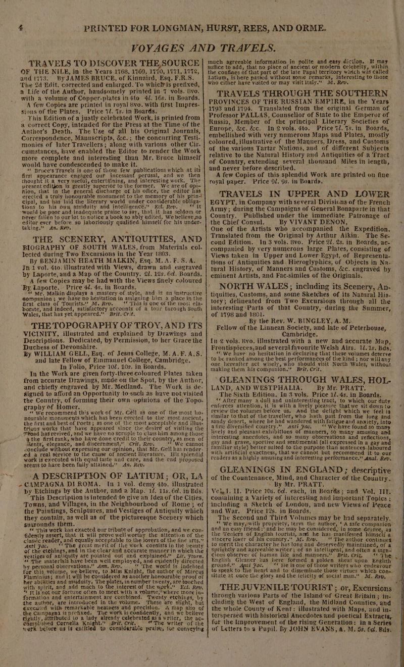 TRAVELS TO DISCOVER THE, SOURCE OF THE NILE, in the Years 1768, 1769, 1770, 1771, 1772, and 1773. By JAMES BRUCE, of Kinnaird, Esq. F.R.S. The 2d Edit. corrected and enlarged. To whicitis pretixed, a Life of the Anthor, handsomely printed in 7 vols. 8vo. with a volume of Copper-plates in4to 42. 16s. in Boards. A few Copies are printed in royal 8vo. with first Impres- sions of the Plates. Price 72. Ts. in Boards. _ This Edition of a justly celebrated Work, is printed from a correct Copy, intended for the Press at the Time of the Authors Death. The Use of all bis Original Journals, Correspondence, Manuscripts, &amp;c.; the concurring Tesfi-. monies of later Travellers; along with various other Cir- cumstances, have enabled the Editor to render the Work more complete and interesting than Mr. Bruce himself would have condescended to make it. ‘ ‘* Bruce’s Travels is one of those few publications which at its first appearance engaged our incessant perusal, and we then chought it a very useful, entertaining, and interesting work. The present ediGon is greatly superior to the former. We are of opi- nion, that in the general discharge of his office, the editor has erected a truly honourable monument to the memory of his prin-| cipal, and has laid the literary world under considerable obliga- tions to his own assiduity and intelligence.” Ecl. Rev. ‘* It “would be poor and inadequate praise to say, that it has seldom or never fallen to our Jot to notice a book so ably edited. We believe no editor ever before so laboriously qualified. himself for his under- taking.’ An, Rev. THE SCENERY, ANTIQUITIES, AND BIOGRAPHY OF SOUTH WALES, from Materials col- lected during Two Excursions in the Year 1803. By BENJAMIN HEATH MALKIN, Esq. M.A.F.5. A. Jn 1 vol. 4to. illustrated with Views, drawn and engraved by Laporte, and a Map of the Country. 2d. 12s. 6d. Boards. A few Copies may be had with the Views finely coloured ‘By. Laporte. Price 42. 4s, in Boards. “&lt; Mr. Malkin displays a mastery of style, and is an instructive gompanion; we have no hesitation in assigning bim a place in the first class of Tourists.’ M. Rev. *€ This is one of the mos ela- borate, and indeed, satisfactory accounts of a tour turough South Wales, that has yet appeared.” Brit.-Crit. THE TOPOGRAPHY OF TROY, ANDITS VICINITY, illustrated and explained by Drawings and Descriptions. Dedicated, by Permission, to her Grace the Duchess of Devonshire. By WILLIAM GELL, Esq. of Jesus College, M.A.F.A.S. and late Fellow of Emmanuel College, Cambridge. In Folio, Price 102, 10s. in Boards. In the Work are given forty-three coloured Plates. taken from accurate Drawings, meade on the Spot, by the Author, and chiefly engraved by Mr. Medland. The Work is de- signed to afford an Opportunity to-such as have not visited the Country, of forming their own opinions of the Topo- graphy of Homer. 3 «© We recommend this work of Mr. Gell a8 one of the most ho- nourable monuments which has been erected to the most. ancient, the first and best of Poets ; as one of the most acceptable and illus- trious works that have appeared since the desir€ of visiting the ‘P¥oad has revived, and we have no scruple to class him among those Ments, elegance, and discernment.’' Crit, Rew. “* We cannot &lt;onclude without expressing our opinion, that Mr. Gell has render- ed a real service to the cause of ancient literature. His splendid work is executed with equal taste and care, and the ¢nd proposed seems to have been fully attained.’ 47. Rev. ‘A DESCRIPTION OF LATIUM; OR, LA CAMPAGNA DI ROMA. [1 1 vol. demy 4to. illustrated by Etchings by the Author, and a Map. 14, 11s.6¢. in Bds. This Description is intended to give an Idea of the Cities, Towns, and Villages, in the Neighbourhood of Rome ; of the Paintings, Scniptures, and Vestiges of Antiquity which they contain, as well as of the picturesque Scenery which suxronnds them. ’ ‘¢ ‘yhis work has exacted our tribute of approbation, and we con- fidently assert, that it will prove well worthy the attention of the classic reader, and equaily acceptable to the lovers of the fine arts.” Anti Fac. . ‘© The great merit of the work consists in the beauty of the etchings, and in the clear and accurate manner in which the vestiges of antiquity are pointed out and explained.” Lit. Fourn. #6 The inaterials have been well employed, and evidently directed by personal observations.” Ann. Rev, _ ‘* The world is indebted for this, volume, we believe, to Miss Knight, the author of Marcus Flaminius; and it will be considered as another honourable proof of her abilities and assiduity. The plates, in number twenty, are touched with spirit, and add much to the interest of the work.’ Ect. Rev.  tis not our fortune often to meet with a volume,’ where more in- formation and entertainment are combined, Tweuty etchings, by the author, are introduced in the volume. ‘These are slight, but executed with remarkable neatness and precision. A map also of the Campagna is prefixed. The work is confidently, and we believe tightly, attributed to a lady already celebrated asa writer, the ac- complished Cornelia Knight.” (Brit, Crit, “ The writer of the work betore us is entitled to considerable praise, for conveying % much agreeable information in polite and easy diction. It may suffice to add, that no place of ancient or modern Celebrity, within the confines of that part of the late Papal territory wivich was called Latium, is here passed without some remarks, interesting to those who cither have visited or may visit Italy.” 1. Rev. j TRAVELS THROUGH THE SOUTHERN PROVINCES OF THE RUSSIAN EMPIRE, in the Years 1793 and 17194. Translated from the original German of Professor PALLAS, Counsellor of State to the Emperor of Russia, Member of the principal Literary Societies of Europe, Sze. &amp;c. In2vols.4to. Price 7d. 7s. in Boards, embellished with very numerous Maps and Plates, mostly coloured, illustrative of the Manners, Dress, and Custems of the various Tartar Nations, and of different Subjects relative to the Natural History and Antiquities of a Tract of Country, extending several thousand Miles in length, and never before described. RS Mile A few Copies of this splendid Work are printed on fine royal paper. Price 9J/. 9s. in Boards. \ TRAVELS IN UPPER AND LOWER EGYPT, in Company with several Divisicns of the French Army; during the Campaigns of General Bonaparte in that. Country. Published under the immediate Patronage of the Chief Consul. By VIVANT DENON, One of the Artists who accompanied ‘the Expedition. Translated from the Original by Arthur Aikin. The Se- cend Edition. In 3 vols. 8vo. Price 22. 2s. in Boards, ac- companied by very numerons large Plates, consisting of Views taken in Upper and Lower Egypt, of Representa- tions of Antiquities and. Hieroglyphics, of Objects in Na- tural History, of Manners and Customs, &amp;c. engraved by eminent Artists, and Fac-similes of the Originals. ' NORTH WALES; including its Scenery, An- tiquities, Customs, and some Sketches of its Natural His- tory; delineated from Two Excursions through all the interesting ‘Parts of that Country, during the Summer, of 1798 and 1801. | _ By the Rev. W. BINGLEY, A. M.. Fellow of the Linnean Society, and late of Peterhouse, - Cambridge. ‘ In 2 vols. 8vo. illustrated with a new and accurate Map, Frontispieces,and several favourite Welsh Airs. 12.18. Bds. “© We have no hesitation in declaring that these volumes deserve ~to be ranked among the best performances of the kind ; nor willany one hereafter act wisely, who should visit North Wales, without making them his companion.” Brit, Crit. GLEANINGS THROUGH WALES, HOL- LAND, AND WESTPHALIA. By Mr. PRATT. The Sixth Edition. In 3 vols. Price 12. 4s. in Boards. ‘« After many a dull and uninteresting tract, to which our duty enforces attention, it is with a lively pleasure thatwe sit downto review the volumes before us, And the delight which we feel is similar to that of the traveller, who hath past from the long and sandy desert, where he had wandered with fatigue and anxiety, into a fine diversified country.” anti Faci “We have found so many lively and pleasant exhibittons of manners, so many amusing and interesting anecdotes, and so many observations and reflections gay and grave, sportive and sentimental (all expressed in a gay and familiar style) better suited to the purpose than sentences_laboured With artificial exactness, that we Cannot but recommend it to our readers as a highly amusing and interesting performance.” Anal. Rev, GLEANINGS IN ENGLAND; descriptive of the Countenance, Mind, and Character of the Country. ~ By Mr. PRATT. Vol J. I. Price 10s. 6d. each, in Boards; and Vol. TIT. containing a Variety of interesting and inyportant Topics ; including a Sketch of London, and new Views of Peace and War. Price 12s. in Boards. : ; The Second and Third Volumes may be had separately. “ We may, with propriety, term the author, ‘ A safe companion ~ and an easy friend :’ and he may be considered, in some degree, ag the Teniers of English tourists, and he has manifested himself-a sincere lover of his country.” 1. Rev. “The author continues to merit the character he has long and deservedly maintained, of a cious observer of human life and manners.” Brit. Crit, ** The: English Gleaner has here formed a golden sheaf upon English ** Fie is one of those writers who endeavour situte at once the glory and the felicity of social man.” AZ. Rev, . - THE JUVENILE TOURIST ; or, Excursions through varions Parts of the Island-of Great Britain; in- cluding the West of England, the Midland Connties, and the whole County of Kent: illustrated with Maps, and in- terspersed with historical Anecdotes and poetical Extracts, fer the knprovement of the rising Generation: in a Series of Letters to a Pupil. By JOHN EVANS, A. M, 5s. 6c. Rdg.