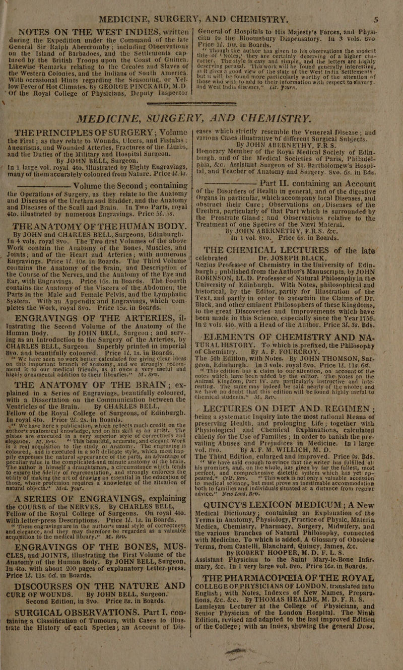 NOTES ON THE WEST INDIES, written during the Expedition under the Command of the late General Sir Kalph Abercromby ; including Observations tured by the British Troops upon the Coast of Guinea. Likewise Remarks relating to the Creoles and Slaves of the Western Colonies, and the Indians of South America. With occasional Hints regarding the Seasoning, or Yel- low Fever of Hot Climates. By GEORGE PINCKARD, M.D. “Of the Royal College of Physicians, Deputy Inspector \ General of Hospitals to His Majesty’s Forces, and Physi- cian to the Bloomsbury Dispensatory. in 2 vols. 8vo Price 12, 10s. in Boards. ; _“« Though the author has given to his observations the modest title of § Notes,’ they are certainly deserving of a higher cha- racter. The style is easv and simple, and the letters are highly deserving perusal, This work will be found generally interesung, as it gives a good view of the state of the West India Settlements : but it will be found more ‘robe ioe worthy of the attention of those who wish to add to their-information with respect to slavery. and West India diseases,” Lit. Fourn, THE PRINCIPLES OF SURGERY; Volume the First ; as they relate to Wounds, Ulcers, and Fistulas ; Aneurisms, and Wounded Arteries, Fractures of the Limbs, and the Duties of the Military and Hospital Surgeon. By JOHN BELL, Surgeon. ; ¢ In 1 large vol. royal 4to. illustrated by Eighty Engravings, many of them accurately coloured from Nature. Price 4/.4s. ; ———— Volume the Second ; containing the Operations of Surgery, as they relate to the Anatomy and Diseases of the Urethra and Bladder, and the Anatomy and Diseases of the Scuil and Brain. In Two Parts, royal 4to. illustrated by numerous Engravings. Price 5d. 5s. THE ANATOMY OF THE HUMAN BODY. By JOHN and CHARLES BELL, Surgeons, Edinburgh. In 4 vols. royal 8vo.. The Two first Volumes of the above Work contain the Anatomy of the Bones, Muscles, and Engravings. Price 12. 10s. in Boards. contains the Anatomy of the Brain, and Description of the Course of the Nerves, and the Anatomy of the Eye and _ Ear, with Engravings, Price 16s. in Boards. The Fourth contains the Anatomy of the Viscera of the Abdomen, the Parts inthe Male and Female Pelvis, and the Lymphatic System. With an Appendix and Engravings, which com- pletes the Work, royal 8vo. Price 15s. in Boards. ENGRAVINGS OF THE ARTERIES, il- lustrating the Second Volume of the Anatomy of the Human Body. | By JOHN BELL, Surgeon; and serv- ing as au Introduction to the Surgery of the Arteries, by CHARLES BELL, Surgeon, Superbly printed in imperial 8vo. and beautifully coloured. Price 12. 1s. in Boards. *© We have seen no work better calculated for giving clear ideas on this important branch of anatomy, and we strongly recom- _ mend it to our medical friends, as at once a very useful and highly ornamental addition to their libraries.’’ 24. Rev, THE ANATOMY OF THE BRAIN; ex- plained in a Series of Engravings, beautifully coloured, with a Dissertation on the Communication between the Ventricles of the Brain. By CHARLES BELL, : Fellow of the Royal College of Surgeons, of Edinburgh. In royal 4to. Price 2¢. 2s. in Boards. { y** We have herea RUG which refiects much credit on the author’s anatomical knowledge, and on his skill as an artist. The plates are executed in a very superior style of correctness and elegance. M. Rev. ‘** This beautiful, accurate, and elegant Work is a real acquisition to the study o/ Anatomy. The engraving is coloured, and is executed in a soft delicate style, which most hap- pily expresses the natural appearance of the parts, an advantage of peculiar yaluc in the complicated-and minute anatomy of the brain. The author is himself a draughtsman, a circumstayce which tends to ensure the fidelity of representation, and strongly enforces the utility of making the art of drawipg an essential in the education of those, whose profession requires a knowledge of the Situation of natural objects.” Med. Four. ASERIES OF ENGRAVINGS, explaining the COURSE of the NERVES. By CHARLES BELL, Fellow of the Royal College of Surgeons. On royal 4to. With letter-press Descriptions. Price 12. 1s. in Boards. © Phese engravings are in the author’s usual style of correctness and elegance, and they nar therefore be regarded as a valuabl . acquisition to the medical library.” M. Rev. ‘ i ENGRAVINGS OF THE BONES, MUS- CLES, and JOINTS, illustrating the First Volume of the Anatomy of the Human Body. By JOHN BELL, Surgeon, In 4to. with about 200 pages of explanatory Letter-press. Price 12. 11s. 6d. in Boards. DISCOURSES ON THE NATURE AND CURE OF WOUNDS. By JOHN BELL, Surgeon. Second Edition, in 8vo, Price 8s. in Boards. . SURGICAL OBSERVATIONS. Part I. con- taining a Classification of Tumours, with Cases to illus- trate the History of each Species; an Account of Dis- eases which strictly resemble the Venereal Disease ; and various Cases illustrative of different Surgical Subjects. By JOHN ABERNETHY, F.RS. ; Honorary Member of the Royai Medical Society of Edin- burgh, and of the Medical Societies of Paris, Philadel- nhia, &amp;c. Assistant Surgeon of St. Bartholomew's Hospi- tal, and Teacher of Anatomy and Surgery. 8vo. 6s. in Bas. ——_—_———— Part II. containing an Account of the Disorders of Health in general, and of the digestive Organs in particular, which accompany local Diseases, aud obstruet their Cure; Observations on Diseases of the Urethra, particularly of that Part which is surrounded by’ the Prostrate Gland; and Observations relative to the Treatment of one Species of the Nevi Materni. _ By JOHN ABERNETHY, F.R.S. &amp;c. In tvol. 8vo. Price 6s. in Boards. THE CHEMICAL LECTURES of the late’ célebrated Dr, JOSEPH BLACK, Regius Professor of Chemistry in the University of Edin- burgh ; published from the Author’s Manuscripts, by JOHN ROBINSON, LL.D. Professor of Natural Philosophy in the University of Edinburgh. With Notes, philosophical and historical, by the Editor, partly for Hlustration of the Text, and partly in order to ascertain the Claims of Dr. Black, and other eminent Philosophers of these Kingdoms, to the great Discoveries: and Improvements which have been made in this Science, especially since the Year 1756, In vols, 4to, with a Head of the Author. Price 32, 3s. Bds. ‘ELEMENTS OF CHEMISTRY AND NA- TURALHISTORY. To which is prefixed, the Philosophy of Chemistry. By A. F. FOURCROY. The 5th Edition, with Notes. By JOHN THOMSON, Sur- geon, Edinburgh. _In 3 vols. royal 8vo. Price 12. 11s. 6d. “€ This edition has a claim to our attention, on account of the notes which have been‘added by the editor. The) Notes on the Animal Kingdom, Part 1V. are particularly instructive and inte- we hav€ no doubt that this edition will be found highly usetul to. Chemical students.” J2. Rev. . LECTURES ON DIET AND. REGIMEN -; preserving Health, and prolonging Life; together with Physiological and .Chemical Explanations, calculated chiefly for the Use of Families ; in order to banish the pre- vailing Abuses and Prejudices in Medicine. In 1 large vol. 8vo. By A. F. M. WILLICH, M. D, ‘i The Third Edition, enlarged and improved. Price 9s. Bds. *¢ We have said enough to evince that the writer has fulfilled al) his promises, and, on the whole, has given by far the fullest, most perfect, and comprehensive dietetic system which has yet ap- peared.” Crit. Rev. «« This work is not only a valuable aecession to medical science, but must prove an inestimable accommodation both to families and individuals situated at a distance from regular advice.’’ New Lond, Rev. QUINCY’S LEXICON MEDICUM; A New Medical Dictionary; containing an Explanation of the Terms in Anatomy, Physiology, Practice of Physic, Materia, Medica, Chemistry, Pharmacy, Surgery, Midwifery, and the various Branches of Natural Philosophy, connected with Medicine. To which is added, A Glassary of Obsolete Terms, from Castelli, Blanchard, Quincy, James, dc. i By ROBERT HOOPER, M.D. F. L. S. Assistant Physician to the Saint Mary-le-Bone Infir. THE PHARMACOPGIA OF THE ROYAL COLLEGE OF PHYSICIANS OF LONDON, translated inte English; with Notes, Indexes of New Names, Prepara.- tions, &amp;c. &amp;c. By THOMAS HEALDE, M.D.F.R. 8. Lumleyan Lecturer at the College of Physicians, and Senior Physician of the London Hospital. The Ninth Edition, revised and adapted to the last improved Edition of the College; with an Index, showing the general Dose, : mS, oe