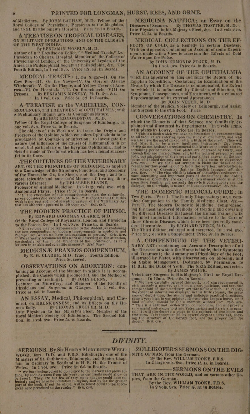 « 6 of Medicines. By JOHN LATHAM, M.D. Fellow of the Royal College of Physicians, Physician to the Magdalen, and to St. Bartholoniew's Hospital. Price 7s. in Boards. A TREATISE ON TROPICAL DISEASES, ON MILITARY OPERATIONS, AND ON THE CLIMATE OF THE WEST INDIES. uy By BENJAMIN MOSELY,M. D. Author of a “‘ Treatise on Coffee,” “ Medical Tracts,” &amp;c, Physician to Chelsea Hospital, Member of the College of Physicians of London, of the University of Leyden, of the American Philosophical Society at Philadelphia, &amp;c. ‘The Fourth Edition, in 1 vol, 8va. Price 12s. 6d. in Boards. MEDICAL TRACTS: 1. on Sugar—It. On the Cow Pox—IT. On the Yaws—1V. On Obi; or African Witchcraft—V. On the Plague, and Yellow Fever of Ame- rica—Vi. On Hospitals—VII. On Bronchocele—VIII. On Prisons. By BENJAMIN MOSELY, M.D. &amp;c. &amp;c. In lI vol. 8vo, Price 6s. 6d. in Boards. A TREATISE oa the VARIETIES, CON- SEQUENCES, and TREATMENT of OPRTHALMIA; with a Preliminary Inquiry into its Contagfous Nature. By ARTHUR EDMONDSTON, M.D. Fellow of the Royal College of Surgeons of Edinburgh. In one vol. 8vo. Price 7s. in Boards. The objects of this Work are to trace the Origin and Progress of the Opinion, which considers Ophthalmia to be propagated by Contagion or Infection; to investigate the nature and influence of the Causes of Inflammation in ge- neral, but particularly of the Egyptian Ophthalimia; and to ‘detail a mode of Treatment which has been found success- ful in its Cure. THE OUTLINES OF THE VETERINARY ART, OR THE PRINCIPLES OF MEDICINE, as applied to a Knowledge of the Structure, Functions, and Economy of the Horse, the Ox, the Sheep, and the Dog; and to a more scientific and successful Mauner of treating their, various Diseases.’ By DELABERE BLAINE, Professor of Animal Medicine. In 2 large vols. 8vo. with Anatomical Plates. Price 12) 5s, in Boards. ‘In the execution of this comprehensive plan the author de- serves considerable credit.” M. Rev. “ It appears to us that this work is the best and most scientific system of the Veterinary Art that has hitherto ‘appeared in this country.” Brit. Crit. THE MODERN PRACTICE OF PHYSIC. By EDWARD GOODMAN CLARKE, M.D. Of the Royal College of Physicians, London, and Physician to the Forces, &amp;c. In 1 vol. 8vo. Price 9s. in Boards. «This volume may be recommended tothe student, as containing the best compendium of ‘modern improvements in medicine and therapeutics, which we have had occasion to peruse.” Crit. Rew «* We earnestly recommend this work as deserving of the attention, particularly of adh hich branches of the profession, as it is written in an able and scientific manner.” A/ed. Fourn. MEDICINE PRAXEOS COMPENDIUM, By E. G. CLARKE, M.D. 12mo. Fourth Edition. Price 5s. sewed. OBSERVATIONS ON ABORTION: con- taining an Account of the Manner in which it is accom- plished, the Causes which produced it, and the Method of preventing or treating if. By JOHN BURNS, ¢ Lecturer on Midwifery, and Member of the Faculty of Physicians aud Surgeons in Glasgow. In 1 vol. 8vo. ’ Price 4s. 6d. in Boards. AN ESSAY, Medical, Philosophical, and Che- mical, on, DRUNKENNESS, and its Effects on the Hu- man Body. By THOMAS TROTTER, M.D. ‘ate Physician to his Majesty’s Fleet, Member of the Royal Medical Society of Edinburgh. The Second Edi- tion. In 1 vol. 8vo. Price 3s. in Boards. MEDICINA NAUTICA, an Essay on the Diseases of Seamen. By THOMAS TROTTER, M.D.-- Late Physician to his Majesty’s Fleet, &amp;c. In 3 vols, 8vo. Price 12. 3s. in Boards. MEDICAL COLLECTIONS ON THE EF- FECTS OF COLD, as a Remedy in certain Diseases. With an Appendix containing an Account of some Experi- - ments made with a View to ascertain the Effects of Cold Water upon the Puise, ’ ‘ By JOHN EDMONDS STOCK, M.D. In 1 vol. 8vo. Price 6s. in Boards. AN ACCOUNT OF THE OPHTHALMITA which has appeared in England since the Return of the Egyptian Expedition, Containing an Examination of the Means by which the Disease is communicated, the Extent to which it is influenced by Climate and Situation, its Symptoms, Consequences, and Treatment, with a coloured Representation of its external Appearances. By JOHN VETCH, M. D. Member of the Medical Society of Edinburgh, and Assist- ant Surgeon to the 67th Foot. Price CONVERSATIONS ON CHEMISTRY. In which the Elements of that Science are familiarly ex- plained and illustrated by fixperiments. In 2 vols. 12imo. with plates by Lowry. Price 14s. in Boards. “€ This is a book which we have no hesitation in recommending to allsuch as are entering upon the study of Chemistry, and who wish to have the useful mixed with a little of the sweet. ‘They will find Mrs. B. to be a very intelligent instructor.” Zit, Fourz. ** -We do not hesitate to recommend this Work as an useful and en- tertaining performance. The.plates are engraved by Lowry, and thoiigh they are mere outlines, yet, by the truth of perspective and judicious adaptation of their several parts, they answer all the pur- poses of finished designs, and have no slight claim to elegance.” Gen. Rew. ‘* We shall not scruple to claim the thanks of our readers jor thus pointing out to them the very best introduction to the science of Chemistry that the English language affords,” Ann, Rev. _ ‘* The view which is taken of the subject embraces the most interesting and important parts of the-science; the leading doctrines-of Chemistry are explained in a manner which is at the same time familiar and correct; the siyle is perspicuous; and the dialogue, on the whole, is natural and unembarrassed.” Ad, Rev. THE DOMESTIC MEDICAL GUIDE;; in Two Parts.—Part I. The Family Dispensatory; or, a com- plete Companion to the Family Medicine Chest, &amp;e-— Part Il. The Modern Domestic Medicine; coniprehend- ing the mostapproved Methods of treating and obviating the different Diseases that assail the Human Frame ; with the most important Information relative to the Cure of dered incurable. By RICHARD REECE, M.D. J The Third Edition, enlarged and corrected. In 1 vol. 8vo. Price 8s.; or with a Supplement, Price 9s. in Boards. A,COMPENDIUM OF THE VETERI- NARY ART: containing an Accurate Description of all the Diseases to which the Horse is liable, their Symptoms and ‘Treatment; the Anatomy and Physiology of the Foot; illustrated by Plates, with Observations on Shoeing; and on Stable Management. H.R.H. the Duke of York. The Sixth Edition, corrected. By JAMES WHITE, | Veterinary Surgeon to His Majesty’s First or Royal Dra- goons. In 12mo. Price 6s. in Boards. : “We have carefully perused this work, and can recommend it, with scarcely a reserve, as the most clear, judicious, and accurate compendium of the Veterinary Art that we have seen. In reality, the extent of information displayed in this little volume, the accu- racy of description, the simple and judicious practical directions, raise it very high in our opinion. *No-one who keeps a horse, or is fond of-one, should be for a moment without it. Crit. Rev. “‘Yhis is a neat and well-written compendium, and will prove a very useful vade miecum to Army Veterinarians and Farriers in gene ral. 1t will also deserve a place in the cabinets of gentlemen and amateurs, It isaccompanied by several elegant Engravings, shew- ing the structure of the horse’s foot, and the proper form for shoes.” Brit. Crit, wn SERMONS. By Sir Henry Moncrierr WELL- WOOD, Bart. D.D. and F.R.S. Edinburgh; one of the Ministers of St. Cuthbert’s, Edinburgh, and Senior Chap- lain in Ordinary ‘in Scotland to H.R. H. the Prince of Wales. Inivol. 8vo. Price 8s. 6d. in Boards. “« We have endeavoured to do justice to the learned and pious au- thor, by such extracts from his work, as our limits would allow us to insert. They ate but few of very many that we could have se- lected ; and we have no hesitation in saying, that by far the greater part of the book, if not the whole, will be found equal lo the speci- iens-here presented to the reader.” Brit, Crit, é ZOLLIKOFER’S SERMONS ON THE DIG- NITY OF MAN, from the German. ee : “By the Rev. WILLIAM TOOKE, F.R.S. In 2 large vols. 8vo. Price 1d. 1s. in Boards. —_—__-————_ SERMONS ON THE EVILS THAT ARE 1N.THE WORLD, and on various other Fo- vics, from the German. By the Rev. WILLIAM TOOKE, F.R.S. In 2 vols, Svo. Price 12. 1s, in Boards. /