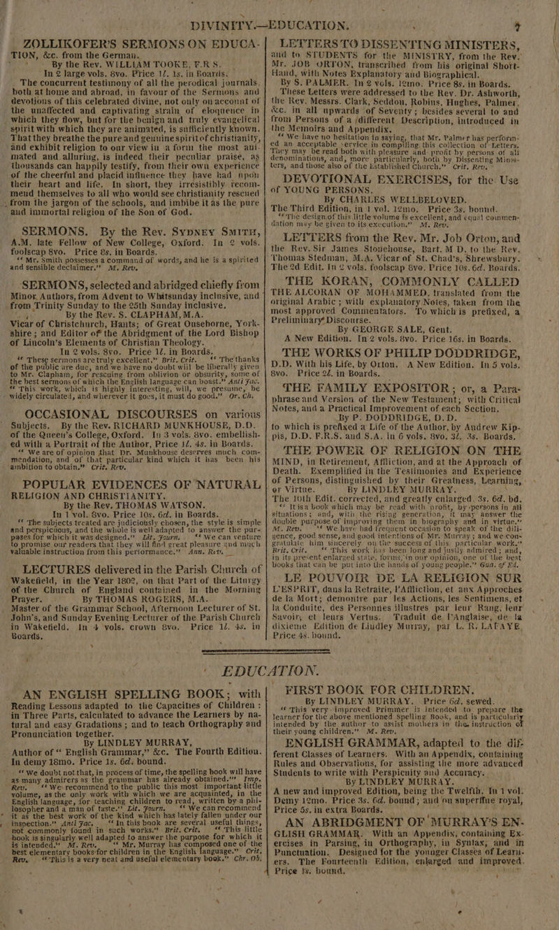 ZOLLIKOFER’S SERMONS ON EDUCA- TION, &amp;c. from the Germai.. + aS By the Rev. WILLIAM TOOKE, F.RS. In 2 large-vols. 8vo. Price 12. 1s. in Boards. The concurrent testimony of all the perodical journals. both at home and abroad, in favour of the Sermans and devotions of this celebrated divine, not ouly on acconnt of the unaffected and captivating strain of eloquence Ip which they flow, but for the benign and truly evangelical spirit with which they are animated, is sufficiently known. That they breathe the pure and genuine spirit of christianity, and exhibit religion to our view in \a form the most ani- mated and alluring, is indeed their peculiar praise, as thousands can happily testify, from their own experience of the cheerful and placid influence they have had npoh their heart and life. In short, they irresistibly recom- meud themselves to all who. wonld see christianity rescued . from the jargon of the schools, and imbibe it as the pure aud immortal religion of the Son of Gad. SERMONS. By the Rev. Sypney Smitu, A.M. late Fellow of New College, Oxford. In 2 vols. fuolscap 8vo. Price 8s, in Boards. *« Mr, Smith possesses a command of words, and he is a spirited and sensible declaimer.” 4. Rev, SERMONS, selected and abridged chiefly from Minor. Authors, from Advent to Whitsunday inclusive, and from Trinity Sunday to the 25th Sunday inclusive. eer By the Rev. S. CLAPHAM, M.A. Vicar of Christchurch, Hants; of Great Ousehorne, York- shire ; and Editor of the Abridgment of the Lord Bishop of Lincoln’s Elements of Christian Theology. ; In 2 vols. 8vo. Price 12. in Boards. ** These sermons are truly excellent.” Brit. Crit. ‘* The thanks of the public ure duc, and we have no doubt wiil be liberally given to Mr. Clapham, for rescuing from oblivion or obsurity, some of the best sermons of which the English Janguage can boast.” Anti Fac. “This work, which is highly interesting, will, we presume, be - widely circulated, and wherever it goes, it must do good.” Or. Ch. OCCASIONAL DISCOURSES on various Subjects. By the Rev. RICHARD MUNKHOUSE, D.D. of the Queen’s College, Oxford. I 3 vols. 8vo. embellish- ed with a Portrait of the Author, Price 12, 4s. in Boards. “ We are of opinion that Dr. Munkhouse deserves much com- mendation, and of that particular kind which it has been his ‘ambition ‘to obtain.” Crit, Rev. POPULAR EVIDENCES OF NATURAL RELIGION AND CHRISTIANITY. By the Rev. THOMAS WATSON. In 1 vol. 8vo. Price 10s. 6d. in Boards. _ ** The subjects treated are judiciously chosen, the style is simple and perspicuous, and the whole is well adapted to answer the pur- pases for which it was designed.” Lit. Fourn. “* We can venture to promise our readers that they will find great pleasure and much valuable instruction from this performance.” Ann. Rev. LECTURES delivered in the Parish Church of Wakefield, in the Year 1802, on that Part of the Liturgy of the Church of England contained in the Moming Prayer. By THOMAS ROGERS, M.A. Master of the Grammar School, Afternoon Lecturer of St. John’s, and Sunday Evening Lecturer of the. Parish Church in Wakefield. In 4 vols. crown 8vo. Price 12. 4s. in Boards. 31 x ‘ } LETTERS TO DISSENTING MINISTERS, and to STUDENTS for the MINISTRY, from the Rey. Mr. JOB ORTON, transcribed from his original Short- Hand, with Notes Explanatory and Biographical. By 5. PALMER. In 2 vols. !¢mno. Price 8s. in Boards. These Letters were addressed to the Rev. Dr. Ashworth, the Rey. Messrs. Clark, Seddon, Robins, Hughes, Palmer, &amp;c. in all upwards of Seventy; besides several to and from Persons of a different Description, introduced in the Memoirs and Appendix. “« We have no hesitation in saying, that Mr. Palmer has perforin- ed an acceptable service in compiling this co)lection of Letters. They may be read both with pleasure and: profit by persons of ali denominations, and, more particularly, both by Dissenting Minis- ters, and those also of the Established Church,” Crit. Rev. ° DEVOTIONAL EXERCISES, for the. Use of YOUNG PERSONS. ] 5 By CHARLES. WELLBELOVED. The Third Edition, in 1 vol. 12mo. Price 3s. bonna. ‘&lt;The design of this little volume fs excellent, and equal coinmen- dation may be given to its execution.” MM. Rev. LETTERS from the Rev. Mr. Job Orton, and the Rev. Sir James Stonehouse, Bart. M D. to the Rev. The 2d Edit. In ¢ vols. foolscap Sve. Price 10s. 6d. Boards. THE KORAN, COMMONLY CALLED THE ALCORAN OF MOHAMMED, translated from the original Arabic ; with explanatory Notes, taken from the most approved Commentators. To whichis prefixed, a Preliminary Discourse. - By GEORGE SALE, Gent. A New Edition. In vols. 8vo. Price 16s. in Boards. THE WORKS OF PHILIP DODDRIDGE, D.D. With his Life, by Orton. A New Edition. In5 vols. 8vo. Price 22. in Boards. THE FAMILY EXPOSITOR; or, a Para- phrase and Version of the New Testament; with Critical Nates, and a Practical Improvement of each Section. By P. DODDRIDGE, D.D. -— * to which is prefixed a Life of the Author, by Andrew Kip- THE POWER OF RELIGION ON THE MIND, in Retirement, Affliction, and at the Approach of Death. Exemplified in the Testimonies and Experience of Persons, distinguished by their Greatness, Learning, By LINDLEY MURRAY. ; The 10th Edit. corrected, and greatly enlarged, 3s. 6d. bd. _** Itisa book which may be read with profit, by “persons in alt Situations; and, with the rising generation, it may answer the double purpose of improving them in biography and in virtue.’ M. Rev. ** We have bad frequent occasion to speak of the dili- gence, good sense, and good intentions of Mr. Murray ; and we cons gratalate him sincerely. op the success of this particalar work. Brit. Crit, “This work has been Jong and jusily admired; and, in its present enlarged state, forins, in our opinion, one of the best books that can be put into the hands.of young people.” Gua. of Ed. LE POUVOIR DE LA RELIGION SUR LESPRIT, dans la Retraite, ’AMiction, et anx Approches de la Mort; demontre par Jes Actions, les Sentimens, et la Conduite, des Persennes illustres par leur Rang, leur Savoir, et leurs Vertus. Traduit de, Anglaise, dela dixieme Edition de Lindley Murray, par L. R. LAPAYE, Price 4s. bound. heist * _AN ENGLISH SPELLING BOOK; with Reading Lessons adapted to the Capacities of Children : in Three Parts, calculated to advance the Learners by na- tural and easy Gradations ; and to teach Orthography and Pronunciation together. By LINDLEY MURRAY, - Author of “ English Grammar,” &amp;c. The Fourth Edition. In demy 18mo. Price 1s. 6d: bound. «We doubt not that, in process of time, the spelling book will have -as-many admirers as the grammar has already obtained.'’” Imp. Rev. ‘* We recommend to the public this most important little volume, as the only work with which we are acquainted, in the English language, for teaching children to read, written bya phi- losopher and a man of taste.’ Lit. Fourn. | ‘* We canrecommend it as the best work of the kind which has lately fallen under our inspection.” Anti Fac. ‘‘ In this book are several useful things, not commonly found in such works.” Brit. Crit. “« This little book is singularly well adapted to answer the purpose for which it is intended.” M. Rev. “ Mr, Murray has composed one of the best elementary booksfor children in the English language.” Crit. Rev. “'Thisis a very neat and useful elementary. book.” Chr, 04. FIRST BOOK FOR CHILDREN. By LINDLEY MURRAY. Price Ga. sewed. “ This very: improved Primmer is intended to. prepare the learner for the above mentioned Spelling Book, and is particularl intended by the author to assist mothers in the, instruction o their young children.” M. Rev. ENGLISH GRAMMAR, adapted to the dif ferent Classes of Learners. With an Appendix, containing Rules and Observations, for assisting the more advanced Students to write with Perspicuity and Accuracy. By LINDLEY MURRAY. Demy 12mo. Price 3s. 6d. bound; aud ‘ou superffue royal, Price 5s. in extra Boards. Y AN ABRIDGMENT OF MURRAY’S EN- GLISH GRAMMAR. With an Appendix, containing Ex- ercises in Parsing, in Orthography, in Syntax, and in Punctuation. Designed for the yonuger Classes of Learii- ers. The Fourteenth Edition, enlarged and improved.