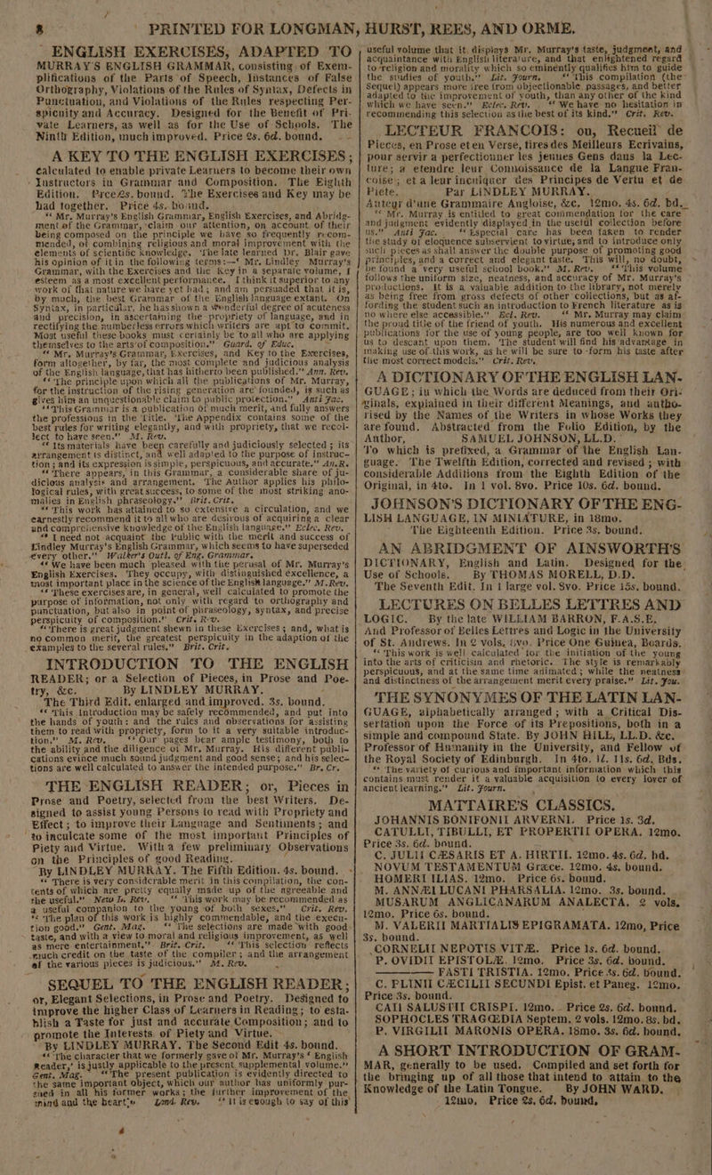 ENGLISH EXERCISES, ADAPTED TO MURRAY'S ENGLISH GRAMMAR, consisting of Exem- plifications of the Parts of Speech, Instances of False Orthography, Violations of the Rules of Syntax, Defects in Punctuation, and Violations of the Rules respecting Per- spicnuity and Accuracy. Designed for the Benefit of Pri- vate Learners, as well as for the Use of Sehools. The Ninth Edition, much improved. Price 2s.6d. bound. — - A KEY TO THE ENGLISH EXERCISES ; éalculated to enable private Learners to become their own » Yustructors in Grammar and Composition. The Eighth Edition. Pree2s. bound. ihe Exercises and Key may be had together. Price 4s. boand., “ Mr. Murray’s English Grammar, English Bxercises, and Abridg- ment of the Grammar, ‘claim our attention, on account of their being composed on the principle we have so frequently recom- mended, re combining religious and morat improvement with the elements of scientific knowledge, ‘fhe late learned )r. Blair gave his opinion of itin the following terms:—* Mr, Lindley Murray’s Grammar, with the Exercises and the Key in a separate volume, I esteem ag a most excellent performance. I think it superior to any work of that nature we have yet had; and am persuaded that it is, by much, the best Grammar of the English language extant. On Syntax, in particular, he hasshown a Wenderful degree of acuteness and precision, in ascertaining the propriety of language, and in rectifying the numberless crrors which writers are apt to commit. Most useful these books must cerlainly be to all who are applying themselves to the arts’of composition.” Guard. of Educ, Py “ Mr, Murtay’s Grammar, Exercises, and Key to the Exercises, form altogether, by far, the most complete and judicious analysis of the English language, that has hitherto been published.” Ann. Rev, ‘The principle upon which all the publications of Mr. Murray, for the instruction of the rising generation are founded, ig such as gives him an unquestionable claim to ai protection.” Antz Fac, ‘“Mhis Grammar is a publication of much merit, and fully answers the professions in the ‘rile. ‘fhe Appendix contains some of the best rules for writing elegantly, and with propriety, that we recol- Ject toe have seen.” AI. Rev. ors “€ Its materials have been carefully and judiciously selected ; its zyrangement ts distinct, and well adapted to the purpose of instrac- tion ; and its expression is simple, perspicuous, and accurate.” A1.Re “There appears, in this Grammar, a considerable share of ju- dicious analysis and arrangement. The Author applies his philo- logical rules, with great success, to some of the most striking ano- malies in English phraseology.’ Brit. Crit. “This work has attained to so extensive a circulation, and we earnestly recommend it to all who are desivous of acquiring a clear und comprehensive knowledge of the English language.” Eclec. Rev. «* [need not acquaint the vublic with the merit and success of Lindley Murray’s English Grammar, which seems to have superseded every other.” Walker's Outl. of Eng. Grammar. ‘ «¢ We have been much pleased with the perusal of Mr. Murray’s English Exercises. They occupy, with distinguished excellence, a most important place in the science of the Englisk language.” M.Rev, ‘¢ ‘These exercises are, in general, well calculated to promote the purpose of information, not only with regard to orthography and punctuation, but also in point of phraseology, syntax, and precise perspicuity of composition.” Crit. Rv. “There is great judgment shewn in these Exercises ; and, what is A commea merit, the greatest perspicuily in the adaption of the examples to the several rules.” Brit. Crit. INTRODUCTION TO THE ENGLISH READER; or a Selection of Pieces, in Prose and Poe- try, &amp;c. By LINDLEY MURRAY. : The Third Edit. enlarged and APLDTOER 3s. bound. ** This introduction may be safely recommended, and put. into the hands of youth: and the rules and observations for assisting them to read with propriety, form to it a very suitable introduc- tion.” M. Rev. ** Our’ pages bear ample testimony, both to the ability and the diligence of Mr. Murray. His different publi- cations evince much sound judgment and good sense; and his selec- tions are well calculated to answer the intended purpose.” Br. Cr. THE ENGLISH READER; or, Pieces in Prose and Poetry, selected from the best Writers. De- signed to assist young Persons io read with Propriety and ‘Effect ; to improve their Language and Sentiments; and “to inculcate some of the most important Principles of Piety aud Virtue. With a few preliminary Observations on the Principles of good Reading... “By LINDLEY MURRAY. The Fifth Edition. 4s. bound. - «© There is very Considcrable merit jn this compilation, the con- tents of which are pretty equally made up of the agreeable and the useful.” New i, Rev, ** ‘This work may be recommended as a useful companion to the young of buih sexes.” Criz. Rev, *&lt; The plan of this work is highly commendable, and the execu- tion good.” Gent. Mag. — ** ‘The selections are made with good: taste, and with a view to moral and religious improvement, as well as mere entertainment,”’. Brit. Crit. | ‘* ‘This selection reftects -much credit on the taste of the compiler; and the arrangement af the various pieces Is judicious,” A4, Rev. 3 SEQUEL TO THE ENGLISH READER; or, Elegant Selections, in Prose and Poetry. Designed to improve the higher Class of Learners in Reading ; to esta- hiish a Taste for Just and accurate Composition; and to promote the Interests of Piety and Virtue. By LINDLEY MURRAY. The Second Edit 4s. bound. «&lt;The character that we formerly gave of Mr, Murray’s ‘ English Reader,’ is justly applicable to the present supplemental] volume.” Gent. Mag. ‘*'The present publication is evidently directed to the same important object, which our author has uniformly pur- sued in all his former works; the further improvement of the. mind and the beart’» Zond. Rew. “‘itisenough to say of this é \ toreligion and morality which so eminently qualifies him to guide the studies of youth.” Lit. Fourn, * This compilation (the Sequel) appears more iree from objectionable passages, and better adapted to the improvement of youth, than any other of the kind which we have seen.” Eclec. Rev. ** We have no hesitation in recommending this selection as the best of its kind.” Crit. Rew. LECTEUR FRANCOIS: ou, Recueil de Pieces, en Prose eten Verse, tiresdes Meilleurs Ecrivains, pour servir a-perfectiouner les jeunes Gens daus la Lec- ture; a etendre leur Connoissance de la Langue Fran- coise’; eta leur incuiquer Ges Principes de Vertu et de Piete. Par LINDLEY MURRAY. Autegr dune Grammaire Angloise, &amp;c, 12mo. 4s. 6d. bd. ‘* Mr. Murray is entitled to great commendation for the care and jadgment evidently displayed in the useful collection before us.” Anti Fac.. ‘Especial care has been taken to render the study of eloquence subservient to virtue; and to introduce only such pieces as shall answer the double purpose of promoting good principles, and a correct and elegant taste. This will, no doubt, be found a very useful school book.” M.Rev. £* This volume follows the uniform size, neatness, and accuracy of Mr. Murray’s productions. Lt is a valuable addition to the library, not merely as being free from. gross defects of other collections, but as af- fording the student such an introduction to French literature as is no where else accessible.” Ecl. Rev. *« Mr. Murray may claim the proud title of the friend of youth. His numerous and excellent publications for the use of young people, are too well kuown for us to descant upon them, ‘The student will find his‘advamtage in making use ofthis work, as he will be sure to -form his taste after the most correct models.” Crit. Rev. A DICTIONARY OF THE ENGLISH LAN. GUAGE; in which the Words are deduced from their Ori- ‘“ihals, expiained in their different Meanings, and autho- rised by the Names of the Writers in whose Works they are found. Abstracted from the Folio Edition, by the Author, SAMUEL JOHNSON, LL.D. ° Yo which ts prefixed, a Grammar of the English Lan. guage. The Twelfth Edition, corrected and revised ; with considerable Additions from the Eighth Edition of the Original, in 4te. In 1 vol. 8vo. Price 10s, 6d. bound. JOHNSON’S DICTIONARY OF THE ENG- LISH LANGUAGE, IN MINIATURE, in 18mo. The Eighteenth Edition. Price 3s. bound. AN ABRIDGMENT OF AINSWORTH'S DICKIONARY, English and Latin. Designed for the Use of Schools. By THOMAS MORELL, D.D. The Seventh Edit. In 1 large vol. Svo. Price 15s. bound. LECTURES ON BELLES LETTRES AND LOGIC. By the late WILLIAM BARRON, F.A.S.E, And Professor of Belles Lettres and Logic in the University of St. Andrews. In @ vols, &amp;vo. Price One Guimea, Boards. ** This work is well calculated tor the initiation of the young into the arts of criticisin and rhetoric. The style is remarkably perspicuous, and at the same time animated; while the neatness and distinctness of the arrangement merit €very praise.” Lit. Fou. THE SYNONYMES OF THE LATIN LAN- GUAGE, alphabetically’ arranged ; with .a Critical Dis- sertation upon the Force of its Prepositions, beth in a simple and compound State. By JOHN HILL, LL.D. &amp;c. Professor of Humanity in the University, and Fellow uf the Royal Society of Edinburgh. In 4to. 12. 11s. 6d. Bds. ‘* ‘The variety of curious and important information which this contains must render it a valuable acquisition lo every lover of ancientlearning.” Lit. Fourn. MATTAIRE’S CLASSICS. JOHANNIS BONIFONIL ARVERNI. Price 1s. 3d, CATULLI, TIBULLI, EF PROPERTII OPERA. 12mo. Price 3s. 6d. bound. : C, JULIL CHSARIS ET A. HIRTIE. 12mo. 4s. 6d. hd. NOVUM TESTAMENTUM Grace. 12mo. 4s, bound. HOMERLI ILIAS. 12mo. Price 6s. bound. M. ANNI LUCANI PHARSALIA. 12mo. 3s. bound. MUSARUM ANGLICANARUM ANALECTA,. 2 vols. 12mo. Price 6s. bound. ; M. VALERII MARTIALIS EPIGRAMATA. 12mo, Price 3s. bound. _CORNELIT NEPOTIS VITA. Price 1s. 6d. bound. P. OVIDIT EPISTOLA. 12mo. Price 3s. 6d. hound. | —— FASTI TRISTIA. 12mo. Price 4s. 6d. bound. C. FLINII CXZCILII SECUNDI Epist. et Paneg. 12mo. Price 3s. bound. - ; CAII SALUSTIT CRISPI. 12mo. — Price 2s. 6d. bound. SOPHOCLES TRAGGDIA Septem, 2 vols. 12mo. 8s. bd. P, VIRGILIT MARONIS OPERA. 18mo. 3s. 6d. bound. A SHORT INTRODUCTION OF GRAM. MAR, generally to be used. Compiled and set forth for the bringing up of all those that intend to attain to the Knowledge of the Latin Tongue. By JOHN WARD. 12m0, Price 2s. 6d. bound, ¢