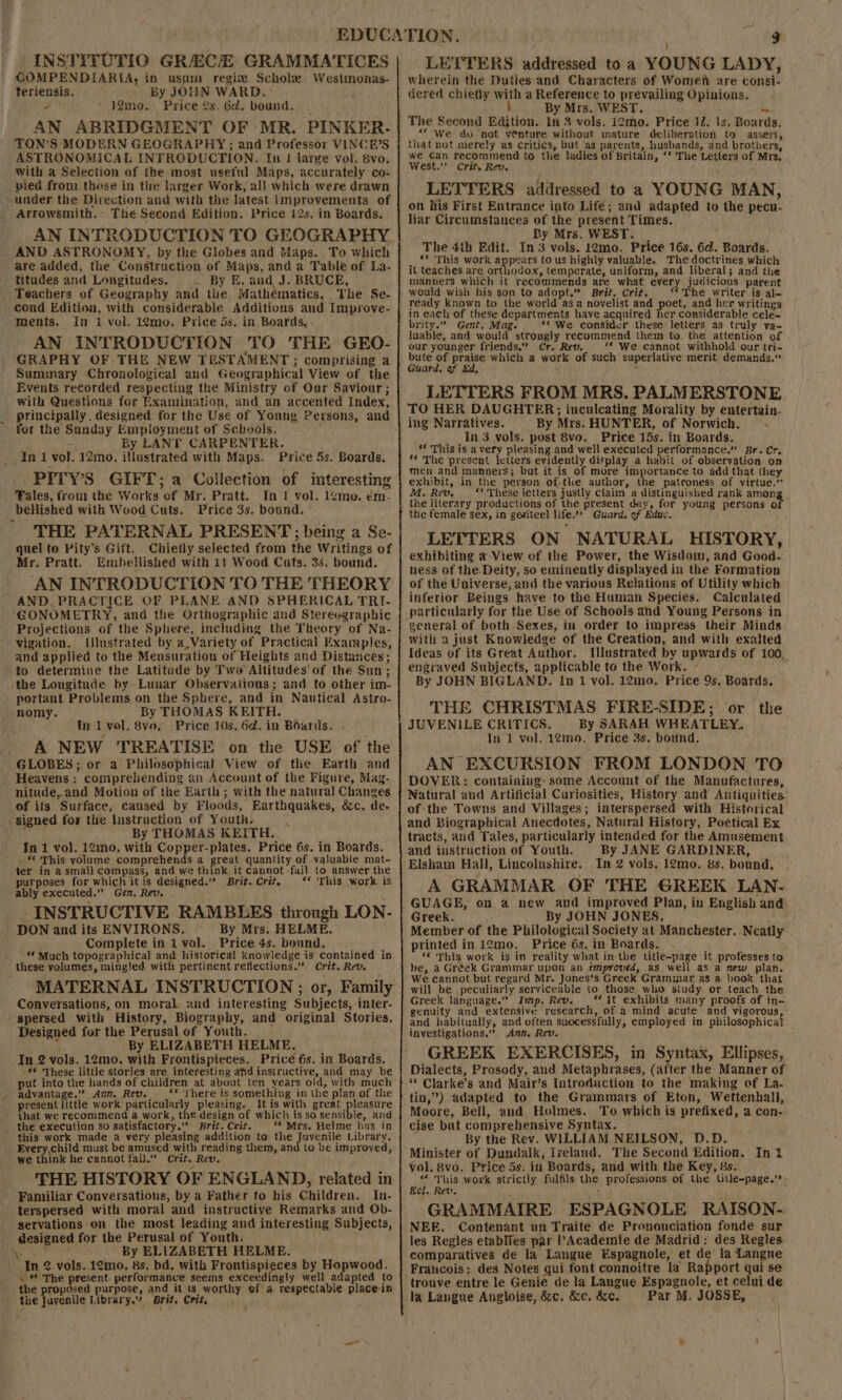 INSTITUTIO GREECE GRAMMATICES COMPENDIARIA: in usum regi Scholae Westmenas- teriensis. ' By JOHN WARD. ~ &gt; hh -42mo. Price 2s. 6d. bound. AN ABRIDGMENT OF MR. PINKER. TON’S MODERN GEOGRAPHY; and Professor VINCE’S ASTRONOMICAL INTRODUCTION. In} large vol. 8vo,. with a Selection of the. most useful Maps, accurately co- pied from these in the larger Work, all which were drawn under the Direction and with the latest improvements of Arrowsmith. The Second Edition. Price 12s. in Boards. AN INTRODUCTION TO GEOGRAPHY. AND ASTRONOMY, by the Globes and Maps. To which are added, the Construction of Maps, and a Table of La- titudes and Longitudes. . By E. and J. BRUCE, eachers of Geography and the Mathematics, The Se- cond Edition, with considerable Additions and Improve- ments, in 1 yol. 12mo. Price 5s. in Boards, - AN INTRODUCTION TO THE GEO- GRAPHY OF THE NEW TESTAMENT; comprising a Summary Chronological and Geographical View of the Events recorded respecting the Ministry of Our Saviour; with Questions for Examination, and an accented Index, principally. designed for the Use of Young Persons, and for the Sunday Employment of Schools. By LANT CARPENTER. illustrated with Maps. Price 5s. Boards. _. PITY’S GIFT; a Collection of interesting Tales, from the Works of Mr. Pratt. In | vol. 1¢mo. em- bellished with Wood Cuts. Price 3s. bound. THE PATERNAL PRESENT; being a Se- quel to Pity’s Gift. Chiefly selected from the Writings of Mr. Pratt. Embellished with 11 Wood Cats. 3s. bound. AN INTRODUCTION TO THE THEORY ~ GONOMETRY, and the Orthographic and Stereegraphic Projections of the Sphere, including the Theory of Na- Vigation. Ulustrated by a,Variety of Practical Examples, and applied to the Mensuration of Heights and Distances; to determine the Latitude by Two Altitudes'of the Sun; the Longitude by Lunar Observaiions; and to other im- portant Problems on the Sphere, and in Nautical Astro- nomy. By THOMAS KEITH. tn 1 vol. 8vav Price 10s. 6d. in Boards. . / . A NEW TREATISE on the USE of the GLOBES; or a Philosophical View of the Earth and Heavens : comprehending an Account of the Figure, Mag- nitude,.and Motion of the Earth; with the natural Changes of its Surface, caused by Floods, Earthquakes, &amp;c. de- signed for the Instruction of Youth. . By THOMAS KEITH.., In 1 vol. 12mo., with Copper-plates. Price 6s. in Boards. *‘ This yolume comprehends a great quantity of valuable mat- fer in a small compass, and we think it cannot -fail to answer the purposes for which it is designed.” Brit. Crit. ** ‘This work is ably executed.” Gen. Rev. INSTRUCTIVE RAMBLES through LON- By Mrs. HELME. . Complete in ivol. Price4s. bound. _ ** Much topographical and historical knowledge is contained in Conversations, on moral and interesting Subjects, -inter- spersed with History, Biography, and original Stories. Designed for the Perusal of Youth. : ’ By ELIZABETH HELME. : In 2 vols. 12mo. with Frontispieces. Privé 6s. in Boards, «* These little stories are interesting afd instructive, and may be put into the hands of children at about ten years old, with much advantage.” Ayn. Rev. _** ‘here is something in the plan of the present little work particularly pleasing. Itis with great pleasure that we recommend a work, the design of which is so sensible, and the execution So satisfactory.” Brit. Crit. ‘© Mrs. Helme has in this work made a very pleasing addition to the Juvenile Library. Every,child must be amused with reading them, and to be improved, we think he cannot fail.” Crit. Rev. THE HISTORY OF ENGLAND), related in Familiar Conversations, by a Father to his Children. terspersed with moral and instructive Remarks and Ob- servations on the most leading and interesting Subjects, designed for the Perusal of Youth. hy By ELIZABETH HELME. In 2 vols. 12mo. 8s. bd. with Frontispieces by Hopwood. . * The present. performance seems exceedingly well adapted to the proposed purpose, and it 1s worthy ef a respectable place-ip LETTERS addressed toa YOUNG LADY, wherein the Duties and Characters of Women are consi- dered chiefly with a Reference to prevailing Opinions. ; By Mrs. WEST. aM The Second Edition. In 3 vols. i2mo. Price 12. 1s. Boards. “ We du not venture without mature deliberation to assert, that not merely as critics, but ‘as parents, husbands, and brothers, we Can recommend to the ladies of Britain, ‘‘ The Letters of Mrs, West.’’ Crit, Rev. LETTERS addressed to a YOUNG MAN, on his First Entrance into Lifé; and adapted to the pecu- liar Circumstances of the present Times. By Mrs. WEST. | The 4th Edit. In 3 vols. 12mo. Price 16s. 6d. Boards. _. ** This work appears to us highly valuable. The doctrines which it teaches are orthodox, temperate, uniform, and liberal; and the manners which it recommends are what every judicious parent would wish his son to adopt,” Brit. Crit, ‘*The writer is al~ ready known to the world asa novelist and poet, and her writings in each of these departments have acquired her considerable cele- brity.” Gent. Mag. “© We consider these letters as truly yva- luable, and would strongly recommend them to. the attention of our younger friends.” Cr. Rew. ** We cannot withhold our tri- bute of praise which a work of such superlative merit demands.“ Guard. of Ed, : , LETTERS FROM MRS. PALMERSTONE TO HER DAUGHTER; inculcating Morality by entertain- ing Narratives. | By Mrs. HUNTER, of Norwich. _ _In3 vols. post 8vo. Price 15s. in Boards. ‘* This is a very pleasing and well executed performance.” Br. Cr, ‘© The present letters evidently display a habit of observation on men and manners; but it is of more importance to add that they exhibit, in the person of the author, the patroness of virtue.” M. Rev. ‘‘ These letters justly claim a distinguished rank among. the literary productions of the present day, for young persons o the female sex, in genteel life.’ Guard. of Educ. LETTERS ON NATURAL HISTORY, exhibiting a-View of the Power, the Wisdom, and Good- ness of the. Deity, so eminently displayed in the Formation of the Universe, and the various Relations of Utility which inferior Beings have to the Human Species. Calculated particularly for the Use of Schools and Young Persons in general of both Sexes, in order to impress their Minds With a just Knowledge of the Creation, and with exalted Ideas of its Great Author. Illustrated by upwards of 100, engraved Subjects, applicable to the Work. - By JOHN BIGLAND. In 1 vol. 12mo. Price 9s. Boards. THE CHRISTMAS FIRE-SIDE; or the JUVENILE CRITICS. By SARAH WHEATLEY. In 1 vol. 12mo. Price 38. bound, AN EXCURSION FROM LONDON TO DOVER: containing- some Account of the Manufactures, of-the Towns and Villages; interspersed with Historical and Biographical Anecdotes, Natural History, Poétical Ex tracts, and Tales, particularly intended for the Amusement and instruction of Youth. By JANE GARDINER, Elsham Hall, Lincolnshire. In 2 vols. 12mo. 8s. bound, A GRAMMAR OF THE GREEK LAN- GUAGE, on a new and improved Plan, in English and Greek. By JOHN JONES, Member of the Philological Society at Manchester. Neatly printed in i2mo. Price 6s. in Boards. ; «© This work is in reality what in the title-page it professes to be, a Gréek Grammar upon an tmproved, as well as a mew plah. We cannot but regard Mr. Jones’s Greek Grammar as a book that will be peculiarly serviceable to those who study or teach the Greek language.” Imp. Rev. _‘* It exhibits many proofs of in- genuity and extensive research, of a mind acute and vigorous, and habitually, and often successfully, employed in philosophica? investigations.” Ann, Rev. : GREEK EXERCISES, in Syntax, Ellipses, Dialects, Prosody, and Metaphrases, (after the Manner of tin,”) adapted to the Grammars of Eton, Wettenhall, Moore, Bell, and Holmes. To which is prefixed, a con-. cise but comprehensive Syntax. By the Rev. WILLIAM NEILSON, D.D. Minister of Dundalk, Ireland. The Second Edition. Int vol, 8vo. Price 5s. in Boards, and with the Key, 8s. “* This work strictly fulfils the professions of the title-page,” Eel. Rev. ‘ ; GRAMMAIRE ESPAGNOLE RAISON- NEE. Contenant un Traite de Pronanciation fonde sur les Regles etablies par PAcademie de Madrid: des Regles comparatives de la Langue Espagnole, et de la Langue Francois; des Notes qui font connoitre la Rapport qui se trouve entre le Genie de la Langue Espagnole, et celui de