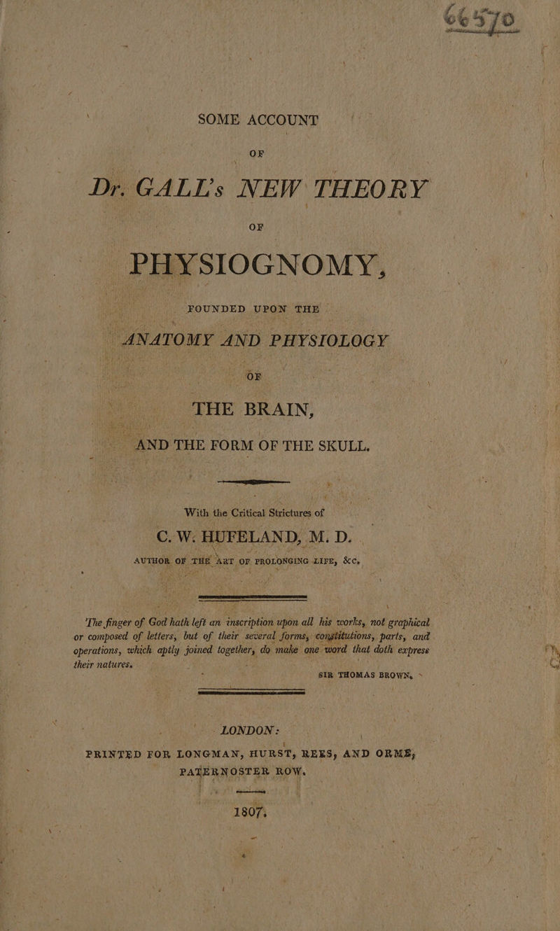 SOME ACCOUNT Dr. GALL’s NEW THEORY FOUNDED UPON THE ANATOMY AND PHYSIOLOGY _ THE BRAIN, . AND THE FORM OF THE SKULL. FT oon pacr ama ae With the Crieat Strictures A : C W:. HUFELAND, M. D. AUTHOR, OF ft ar 0 or | PROLONGING. Lire, &amp;c, \ operations, which apily joined to getters do make one” ‘word that doth express their natures. sIR THOMAS BROWN, ~ '-. LONDON: \ t ‘ ‘ PRINTED FOR LONGMAN, HURST, REES, AND ORME, PATERNOSTER ROW, 1 807, -