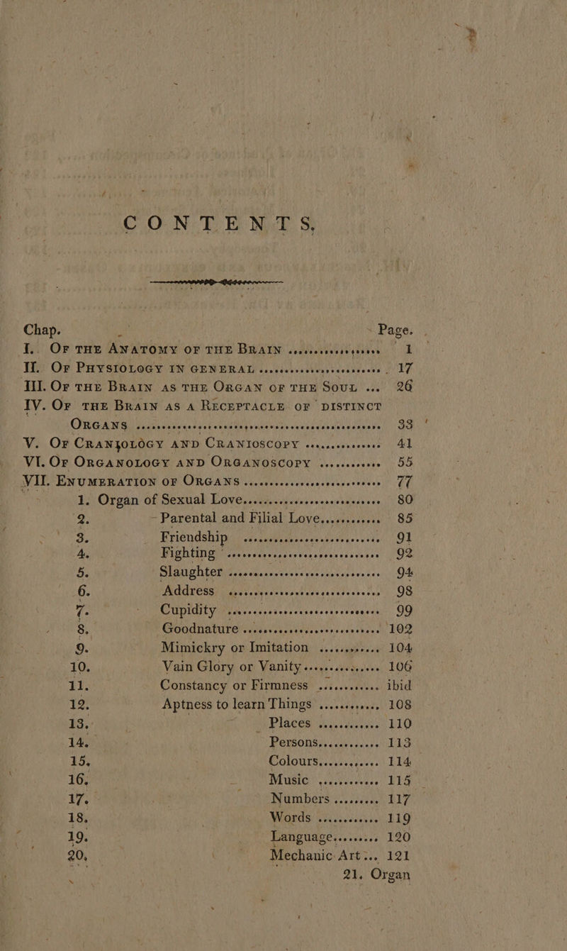 CONTENTS Chap. vid - Page. I.. Or THE ANATOMY OF THE BRAIN cssessccscavqesere 1 If. Or PHYSIOLOGY IN GENERAL cossssesscscesseceaseees, 17 Tl. Or trot Brain as THE Oacan of THE Sout ... 26 IV. Oy tHe Brain as A RECEPTACLE OF DISTINCT } Oreans Bue ieidad val deuelanteuinenan sass PES ETL. VY. OF CRANJOLOGY AND CRANIOSCOPY ecocsee Se upmericn Mit VI. Or ORGANOLOGY AND ORGANOSCOPY cesssscosere 55 VII. ENUMERATION OF ORGANS ..ceseeeee Ne uahange tous le ae 1. Organ of Sexual Vares MURS aia bin ‘aadieee oy SU 12 ~ Parental and Filial Laver MSE AR: M8) 3. . Friendship aA. Gasiiargantlue perv ste 91 A. Fighting °. se eeeeeeaseesecasoaeenasess 0 OS a. Slaughter ...sscssecscsseseesseees vooes OA 6. AAATESS seceseesscsesetcorcseccesseres 98 ie BVO CDULIE WEN s-eredads <taadecus enceaeatan 0 8. Gondnaturercwesess ol ccnehes. 102 9. Mimickry or Imitation ceeteae tees 104 10. Vain Glory or Vanity .......... sail 106 11. Constancy or Firmness belie °e ibid 12. Aptness to learn Things ........4.., 108 13. | BR Places wy .igeus, 110 14, PeLSONS iss csieecnes 1G 15, Colours....... foesest Lt 16. : DBI assy BEG Ab ae Was Wom bars aN G b1y 1 . WHGERAS). tc veacclsinns 119 19. Language.. Se aibesy LAO 20, | Gia Mechanic Aner 191