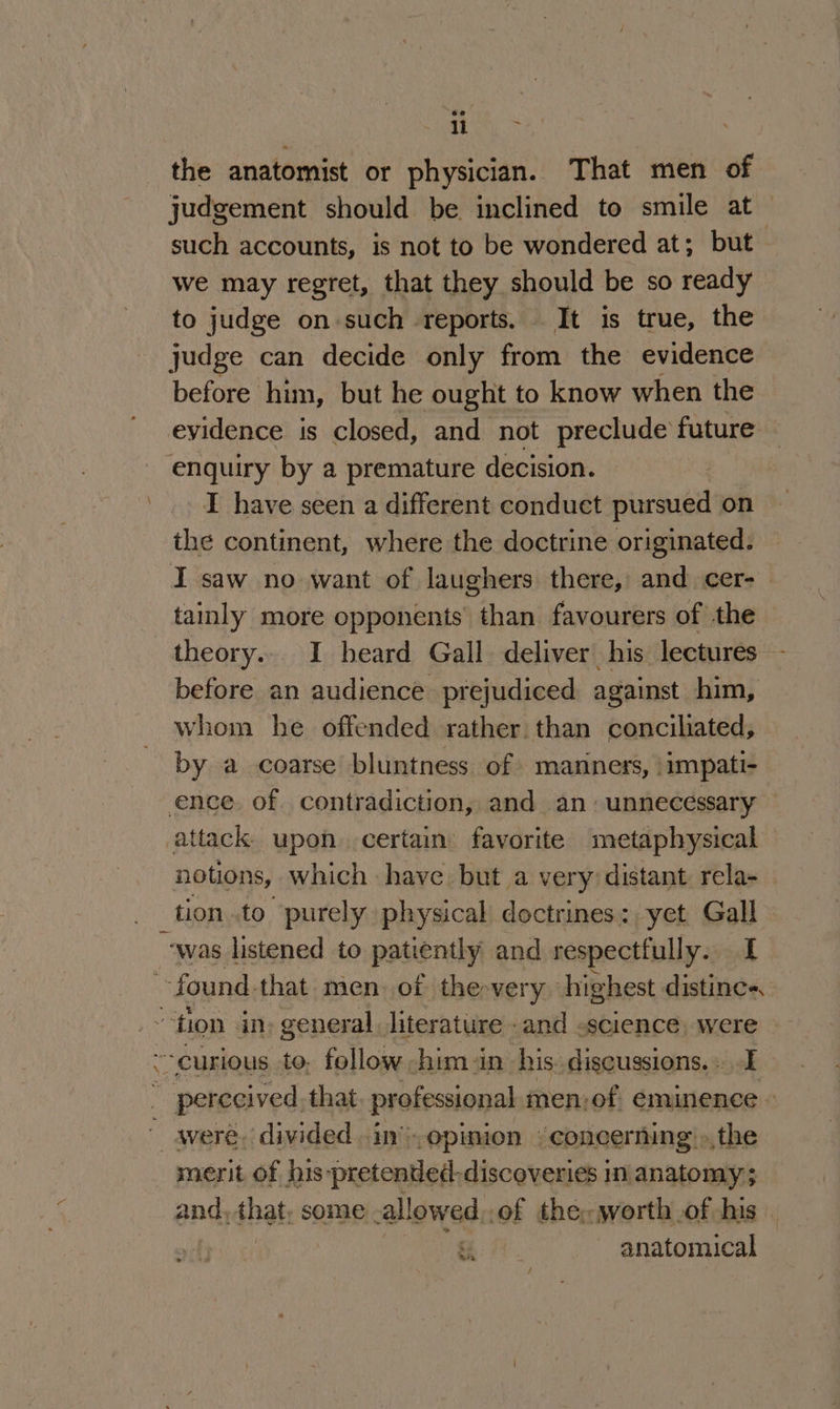 éo. ae the anatomist or physician. That men of judgement should be inclined to smile at such accounts, is not to be wondered at; but we may regret, that they should be so ready to judge on-such reports, It is true, the judge can decide only from the evidence before him, but he ought to know when the evidence is closed, and not preclude future enquiry by a premature decision. I have seen a different conduct pursued on the continent, where the doctrine originated. I saw no want of laughers there, and cer- tainly more opponents than favourers of the theory... I heard Gall deliver his lectures - before an audience prejudiced against him, whom he offended rather than conciliated, by a coarse bluntness of manners, \impati- ence. of contradiction, and an unnecessary — attack upon. certain favorite metaphysical notions, which have but a very distant rela- tion to purely physical doctrines: yet Gall ‘was listened to patiently and respectfully. [ found that men. of the-very highest distince~. “tion in: general literature - and «science, were curious to. follow -him in his discussions. . I rence ao professional men; of éminience 3 ' were. divided -in’,opinion © concerning: »the merit of his -pretended-discoveries in anatomy; and, that, some allowed, of the. worth of his | i anatomical