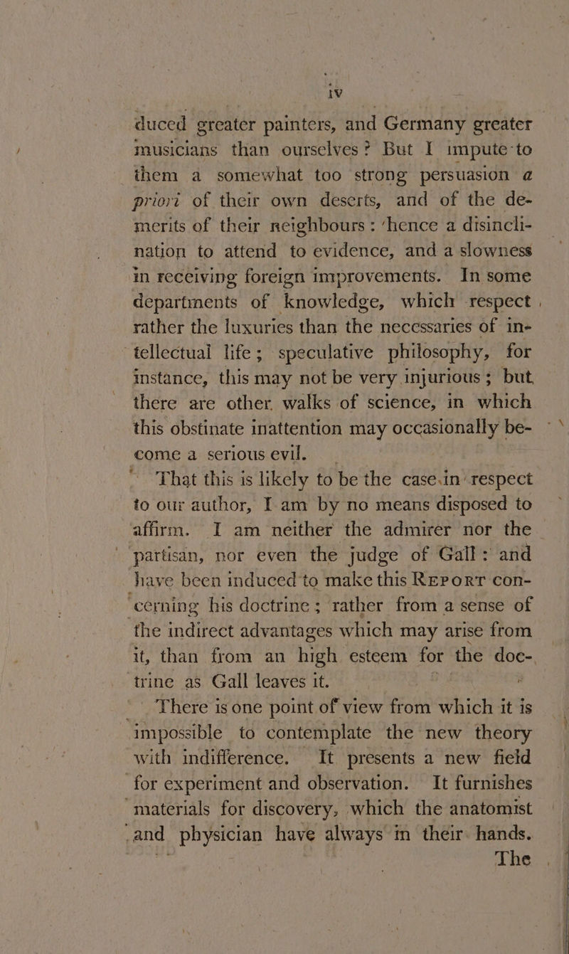 duced greater painters, and Germany greater musicians than ourselves? But I impute-te them a somewhat too strong persuasion a priovt of their own deserts, and of the de- merits of their neighbours : ‘hence a disincli- nation to attend to evidence, and a slowness in receiving foreign improvements. In some departments of knowledge, which respect rather the luxuries than the necessaries of in- tellectual life ; speculative philosophy, for mstance, this may not be very. InjUrioUs 5 > but there are other walks of science, in which this obstinate inattention may occasionally | 63 come a serious evil. hy That this is likely to be the casein respect fo our author, I am by no means disposed to affirm. I am neither the admirer nor the partisan, nor even the judge of Gall: and have been induced to make this Report con- ‘cerning his doctrine ; rather from a sense of the indirect advantages which may arise from ‘trine as Gall leaves it. . There is one point of view from which it is impossible to contemplate the new theory with indifference. It presents a new field for experiment and observation. It furnishes “materials for discovery, which the anatomist -and physician have always in their. hands. Bi ae 3 The