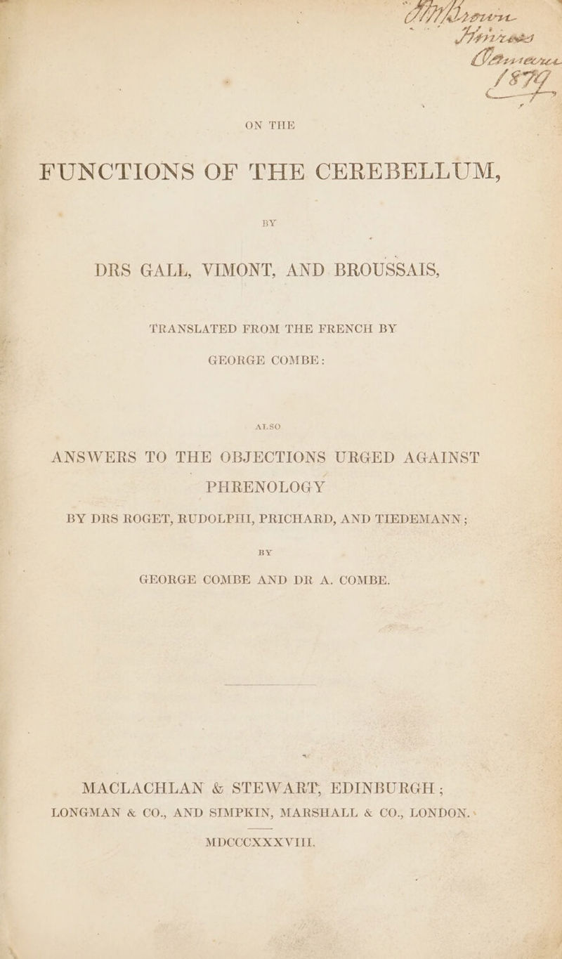 ON THE FUNCTIONS OF THE CEREBELLUM, DRS GALL, VIMONT, AND BROUSSAIS, TRANSLATED FROM THE FRENCH BY GEORGE COMBE: Ug aaa ALSO ANSWERS TO THE OBJECTIONS URGED AGAINST PHRENOLOGY BY DRS ROGET, RUDOLPHI, PRICHARD, AND TIEDEMANN ; GEORGE COMBE AND DR A. COMBE. MACLACHLAN &amp; STEWART, EDINBURGH ; LONGMAN &amp; CO., AND SIMPKIN, MARSHALL &amp; CO., LONDON.» MDCCCXXX VIII. ”