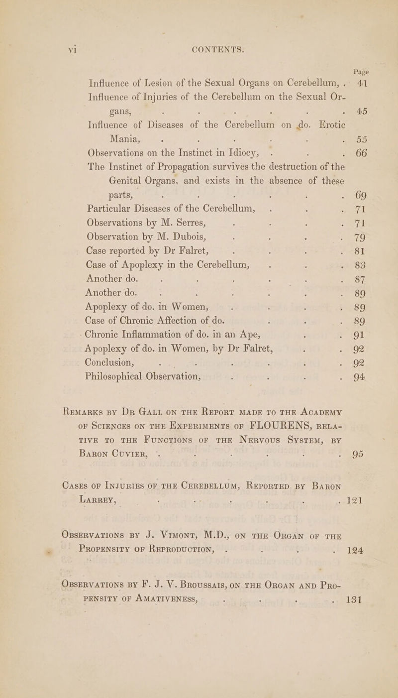 Influence of Lesion of the Sexual Organs on Cerebellum, . Influence of Injuries of the Cerebellum on the Sexual Or- gans, : : Influence of Diseases of the Cerebellum on do. Erotic Mania, , Observations on the Instinct in as The Instinct of Propagation survives the destruction of the Genital Organs, and exists in the absence of these parts, : Particular Diseases of the Cl Observations by M. Serres, Observation by M. Dubois, Case reported by Dr Falret, Case of Apoplexy in the Cerebellum, Another do. Another do. Apoplexy of do. in Was Case of Chronic Affection of do. : Chronic Inflammation of do. in an Ape, À poplexy of do. in Women, by Dr Falret, Conclusion, . ‘ Philosophical Agee te Remarks By Dr GALL ON THE REPORT MADE TO THE ACADEMY OF SCIENCES ON THE EXPERIMENTS oF FLOURENS, RrELA- TIVE TO THE FUNCTIONS OF THE NERVOUS SYSTEM, BY Baron CUVIER, Cases oF INJURIES OF THE CEREBELLUM, REPORTED BY BARON LARREY, OBsERvATIONS BY J. Vimont, M.D., on THE ORGAN OF THE PROPENSITY OF REPRODUCTION, OBSERVATIONS BY F. J. V. Broussais, ON THE ORGAN AND PRo- PENSITY OF AMATIVENESS, Page 4T 45 124 131