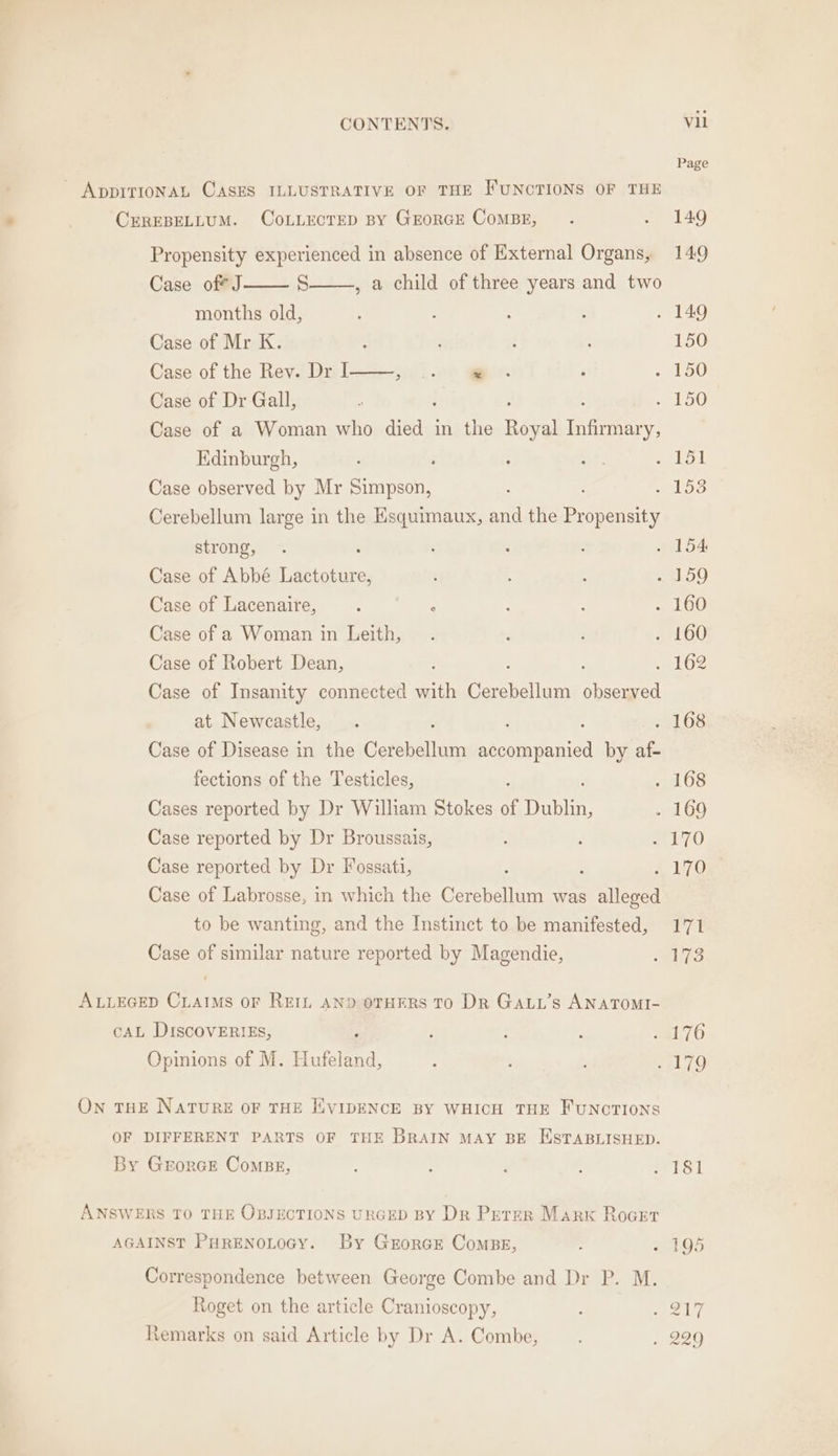 = ADDITIONAL CASES ILLUSTRATIVE OF THE FUNCTIONS OF THE CEREBELLUM. CoLLECTED BY GEORGE CoMBE, . . 149 Propensity experienced in absence of External Organs, 149 Case of? J S , a child of three years and two months old, : : : : . 149 Case of Mr K. é ; 150 Case of the Rev. Dr I e- ; 190 Case of Dr Gall, ; 150 Case of a Woman who ales in the Raval us Edinburgh, ; : : 5 PR Case observed by Mr Simpson, é ele Cerebellum large in the Esquimaux, and the Propensity strong, . : : : 2154 Case of Abbé TRS i ; ; . 159 Case of Lacenaire, ; ; : : . 160 Case of a Woman in Leith, . ; : . 160 Case of Robert Dean, d : à 2102 Case of Insanity connected with Cerebellum Bhat at Newcastle, . ' | . . 168 Case of Disease in the Cerebellum accompanied by af- fections of the Testicles, el OS Cases reported by Dr Wilham Stokes of fetes . 169 Case reported by Dr Broussais, d 70 Case reported by Dr Fossati, : 4 170 Case of Labrosse, in which the ins was is to be wanting, and the Instinct to be manifested, 171 Case of similar nature reported by Magendie, US ALLEGED CLAIMS OF REIL AND OTHERS TO DR GALL’Ss ANATOMI- CAL DISCOVERIES, 7 , : 48170 Opinions of M. Hufeland, : : ‘170 On THE NATURE OF THE ÉVIDENCE BY WHICH THE FUNCTIONS OF DIFFERENT PARTS OF THE BRAIN MAY BE ESTABLISHED. By GEorGE CoMBE, ; ; ; ; . 181 ANSWERS TO THE OBJECTIONS URGED BY Dr Peter Marx Rocet AGAINST PHRENOLOGY. By GrorcEe CoMBE, : . 195 Correspondence between George Combe and Dr P. M. Roget on the article Cranioscopy, Bike a he, Remarks on said Article by Dr A. Combe, . . 229