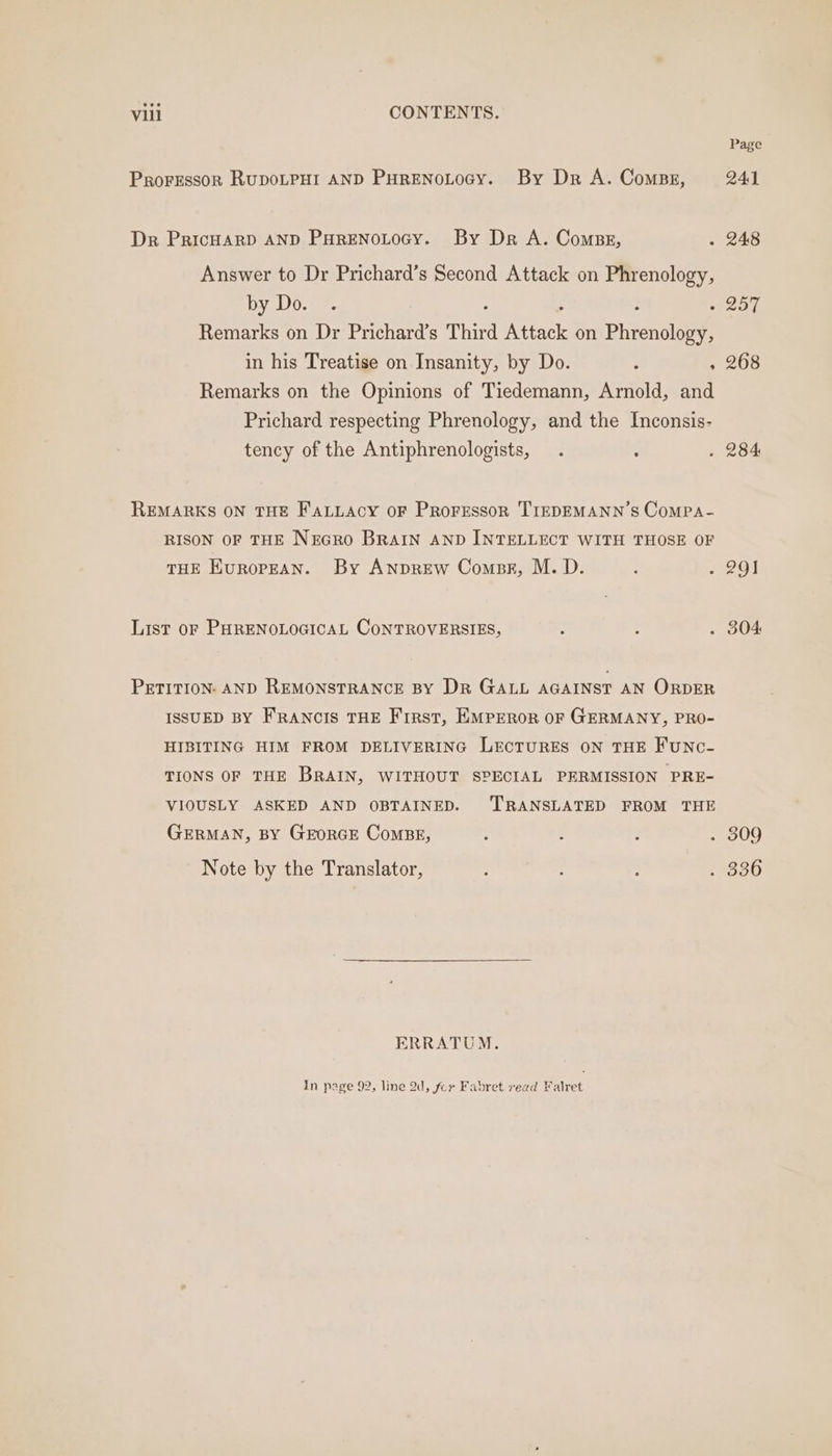 eve Vill CONTENTS. Proressor RupDOLPHI AND PHRENOLOGY. By Dr A. Comps, Dr PricHarD AND PHRENOLOGY. By Dr A. Comps, : Answer to Dr Prichard’s Second Attack on Phrenology, by Do. ©. : - : . Remarks on Dr Prichard’s Third Attack on Phrenology, in his Treatise on Insanity, by Do. : , Remarks on the Opinions of Tiedemann, Arnold, and Prichard respecting Phrenology, and the Inconsis- tency of the Antiphrenologists, . : REMARKS ON THE FALLACY OF PROFESSOR TIEDEMANN’S CoMPA- RISON OF THE NEGRO BRAIN AND INTELLECT WITH THOSE OF THE EUROPEAN. By ANDREW Compe, M. D. : : List or PHRENOLOGICAL CONTROVERSIES, ; à : PETITION: AND REMONSTRANCE BY Dr GALL AGAINST AN ORDER ISSUED BY FRANCIS THE First, EMPEROR OF GERMANY, PRO- HIBITING HIM FROM DELIVERING LECTURES ON THE FUNC- TIONS OF THE BRAIN, WITHOUT SPECIAL PERMISSION PRE- VIOUSLY ASKED AND OBTAINED. TRANSLATED FROM THE GERMAN, BY GEORGE COMBE, ; : ; . Note by the Translator, : : ERRATUM. In page 92, line 2d, for Fabret read Falret Page 241 248 257 268 201 304 309