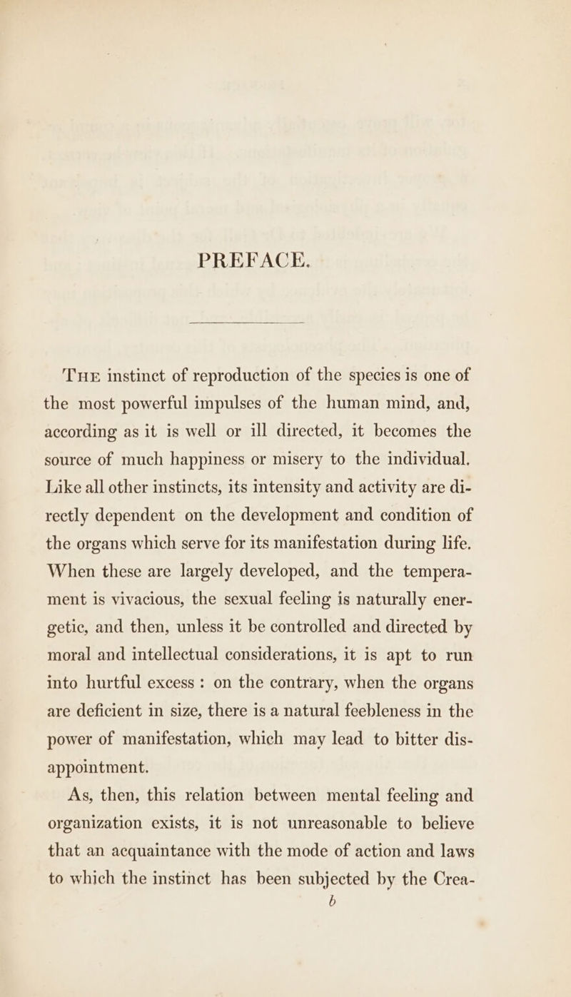 PREFACE. THE instinct of reproduction of the species is one of the most powerful impulses of the human mind, and, according as it is well or ill directed, it becomes the source of much happiness or misery to the individual. Like all other instincts, its intensity and activity are di- rectly dependent on the development and condition of the organs which serve for its manifestation during life. When these are largely developed, and the tempera- ment is vivacious, the sexual feeling is naturally ener- getie, and then, unless it be controlled and directed by moral and intellectual considerations, it is apt to run into hurtful excess : on the contrary, when the organs are deficient in size, there is a natural feebleness in the power of manifestation, which may lead to bitter dis- appointment. As, then, this relation between mental feeling and organization exists, it is not unreasonable to believe that an acquaintance with the mode of action and laws to which the instinct has been subjected by the Crea- b