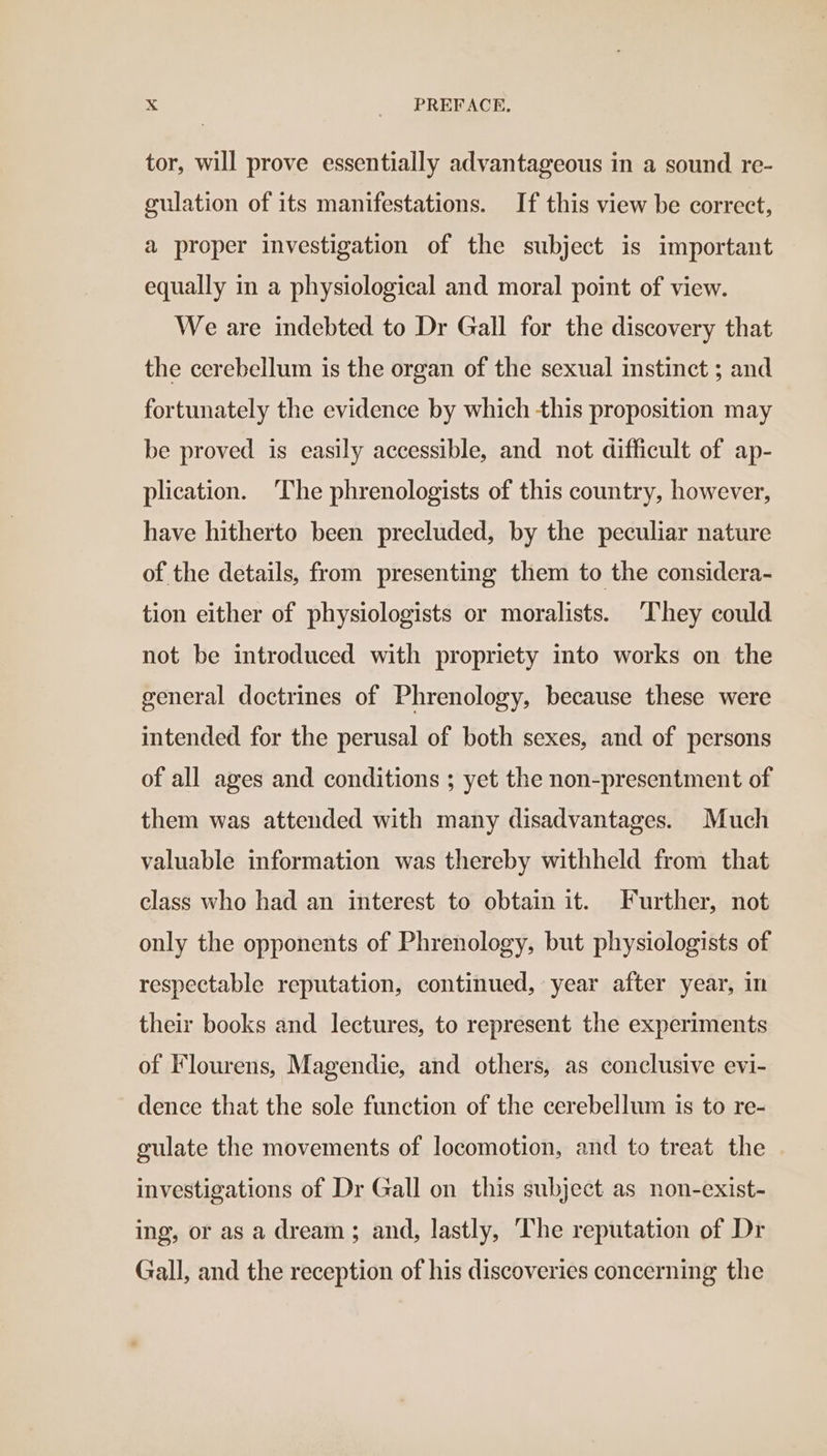 tor, will prove essentially advantageous in a sound re- gulation of its manifestations. If this view be correct, a proper investigation of the subject is important equally in a physiological and moral point of view. We are indebted to Dr Gall for the discovery that the cerebellum is the organ of the sexual instinct ; and fortunately the evidence by which this proposition may be proved is easily accessible, and not difficult of ap- plication. The phrenologists of this country, however, have hitherto been precluded, by the peculiar nature of the details, from presenting them to the considera- tion either of physiologists or moralists. They could not be introduced with propriety into works on the general doctrines of Phrenology, because these were intended for the perusal of both sexes, and of persons of all ages and conditions ; yet the non-presentment of them was attended with many disadvantages. Much valuable information was thereby withheld from that class who had an interest to obtain it. Further, not only the opponents of Phrenology, but physiologists of respectable reputation, continued, year after year, in their books and lectures, to represent the experiments of Flourens, Magendie, and others, as conclusive evi- dence that the sole function of the cerebellum is to re- gulate the movements of locomotion, and to treat the investigations of Dr Gall on this subject as non-exist- ing, or as a dream ; and, lastly, The reputation of Dr Gall, and the reception of his discoveries concerning the