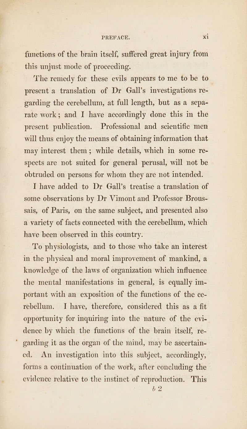 functions of the brain itself, suffered great injury from this unjust mode of proceeding. The remedy for these evils appears to me to be to present a translation of Dr Gall’s investigations re- garding the cerebellum, at full length, but as a sepa- rate work; and I have accordingly done this in the present publication. Professional and scientific men will thus enjoy the means of obtaining information that may interest them; while details, which in some re- spects are not suited for general perusal, will not be obtruded on persons for whom they are not intended. I have added to Dr Gall’s treatise a translation of some observations by Dr Vimont and Professor Brous- sais, of Paris, on the same subject, and presented also a variety of facts connected with the cerebellum, which have been observed in this country. To physiologists, and to those who take an interest in the physical and moral improvement of mankind, a knowledge of the laws of organization which influence the mental manifestations in general, is equally im- portant with an exposition of the functions of the ce- rebellum. I have, therefore, considered this as a fit opportunity for inquiring into the nature of the evi- dence by which the functions of the brain itself, re- ‘ garding it as the organ of the mind, may be ascertain- ed. An investigation into this subject, accordingly, forms a continuation of the work, after concluding the evidence relative to the instinct of reproduction. This b 2