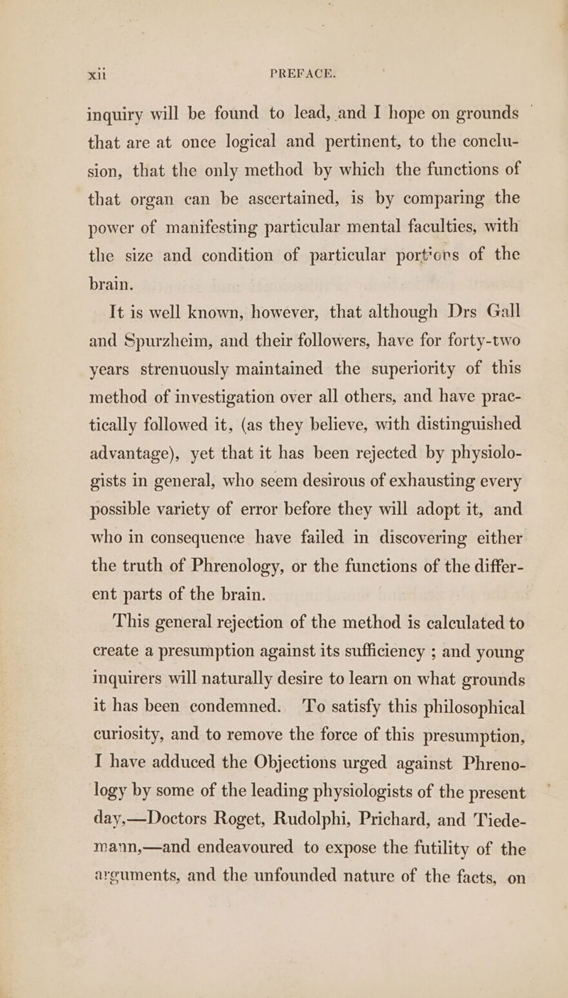 inquiry will be found to lead, and I hope on grounds | that are at once logical and pertinent, to the conclu- sion, that the only method by which the functions of that organ can be ascertained, is by comparing the power of manifesting particular mental faculties, with the size and condition of particular portions of the brain. It is well known, however, that although Drs Gall and Spurzheim, and their followers, have for forty-two years strenuously maintained the superiority of this method of investigation over all others, and have prac- tically followed it, (as they believe, with distinguished advantage), yet that it has been rejected by physiolo- gists in general, who seem desirous of exhausting every possible variety of error before they will adopt it, and who in consequence have failed in discovering either the truth of Phrenology, or the functions of the differ- ent parts of the brain. This general rejection of the method is calculated to create a presumption against its sufficiency ; and young inquirers will naturally desire to learn on what grounds it has been condemned. To satisfy this philosophical curiosity, and to remove the force of this presumption, I have adduced the Objections urged against Phreno- logy by some of the leading physiologists of the present day,—Doctors Roget, Rudolphi, Prichard, and Tiede- mann,—and endeavoured to expose the futility of the arguments, and the unfounded nature of the facts, on