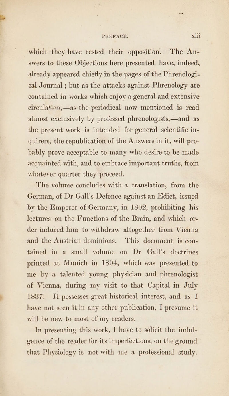 which they have rested their opposition. The An- swers to these Objections here presented have, indeed, already appeared chiefly in the pages of the Phrenologi- cal Journal ; but as the attacks against Phrenology are contained in works which enjoy a general and extensive circulation, —as the periodical now mentioned is read almost exclusively by professed phrenologists,—and_ as the present work is intended for general scientific in- quirers, the republication of the Answers in it, will pro- bably prove acceptable to many who desire to be made acquainted with, and to embrace important truths, from whatever quarter they proceed. The volume concludes with a translation, from the German, of Dr Gall’s Defence against an Edict, issued by the Emperor of Germany, in 1802, prohibiting his lectures on the Functions of the Brain, and which or- der induced him to withdraw altogether from Vienna and the Austrian dominions. This document is con- tained in a small volume on Dr Gall’s doctrines printed at Munich in 1804, which was presented to me by a talented young physician and phrenologist of Vienna, during my visit to that Capital in July 1837. It possesses great historical interest, and as I have not seen it in any other publication, I presume it will be new to most of my readers. In presenting this work, I have to solicit the indul- gence of the reader for its imperfections, on the ground that Physiology is not with me a professional study.