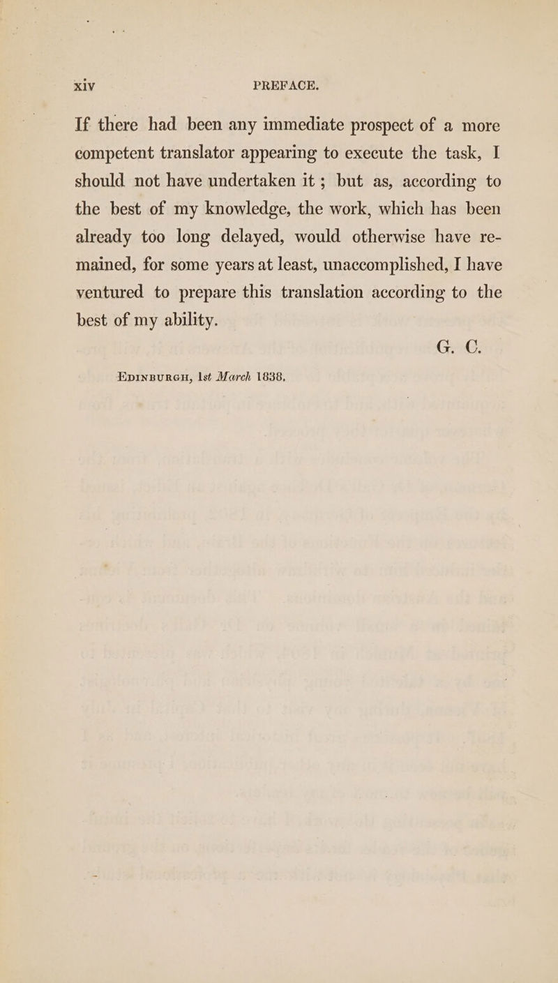 If there had been any immediate prospect of a more competent translator appearing to execute the task, I should not have undertaken it ; but as, according to the best of my knowledge, the work, which has been already too long delayed, would otherwise have re- mained, for some years at least, unaccomplished, I have ventured to prepare this translation according to the best of my ability. G. C. Epinspuren, Ist March 1838,