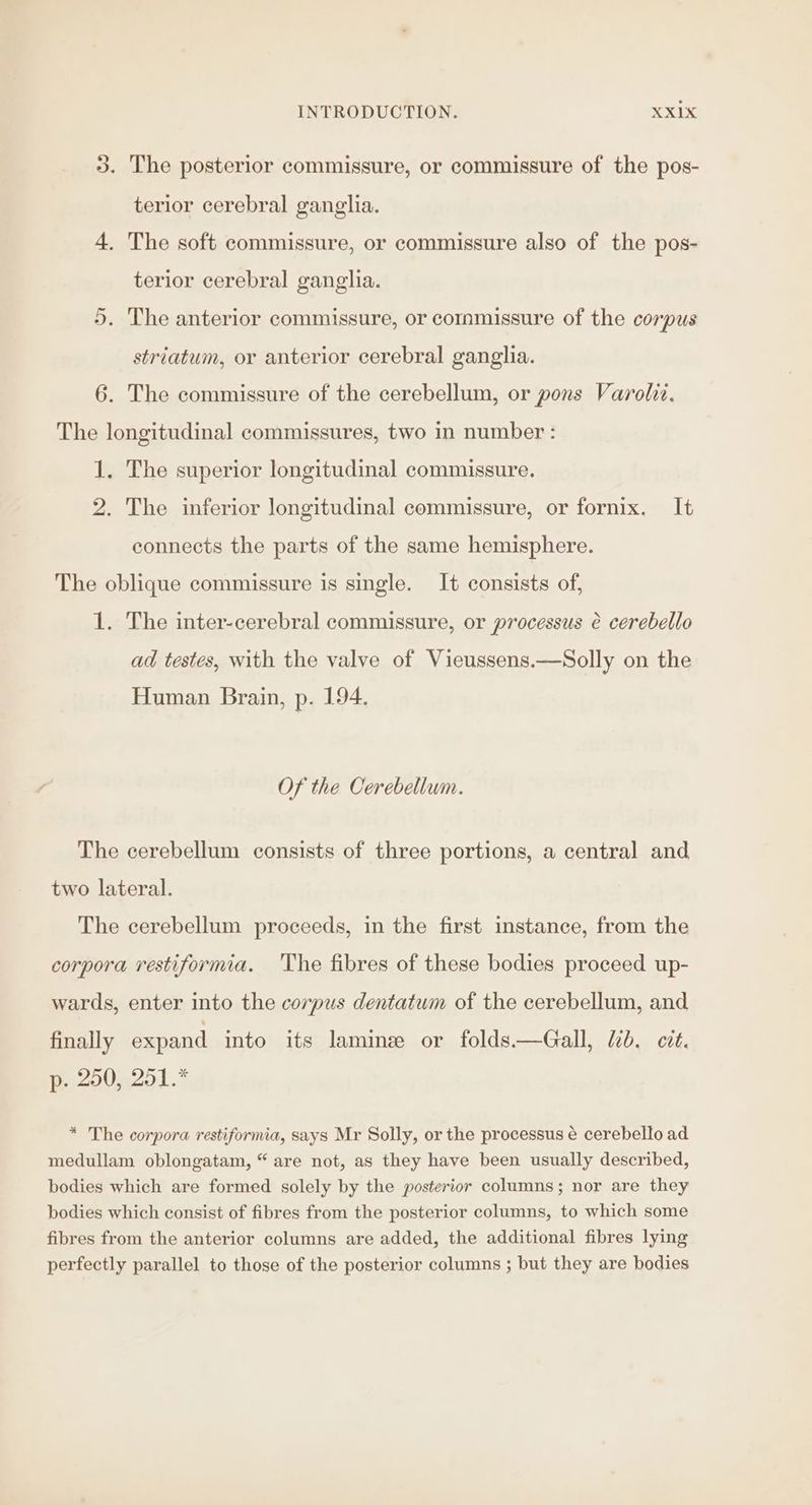 3. The posterior commissure, or commissure of the pos- terior cerebral ganglia. 4. The soft commissure, or commissure also of the pos- terior cerebral ganglia. 5. The anterior commissure, or commissure of the corpus striatum, or anterior cerebral ganglia. 6. The commissure of the cerebellum, or pons Varolit. The longitudinal commissures, two in number : 1. The superior longitudinal commissure. 2. The inferior longitudinal commissure, or fornix. It connects the parts of the same hemisphere. The oblique commissure is single. It consists of, 1. The inter-cerebral commissure, or processus à cerebello ad testes, with the valve of Vieussens.—Solly on the Human Brain, p. 194. Of the Cerebellum. The cerebellum consists of three portions, a central and two lateral. The cerebellum proceeds, in the first instance, from the corpora restiformia. The fibres of these bodies proceed up- wards, enter into the corpus dentatum of the cerebellum, and finally expand into its laminæ or folds.—Gall, lib. cit. p. 250, 251.* * The corpora restiformia, says Mr Solly, or the processus é cerebello ad medullam oblongatam, are not, as they have been usually described, bodies which are formed solely by the posterior columns; nor are they bodies which consist of fibres from the posterior columns, to which some fibres from the anterior columns are added, the additional fibres lying perfectly parallel to those of the posterior columns ; but they are bodies