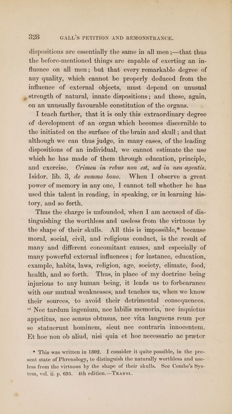 dispositions are essentially the same in all men ;—that thus the before-mentioned things are capable of exerting an in- fluence on all men; but that every remarkable degree of any quality, which cannot be properly deduced from the influence of external objects, must depend on unusual strength of natural, innate dispositions; and these, again, on an unusually favourable constitution of the organs. I teach farther, that it is only this extraordinary degree of development of an organ which becomes discernible to the initiated on the surface of the brain and skull ; and that although we can thus judge, in many cases, of the leading dispositions of an individual, we cannot estimate the use which he has made of them through education, principle, and exercise. Orimen in rebus non est, sed in usu agentis. Isidor. lib. 3, de swmmo bono. When I observe a great power of memory in any one, I cannot tell whether he has used this talent in reading, in speaking, or in learning his- tory, and so forth. Thus the charge is unfounded, when I am accused of dis- tinguishing the worthless and useless from the virtuous by the shape of their skulls. All this is impossible,* because moral, social, civil, and religious conduct, is the result of many and different concomitant causes, and especially of many powerful external influences ; for instance, education, example, habits, laws, religion, age, society, climate, food, health, and so forth. Thus, in place of my doctrine being injurious to any human being, it leads us to forbearance with our mutual weaknesses, and teaches us, when we know their sources, to avoid their detrimental consequences. Nec tardum ingenium, nec labilis memoria, nee inquietus appetitus, nec sensus obtusus, nec vita languens reum per se statuerunt hominem, sicut nec contraria innocentem. Et hoc non ob aliud, nisi quia et hoc necessario ac preter # This was written in 1802. I consider it quite possible, in the pre- sent state of Phrenology, to distinguish the naturally worthless and use- less from the virtuous by the shape of their skulls. See Combe’s Sys- tem, vol. ii. p. 695. 4th edition.—TraxsL.