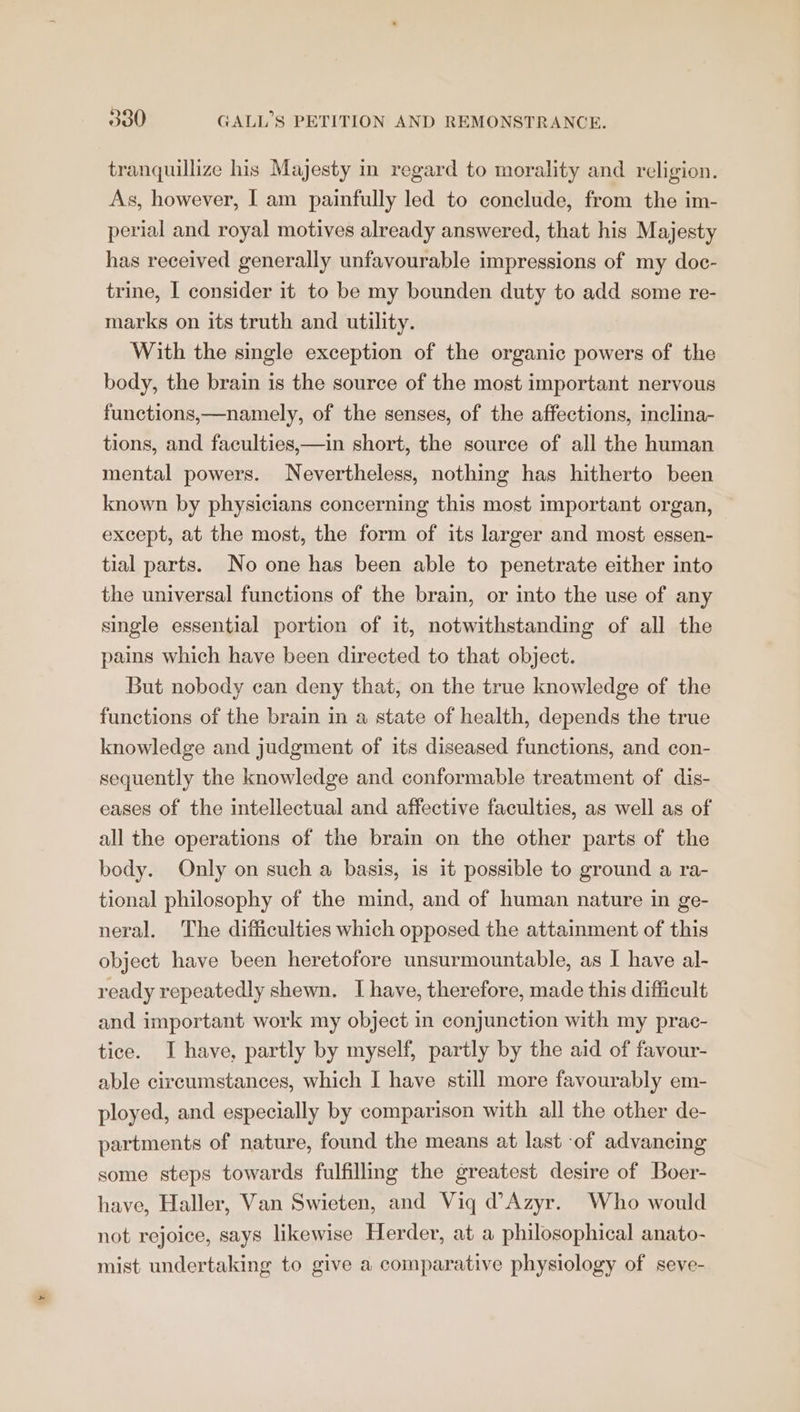 tranquillize his Majesty in regard to morality and religion. As, however, I am painfully led to conclude, from the im- perial and royal motives already answered, that his Majesty has received generally unfavourable impressions of my doc- trine, I consider it to be my bounden duty to add some re- marks on its truth and utility. With the single exception of the organic powers of the body, the brain is the source of the most important nervous functions,—namely, of the senses, of the affections, inclina- tions, and faculties,—in short, the source of all the human mental powers. Nevertheless, nothing has hitherto been known by physicians concerning this most important organ, except, at the most, the form of its larger and most essen- tial parts. No one has been able to penetrate either into the universal functions of the brain, or into the use of any single essential portion of it, notwithstanding of all the pains which have been directed to that object. But nobody can deny that, on the true knowledge of the functions of the brain in a state of health, depends the true knowledge and judgment of its diseased functions, and con- sequently the knowledge and conformable treatment of dis- eases of the intellectual and affective faculties, as well as of all the operations of the brain on the other parts of the body. Only on such a basis, is it possible to ground a ra- tional philosophy of the mind, and of human nature in ge- neral. The difficulties which opposed the attainment of this object have been heretofore unsurmountable, as I have al- ready repeatedly shewn. I have, therefore, made this difficult and important work my object in conjunction with my prac- tice. I have, partly by myself, partly by the aid of favour- able circumstances, which I have still more favourably em- ployed, and especially by comparison with all the other de- partments of nature, found the means at last of advancing some steps towards fulfilling the greatest desire of Boer- have, Haller, Van Swieten, and Viq d@Azyr. Who would not rejoice, says likewise Herder, at a philosophical anato- mist undertaking to give a comparative physiology of seve-